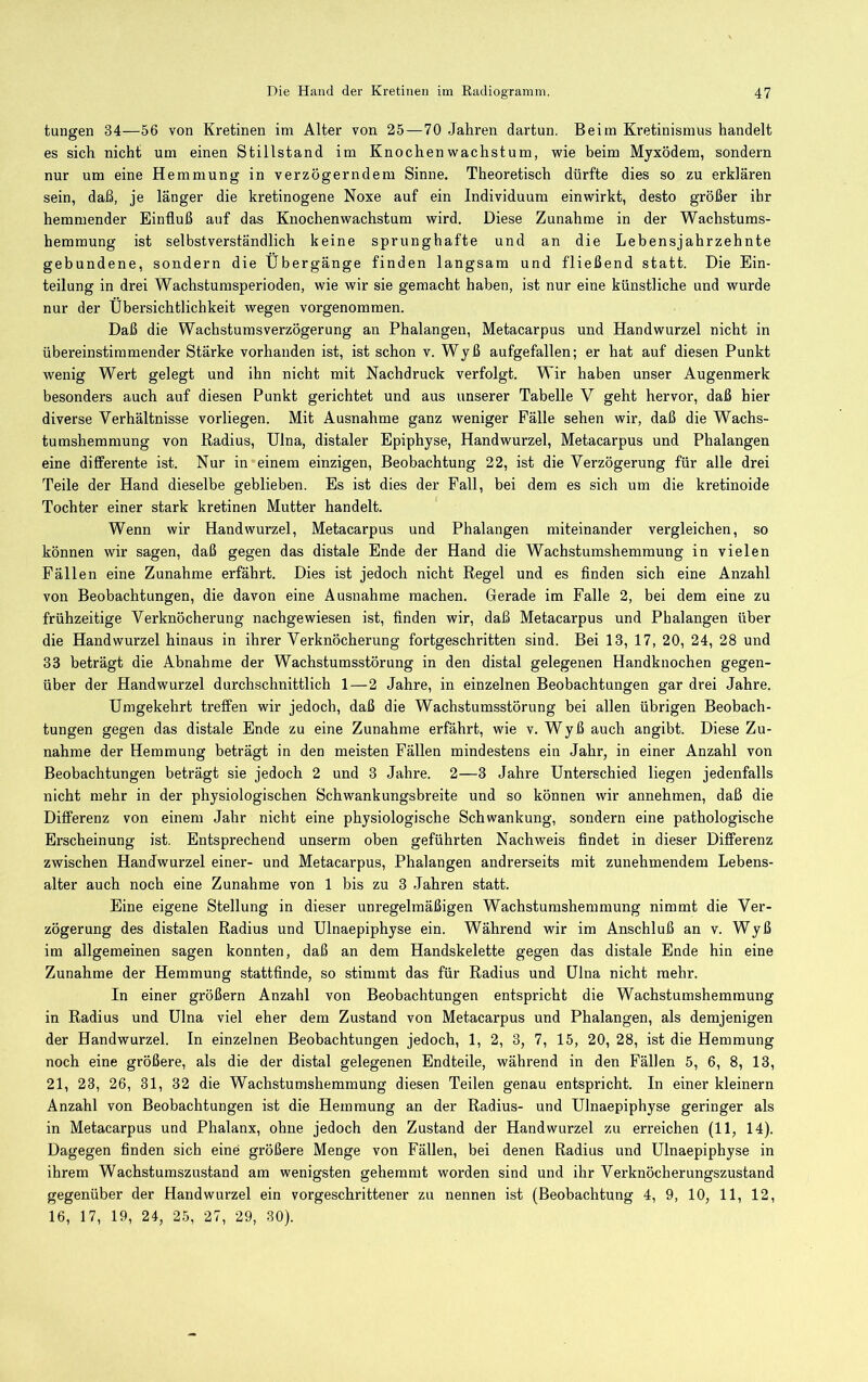 tungen 34—56 von Kretinen im Alter von 25—70 Jahren dartun. Beim Kretinismus handelt es sich nicht um einen Stillstand im Knochen Wachstum, wie beim Myxödem, sondern nur um eine Hemmung in verzögerndem Sinne. Theoretisch dürfte dies so zu erklären sein, daß, je länger die kretinogene Noxe auf ein Individuum einwirkt, desto größer ihr hemmender Einfluß auf das Knochenwachstum wird. Diese Zunahme in der Wachstums- heramung ist selbstverständlich keine sprunghafte und an die Lebensjahrzehnte gebundene, sondern die Übergänge finden langsam und fließend statt. Die Ein- teilung in drei Wachstumsperioden, wie wir sie gemacht haben, ist nur eine künstliche und wurde nur der Übersichtlichkeit wegen vorgenommen. Daß die Wachstumsverzögerung an Phalangen, Metacarpus und Handwurzel nicht in übereinstimmender Stärke vorhanden ist, ist schon v. Wyß aufgefallen; er hat auf diesen Punkt wenig Wert gelegt und ihn nicht mit Nachdruck verfolgt. Wir haben unser Augenmerk besonders auch auf diesen Punkt gerichtet und aus unserer Tabelle V geht hervor, daß hier diverse Verhältnisse vorliegen. Mit Ausnahme ganz weniger Fälle sehen wir, daß die Wachs- tumshemmung von Radius, Ulna, distaler Epiphyse, Handwurzel, Metacarpus und Phalangen eine differente ist. Nur in einem einzigen, Beobachtung 22, ist die Verzögerung für alle drei Teile der Hand dieselbe geblieben. Es ist dies der Fall, bei dem es sich um die kretinoide Tochter einer stark kretinen Mutter handelt. Wenn wir Handwurzel, Metacarpus und Phalangen miteinander vergleichen, so können wir sagen, daß gegen das distale Ende der Hand die Wachstuinshemmung in vielen Fällen eine Zunahme erfährt. Dies ist jedoch nicht Regel und es finden sich eine Anzahl von Beobachtungen, die davon eine Ausnahme machen. Gerade im Falle 2, bei dem eine zu frühzeitige Verknöcherung nachgewiesen ist, finden wir, daß Metacarpus und Phalangen über die Handwurzel hinaus in ihrer Verknöcherung fortgeschritten sind. Bei 13, 17, 20, 24, 28 und 33 beträgt die Abnahme der Wachstumsstörung in den distal gelegenen Handknochen gegen- über der Handwurzel durchschnittlich 1—2 Jahre, in einzelnen Beobachtungen gar drei Jahre. Umgekehrt treffen wir jedoch, daß die Wachstumsstörung bei allen übrigen Beobach- tungen gegen das distale Ende zu eine Zunahme erfährt, wie v. Wyß auch angibt. Diese Zu- nahme der Hemmung beträgt in den meisten Fällen mindestens ein Jahr, in einer Anzahl von Beobachtungen beträgt sie jedoch 2 und 3 Jahre. 2—3 Jahre Unterschied liegen jedenfalls nicht mehr in der physiologischen Schwankungsbreite und so können wir annehmen, daß die Differenz von einem Jahr nicht eine physiologische Schwankung, sondern eine pathologische Erscheinung ist. Entsprechend unserm oben geführten Nachweis findet in dieser Differenz zwischen Handwurzel einer- und Metacarpus, Phalangen andrerseits mit zunehmendem Lebens- alter auch noch eine Zunahme von 1 bis zu 3 Jahren statt. Eine eigene Stellung in dieser unregelmäßigen Wachstumshemmung nimmt die Ver- zögerung des distalen Radius und Ulnaepiphyse ein. Während wir im Anschluß an v. Wyß im allgemeinen sagen konnten, daß an dem Handskelette gegen das distale Ende hin eine Zunahme der Hemmung stattfinde, so stimmt das für Radius und Ulna nicht mehr. In einer größern Anzahl von Beobachtungen entspricht die Wachstumshemmung in Radius und Ulna viel eher dem Zustand von Metacarpus und Phalangen, als demjenigen der Handwurzel. In einzelnen Beobachtungen jedoch, 1, 2, 3, 7, 15, 20, 28, ist die Hemmung noch eine größere, als die der distal gelegenen Endteile, während in den Fällen 5, 6, 8, 13, 21, 23, 26, 31, 32 die Wachstumshemmung diesen Teilen genau entspricht. In einer kleinern Anzahl von Beobachtungen ist die Hemmung an der Radius- und Ulnaepiphyse geringer als in Metacarpus und Phalanx, ohne jedoch den Zustand der Handwurzel zu erreichen (11, 14). Dagegen finden sich eine größere Menge von Fällen, bei denen Radius und Ulnaepiphyse in ihrem Wachstumszustand am wenigsten gehemmt worden sind und ihr Verknöcherungszustand gegenüber der Handwurzel ein vorgeschrittener zu nennen ist (Beobachtung 4, 9, 10, 11, 12, 16, 17, 19, 24, 25, 27, 29, 30).