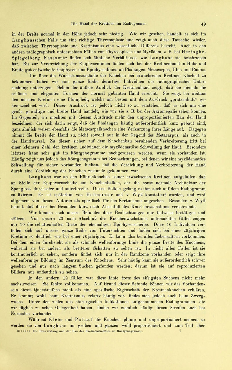 in der Breite normal in der Höhe jedoch sehr niedrig. Wie wir gesehen, handelt es sich im Langhansschen Falle um eine richtige Thyreoaplasie und zeigt auch diese Tatsache wieder, daß zwischen Thyreoaplasie und Kretinismus eine wesentliche Differenz besteht. Auch in den andern radiographisch untersuchten Fällen von Thyreoaplasie und Myxödem, z. B. bei Hertoghe- Spiegelberg, Kassowitz finden sich ähnliche Verhältnisse, wie Langhans sie beschrieben hat. Bis zur Verstreichung der Epiphysenlinien finden sich bei der Kretinenhand in Höhe und Breite gut entwickelte Epiphysen und Epiphysenlinien an Phalangen, Metacarpus, Ulna und Radius. Um über die Wachstumszustände der Knochen bei erwachsenen Kretinen Klarheit zu bekommen, haben wir eine ganze Reihe derartiger Individuen der radiographischen Unter- suchung unterzogen. Schon der äußere Anblick der Kretinenhand zeigt, daß sie niemals die schönen und eleganten Formen der normal gebauten Hand erreicht. Sie zeigt bei weitaus den meisten Kretinen eine Plumpheit, welche am besten mit dem Ausdruck ,pratzenhaft“ ge- kennzeichnet wird. Dieser Ausdruck ist jedoch nicht so zu verstehen, daß es sich um eine große, gewaltige und breite Hand handelt, wie wir sie z. B. bei der Akromegalie sehen können. Im Gegenteil, wir möchten mit diesem Ausdruck mehr den unproportionierten Bau der Hand bezeichnen, der sich darin zeigt, daß die Phalangen häufig außerordentlich kurz gebaut sind, ganz ähnlich weisen ebenfalls die Metacarpalknochen eine Verkürzung ihrer Länge auf. Dagegen nimmt die Breite der Hand zu, nicht sowohl nur in der Gegend des Metacarpus, als auch in der Handwurzel. Zu dieser sicher auf dem Knochenbau beruhenden Verbreiterung tritt bei einer kleinern Zahl der kretinen Individuen die myxödematöse Schwellung der Haut. Besonders letztere kann sehr gut im Röntgenogramme nachgewiesen werden, wenn sie vorhanden ist. Häufig zeigt uns jedoch das Röntgenogramm bei Beobachtungen, bei denen wir eine myxödematöse Schwellung für sicher vorhanden hielten, daß die Verdickung und Verbreiterung der Hand durch eine Verdickung der Knochen zustande gekommen war. Langhans war an den Röhrenknochen seiner erwachsenen Kretinen aufgefallen, daß an Stelle der Epiphysenscheibe ein Knochenbalken, der die sonst normale Architektur der Spongiosa durchsetze und unterbreche. Diesen Balken gelang es ihm auch auf dem Radiogramm zu fixieren. Er ist späterhin von Hofmeister und v. Wyß konstatiert worden, und wird allgemein von diesen Autoren als spezifisch für den Kretinismus angesehen. Besonders v. Wyß betont, daß dieser bei Gesunden kurz nach Abschluß des Knochenwachstums verschwinde. Wir können nach unsern Befunden diese Beobachtungen nur teilweise bestätigen und stützen. Von unsern 23 nach Abschluß des Knochenwachstums untersuchten Fällen zeigen nur 10 die schattenhaften Reste der ehemaligen Epiphysenscheibe. Diese 10 Individuen ver- teilen sich auf unsere ganze Reihe von Untersuchten und finden sich bei einer 29jährigen Kretinin so deutlich wie bei einer 70jährigen. Er kann also bei allen Lebensaltern Vorkommen. Bei dem einen durchzieht sie als schmale wellenförmige Linie die ganze Breite des Knochens, während sie bei andern als breiterer Schatten zu sehen ist. ln nicht allen Fällen ist sie kontinuierlich zu sehen, sondern findet sich nur in der Randzone vorhanden oder zeigt ihre wellenförmige Bildung im Zentrum des Knochens. Sehr häufig kann sie außerordentlich schwer gesehen und nur nach langem Suchen gefunden werden; darum ist sie auf reproduzierten Bildern nur undeutlich zu sehen. In den andern 12 Fällen war diese Linie trotz des eifrigsten Suchens nicht mehr nachzuweisen. Sie fehlte vollkommen. Auf Grund dieser Befunde können wir das Vorhanden- sein dieses Querstreifens nicht als eine spezifische Eigenschaft der Kretinenknochen erklären. Er kommf wohl beim Kretinismus relativ häufig vor, findet sich jedoch auch beim Zwerg- wuchs. Unter den vielen aus chirurgischen Indikationen aufgenommenen Radiogrammen, die wir täglich zu sehen Gelegenheit haben, finden wir ziemlich häufig diesen Streifen auch bei Normalen vorhanden. Während Klebs und Paltauf die Knochen plump und unproportioniert nennen, so werden sie von Langhans im großen und ganzen wohl proportioniert und zum Teil eher Biroher, Die Entwicklung und der Baxi des Kretinenakelettes ira Eöntgenogramme. 7