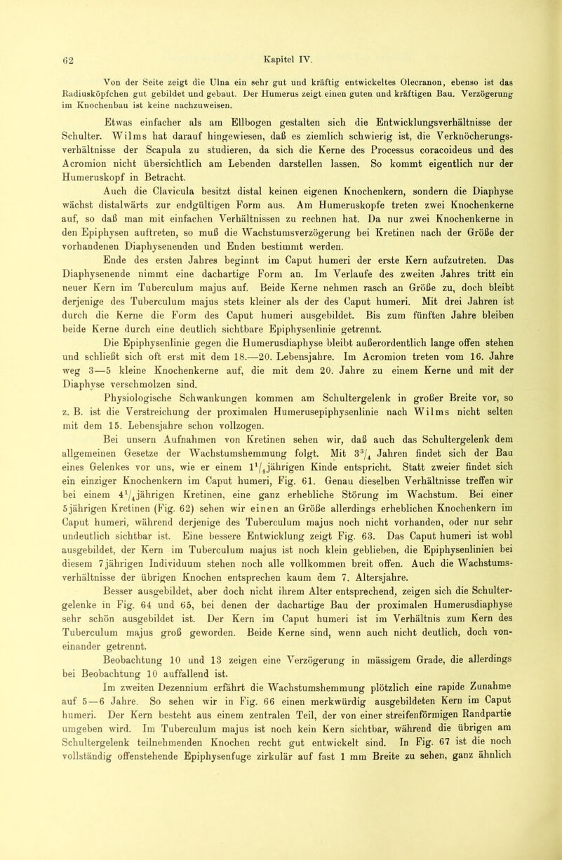 Von der Seite zeigt die Ulna ein sehr gut und kräftig entwickeltes Olecranon, ebenso ist das ßadiusköpfchen gut gebildet und gebaut. Der Humerus zeigt einen guten und kräftigen Bau. Verzögerung im Knochenbau ist keine nacbzuweisen. Etwas einfacher als am Ellbogen gestalten sich die Entwicklungsverhältnisse der Schulter. Wilras hat darauf hingewiesen, daß es ziemlich schwierig ist, die Verknöcherungs- verhältnisse der Scapula zu studieren, da sich die Kerne des Processus coracoideus und des Acromion nicht übersichtlich am Lebenden darstellen lassen. So kommt eigentlich nur der Humeruskopf in Betracht. Auch die Clavicula besitzt distal keinen eigenen Knochenkern, sondern die Diaphyse wächst distalwärts zur endgültigen Form aus. Am Humeruskopfe treten zwei Knochenkerne auf, so daß man mit einfachen Verhältnissen zu rechnen hat. Da nur zwei Knochenkerne in den Epiphysen auftreten, so muß die Wachstumsverzögerung bei Kretinen nach der Größe der vorhandenen Diaphysenenden und Enden bestimmt werden. Ende des ersten Jahres beginnt im Caput humeri der erste Kern aufzutreten. Das Diaphysenende nimmt eine dachartige Form an. Im Verlaufe des zweiten Jahres tritt ein neuer Kern im Tuberculum raajus auf. Beide Kerne nehmen rasch an Größe zu, doch bleibt derjenige des Tuberculum majus stets kleiner als der des Caput humeri. Mit drei Jahren ist durch die Kerne die Form des Caput humeri ausgebildet. Bis zum fünften Jahre bleiben beide Kerne durch eine deutlich sichtbare Epiphysenlinie getrennt. Die Epiphysenlinie gegen die Humerusdiaphyse bleibt außerordentlich lange offen stehen und schließt sich oft erst mit dem 18.—20. Lebensjahre. Im Acromion treten vom 16. Jahre weg 3—5 kleine Knochenkerne auf, die mit dem 20. Jahre zu einem Kerne und mit der Diaphyse verschmolzen sind. Physiologische Schwankungen kommen am Schultergelenk in großer Breite vor, so z. B. ist die Verstreichung der proximalen Humerusepiphysenlinie nach Wilms nicht selten mit dem 15. Lebensjahre schon vollzogen. Bei unsern Aufnahmen von Kretinen sehen wir, daß auch das Schultergelenk dem allgemeinen Gesetze der Wachstumshemmung folgt. Mit 3®/^ Jahren findet sich der Bau eines Gelenkes vor uns, wie er einem jährigen Kinde entspricht. Statt zweier findet sich ein einziger Knochenkern im Caput humeri, Fig. 61. Genau dieselben Verhältnisse treffen wir bei einem 4^/^jährigen Kretinen, eine ganz erhebliche Störung im Wachstum. Bei einer 5jährigen Kretinen (Fig. 62) sehen wir einen an Größe allerdings erheblichen Knochenkern im Caput humeri, während derjenige des Tuberculum majus noch nicht vorhanden, oder nur sehr undeutlich sichtbar ist. Eine bessere Entwicklung zeigt Fig. 63. Das Caput humeri ist wohl ausgebildet, der Kern im Tuberculum majus ist noch klein geblieben, die Epiphysenlinien bei diesem 7 jährigen Individuum stehen noch alle vollkommen breit offen. Auch die Wachstums- verhältnisse der übrigen Knochen entsprechen kaum dem 7. Altersjahre. Besser ausgebildet, aber doch nicht ihrem Alter entsprechend, zeigen sich die Schulter- gelenke in Fig. 64 und 65, bei denen der dachartige Bau der proximalen Humerusdiaphyse sehr schön ausgebildet ist. Der Kern im Caput humeri ist im Verhältnis zum Kern des Tuberculum majus groß geworden. Beide Kerne sind, wenn auch nicht deutlich, doch von- einander getrennt. Beobachtung 10 und 13 zeigen eine Verzögerung in mässigem Grade, die allerdings bei Beobachtung 10 auffallend ist. Im zweiten Dezennium erfährt die Wachstumshemmung plötzlich eine rapide Zunahme auf 5 — 6 Jahre. So sehen wir in Fig. 66 einen merkwürdig ausgebildeten Kern im Caput humeri. Der Kern besteht aus einem zentralen Teil, der von einer streifenförmigen Randpartie umgeben wird. Im Tuberculum majus ist noch kein Kern sichtbar, während die übrigen am Schultergelenk teilnehmenden Knochen recht gut entwickelt sind. In Fig. 67 ist die noch vollständig offenstehende Epiphysenfuge zirkulär auf fast 1 mm Breite zu sehen, ganz ähnlich