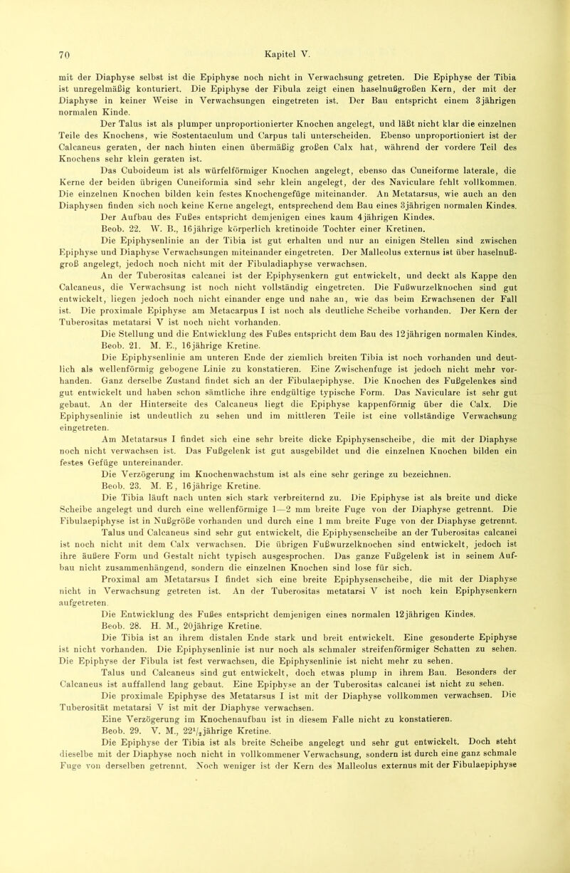 mit der Diaphyse selbst ist die Epiphyse noch nicht in Verwachsung getreten. Die Epiphyse der Tibia ist unregelmäßig konturiert. Die Epiphyse der Fibula zeigt einen haselnußgroßen Kern, der mit der Diaphyse in keiner Weise in Verwachsungen eingetreten ist. Der Bau entspricht einem 3 jährigen normalen Kinde. Der Talus ist als plumper unproportionierter Knochen angelegt, und läßt nicht klar die einzelnen Teile des Knochens, wie Sostentaculum und Carpus tali unterscheiden. Ebenso unproportioniert ist der Calcaneus geraten, der nach hinten einen übermäßig großen Calx hat, während der vordere Teil des Knochens sehr klein geraten ist. Das Cuboideum ist als würfelförmiger Knochen angelegt, ebenso das Cuneiforme laterale, die Kerne der beiden übrigen Cuneiformia sind sehr klein angelegt, der des Naviculare fehlt vollkommen. Die einzelnen Knochen bilden kein festes Knochengefüge miteinander. An Metatarsus, wie auch an den Diaphysen finden sich noch keine Kerne angelegt, entsprechend dem Bau eines 3jährigen normalen Kindes. Der Aufbau des Fußes entspricht demjenigen eines kaum 4jährigen Kindes. Beob. 22. W. B., 16jährige körperlich kretinoide Tochter einer Kretinen. Die Epiphysenlinie an der Tibia ist gut erhalten und nur an einigen Stellen sind zwischen Epiphyse und Diaphyse Verwachsungen miteinander eingetreten. Der Malleolus externus ist über haselnuß- groß angelegt, jedoch noch nicht mit der Fibuladiaphyse verwachsen. An der Tuberositas calcaiiei ist der Epiphysenkern gut entwickelt, und deckt als Kappe den Calcaneus, die Verwachsung ist noch nicht vollständig eingetreten. Die Fußwurzelknochen sind gut entwickelt, liegen jedoch noch nicht einander enge und nahe au, wie das beim Erwachsenen der Fall ist. Die proximale Epiphyse am Metacarpus I ist noch als deutliche Scheibe vorhanden. Der Kern der Tuberositas metatarsi V ist noch nicht vorhanden. Die Stellung und die Entwicklung des Fußes entspricht dem Bau des 12jährigen normalen Kindes. Beob. 21. M. E., 16jährige Kretine. Die Epiphysenlinie am unteren Ende der ziemlich breiten Tibia ist noch vorhanden und deut- lich als wellenförmig gebogene Linie zu konstatieren. Eine Zwischenfuge ist jedoch nicht mehr vor- handen. Ganz derselbe Zustand findet sich an der Fibulaepiphyse. Die Knochen des Fußgelenkes sind gut entwickelt und haben schon sämtliche ihre endgültige typische Form. Das Naviculare ist sehr gut gebaut. An der Hinterseite des Calcaneus liegt die Epiphyse kappenförmig über die Calx. Die Epiphysenlinie ist undeutlich zu sehen und im mittleren Teile ist eine vollständige Verwachsung eingetreten. Am Metatarsus I findet sich eine sehr breite dicke Epiphysenscheibe, die mit der Diaphyse noch nicht verwachsen ist. Das Fußgelenk ist gut ausgebildet und die einzelnen Knochen bilden ein festes Gefüge untereinander. Die Verzögerung im Knochen Wachstum ist als eine sehr geringe zu bezeichnen. Beob. 23. M. E, 16jährige Kretine. Die Tibia läuft nach unten sich stark verbreiternd zu. Die Epiphyse ist als breite und dicke Scheibe angelegt und durch eine wellenförmige 1—2 mm breite Fuge von der Diaphyse getrennt. Die Fibulaepiphyse ist in Nußgröße vorhanden und durch eine 1 mm breite Fuge von der Diaphyse getrennt. Talus und Calcaneus sind sehr gut entwickelt, die Epiphysenscheibe an der Tuberositas calcanei ist noch nicht mit dem Calx verwachsen. Die übrigen Fußwurzelknochen sind entwickelt, jedoch ist ihre äußere Form und Gestalt nicht typisch ausgesprochen. Das ganze Fußgelenk ist in seinem Auf- bau nicht zusammenhängend, sondern die einzelnen Knochen sind lose für sich. Proximal am Metatarsus I findet sich eine breite Epiphysenscheibe, die mit der Diaphyse nicht in Verwachsung getreten ist. An der Tuberositas metatarsi V ist noch kein Epiphysenkern aufgetreten. Die Entwicklung des Fußes entspricht demjenigen eines normalen 12jährigen Kindes. Beob. 28. H. M., 20jährige Kretine. Die Tibia ist an ihrem distalen Ende stark und breit entwickelt. Eine gesonderte Epiphyse ist nicht vorhanden. Die Epiphysenlinie ist nur noch als schmaler streifenförmiger Schatten zu sehen. Die Epiphyse der Fibula ist fest verwachseu, die Epiphysenlinie ist nicht mehr zu sehen. Talus und Calcaneus sind gut entwickelt, doch etwas plump in ihrem Bau. Besonders der Calcaneus ist auffallend lang gebaut. Eine Epiphyse an der Tuberositas calcanei ist nicht zu sehen. Die proximale Epiphyse des Metatarsus I ist mit der Diaphyse vollkommen verwachsen. Die Tuberosität metatarsi V ist mit der Diaphyse verwachsen. Eine Verzögerung im Knochenaufbau ist in diesem Falle nicht zu konstatieren. Beob. 29. V. M., 22^/2 jährige Kretine. Die Epiphyse der Tibia ist als breite Scheibe angelegt und sehr gut entwickelt. Doch steht dieselbe mit der Diaphyse noch nicht in vollkommener Verwachsung, sondern ist durch eine ganz schmale Fuge von derselben getrennt. Noch weniger ist der Kern des Malleolus externus mit der Fibulaepiphyse