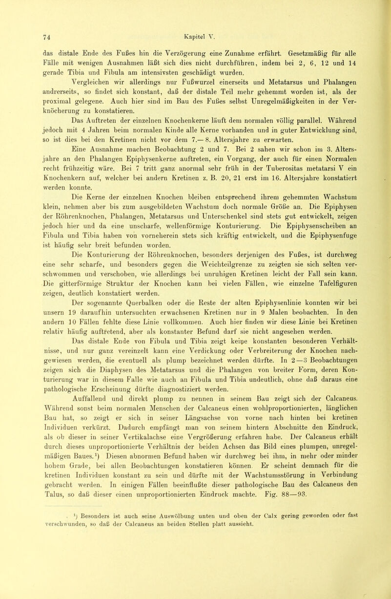 das distale Ende des Fußes hin die Verzögerung eine Zunahme erfährt. Gesetzmäßig für alle Fälle mit wenigen Ausnahmen läßt sich dies nicht durchführen, indem bei 2, 6, 12 und 14 gerade Tibia und Fibula am intensivsten geschädigt wurden. Vergleichen wir allerdings nur Fußwurzel einerseits und Metatarsus und Phalangen andrerseits, so findet sich konstant, daß der distale Teil mehr gehemmt worden ist, als der proximal gelegene. Auch hier sind im Bau des Fußes selbst Unregelmäßigkeiten in der Ver- knöcherung zu konstatieren. Das Auftreten der einzelnen Knochenkerne läuft dem normalen völlig parallel. Während jedoch mit 4 Jahren beim normalen Kinde alle Kerne vorhanden und in guter Entwicklung sind, so ist dies bei den Kretinen nicht vor dem 7.— 8. Altersjahre zu erwarten. Eine Ausnahme machen Beobachtung 2 und 7. Bei 2 sahen wir schon im 3. Alters- jahre an den Phalangen Epiphysenkerne auftreten, ein Vorgang, der auch für einen Normalen recht frühzeitig wäre. Bei 7 tritt ganz anormal sehr früh in der Tuberositas metatarsi V ein Knochenkern auf, welcher bei andern Kretinen z. B. 20, 21 erst im 16. Altersjahre konstatiert werden konnte. Die Kerne der einzelnen Knochen bleiben entsprechend ihrem gehemmten Wachstum klein, nehmen aber bis zum ausgebildeten Wachstum doch normale Größe an. Die Epiphysen der Röhrenknochen, Phalangen, Metatarsus und Unterschenkel sind stets gut entwickelt, zeigen jedoch hier und da eine unscharfe, wellenförmige Konturierung. Die Epiphysenscheiben an Fibula und Tibia haben von vorneherein stets sich kräftig entwickelt, und die Epiphysenfuge ist häufig sehr breit befunden worden. Die Konturierung der Rölirenknochen, besonders derjenigen des Fußes, ist durchweg eine sehr scharfe, und besonders gegen die Weich teilgrenze zu zeigten sie sich selten ver- schwommen und verschoben, wie allerdings bei unruhigen Kretinen leicht der Fall sein kann. Die gitterförmige Struktur der Knochen kann bei vielen Fällen, wie einzelne Tafelfiguren zeigen, deutlich konstatiert werden. Der sogenannte Querbalken oder die Reste der alten Epiphysenlinie konnten wir bei unsern 19 daraufhin untersuchten erwachsenen Kretinen nur in 9 Malen beobachten. In den andern 10 Fällen fehlte diese Linie vollkommen. Auch hier finden wir diese Linie bei Kretinen relativ häufig auftretend, aber als konstanter Befund darf sie nicht angesehen werden. Das distale Ende von Fibula und Tibia zeigt keipe konstanten besonderen Verhält- nisse, und nur ganz vereinzelt kann eine Verdickung oder Verbreiterung der Knochen nach- gewiesen werden, die eventuell als plump bezeichnet werden dürfte. In 2—3 Beobachtungen zeigen sich die Diaphysen des Metatarsus und die Phalangen von breiter Form, deren Kon- turierung war in diesem Falle wie auch an Fibula und Tibia undeutlich, ohne daß daraus eine pathologische Erscheinung dürfte diagnostiziert werden. Auffallend und direkt plump zu nennen in seinem Bau zeigt sich der Calcaneus. Während sonst beim normalen Menschen der Calcaneus einen wohlproportionierten, länglichen Bau hat, so zeigt er sich in seiner Längsachse von vorne nach hinten bei kretinen Individuen verkürzt. Dadurch empfängt man von seinem hintern Abschnitte den Eindruck, als ob dieser in seiner Vertikalachse eine Vergrößerung erfahren habe. Der Calcaneus erhält durch dieses unproportionierte Verhältnis der beiden Achsen das Bild eines plumpen, unregel- mäßigen Baues.Diesen abnormen Befund haben wir durchweg bei ihm, in mehr oder minder hohem Grade, bei allen Beobachtungen konstatieren können. Er scheint demnach für die kretinen Individuen konstant zu sein und dürfte mit der Wachstumsstörung in Verbindung gebracht werden. In einigen Fällen beeinflußte dieser pathologische Bau des Calcaneus den Talus, so daß dieser einen unproportionierten Eindruck machte. Fig. 88—93. Besonders ist auch seine Auswölbung unten und oben der Calx gering geworden oder fast verschwunden, so daß der Calcaneus an beiden Stellen platt aussieht.