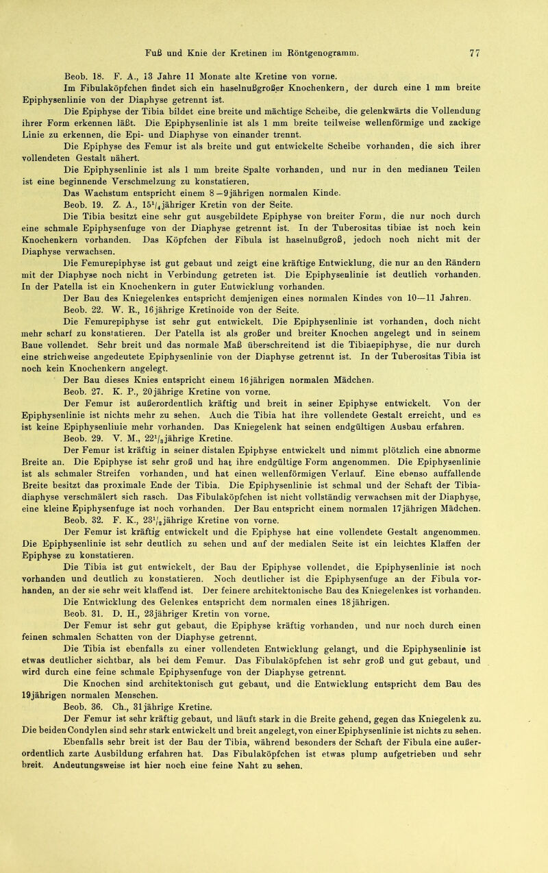Beob. 18. F. A., 13 Jahre 11 Monate alte Kretine von vorne. Im Fibulaköpfchen findet sich ein haselnußgroßer Knochenkern, der durch eine 1 mm breite Epiphysenlinie von der Diaphyse getrennt ist. Die Epiphyse der Tibia bildet eine breite und mächtige Scheibe, die gelenkwärts die Vollendung ihrer Form erkennen läßt. Die Epiphysenlinie ist als 1 mm breite teilweise wellenförmige und zackige Linie zu erkennen, die Epi- und Diaphyse von einander trennt. Die Epiphyse des Femur ist als breite und gut entwickelte Scheibe vorhanden, die sich ihrer vollendeten Gestalt nähert. Die Epiphysenlinie ist als 1 mm breite Spalte vorhanden, und nur in den medianeu Teilen ist eine beginnende Verschmelzung zu konstatieren. Das Wachstum entspricht einem 8—9jährigen normalen Kinde. Beob. 19. Z. A., IS^/^ jähriger Kretin von der Seite. Die Tibia besitzt eine sehr gut ausgebildete Epiphyse von breiter Form, die nur noch durch eine schmale Epiphysenfuge von der Diaphyse getrennt ist. In der Tuberositas tibiae ist noch kein Knochenkern vorhanden. Das Köpfchen der Fibula ist haselnußgroß, jedoch noch nicht mit der Diaphyse verwachsen. Die Femurepiphyse ist gut gebaut und zeigt eine kräftige Entwicklung, die nur an den Rändern mit der Diaphyse noch nicht in Verbindung getreten ist. Die Epiphysenlinie ist deutlich vorhanden. In der Patella ist ein Knochenkern in guter Entwicklung vorhanden. Der Bau des Kniegelenkes entspricht demjenigen eines normalen Kindes von 10—11 Jahren. Beob. 22. W. E., 16 jährige Kretinoide von der Seite. Die Femurepiphyse ist sehr gut entwickelt. Die Epiphysenlinie ist vorhanden, doch nicht mehr scharf zu konstatieren. Der Patella ist als großer und breiter Knochen angelegt und in seinem Baue vollendet. Sehr breit und das normale Maß überschreitend ist die Tibiaepiphyse, die nur durch eine strichweise angedeutete Epiphysenlinie von der Diaphyse getrennt ist. In der Tuberositas Tibia ist noch kein Knochenkern angelegt. Der Bau dieses Knies entspricht einem 16jährigen normalen Mädchen. Beob. 27. K. P., 20 jährige Kretine von vorne. Der Femur ist außerordentlich kräftig und breit in seiner Epiphyse entwickelt. Von der Epiphysenlinie ist nichts mehr zu sehen. Auch die Tibia hat ihre vollendete Gestalt erreicht, und es ist keine Epiphysenliuie mehr vorhanden. Das Kniegelenk hat seinen endgültigen Ausbau erfahren. Beob. 29. V. M., 22^/3jährige Kretine. Der Femur ist kräftig in seiner distalen Epiphyse entwickelt und nimmt plötzlich eine abnorme Breite an. Die Epiphyse ist sehr groß und hat ihre endgültige Form angenommen. Die Epiphysenlinie ist als schmaler Streifen vorhanden, und hat einen wellenförmigen Verlauf. Eine ebenso auffallende Breite besitzt das proximale Ende der Tibia. Die Epiphysenlinie ist schmal und der Schaft der Tibia- diaphyse verschmälert sich rasch. Das Fibulaköpfchen ist nicht vollständig verwachsen mit der Diaphyse, eine kleine Epiphysenfuge ist noch vorhanden. Der Bau entspricht einem normalen 17jährigen Mädchen. Beob. 32. F. K., 23^/2jährige Kretine von vorne. Der Femur ist kräftig entwickelt und die Epiphyse hat eine vollendete Gestalt angenommen. Die Epiphysenlinie ist sehr deutlich zu sehen und auf der medialen Seite ist ein leichtes Klaffen der Epiphyse zu konstatieren. Die Tibia ist gut entwickelt, der Bau der Epiphyse vollendet, die Epiphysenlinie ist noch vorhanden und deutlich zu konstatieren. Noch deutlicher ist die Epiphysenfuge an der Fibula vor- handen, an der sie sehr weit klaffend ist. Der feinere architektonische Bau des Kniegelenkes ist vorhanden. Die Entwicklung des Gelenkes entspricht dem normalen eines 18 jährigen. Beob. 31. D. H., 23jähriger Kretin von vorne. Der Femur ist sehr gut gebaut, die Epiphyse kräftig vorhanden, und nur noch durch einen feinen schmalen Schatten von der Diaphyse getrennt. Die Tibia ist ebenfalls zu einer vollendeten Entwicklung gelangt, und die Epiphysenlinie ist etwas deutlicher sichtbar, als bei dem Femur. Das Fibulaköpfchen ist sehr groß und gut gebaut, und wird durch eine feine schmale Epiphysenfuge von der Diaphyse getrennt. Die Knochen sind architektonisch gut gebaut, und die Entwicklung entspricht dem Bau des 19jährigen normalen Menschen. Beob. 36. Ch., 31jährige Kretine. Der Femur ist sehr kräftig gebaut, und läuft stark in die Breite gehend, gegen das Kniegelenk zu. Die beiden Condyleu sind sehr stark entwickelt und breit angelegt, von einer Epiphysenlinie ist nichts zu sehen. Ebenfalls sehr breit ist der Bau der Tibia, während besonders der Schaft der Fibula eine außer- ordentlich zarte Ausbildung erfahren hat. Das Fibulaköpfchen ist etwas plump aufgetrieben und sehr breit. Andeutungsweise ist hier noch eine feine Naht zu sehen.