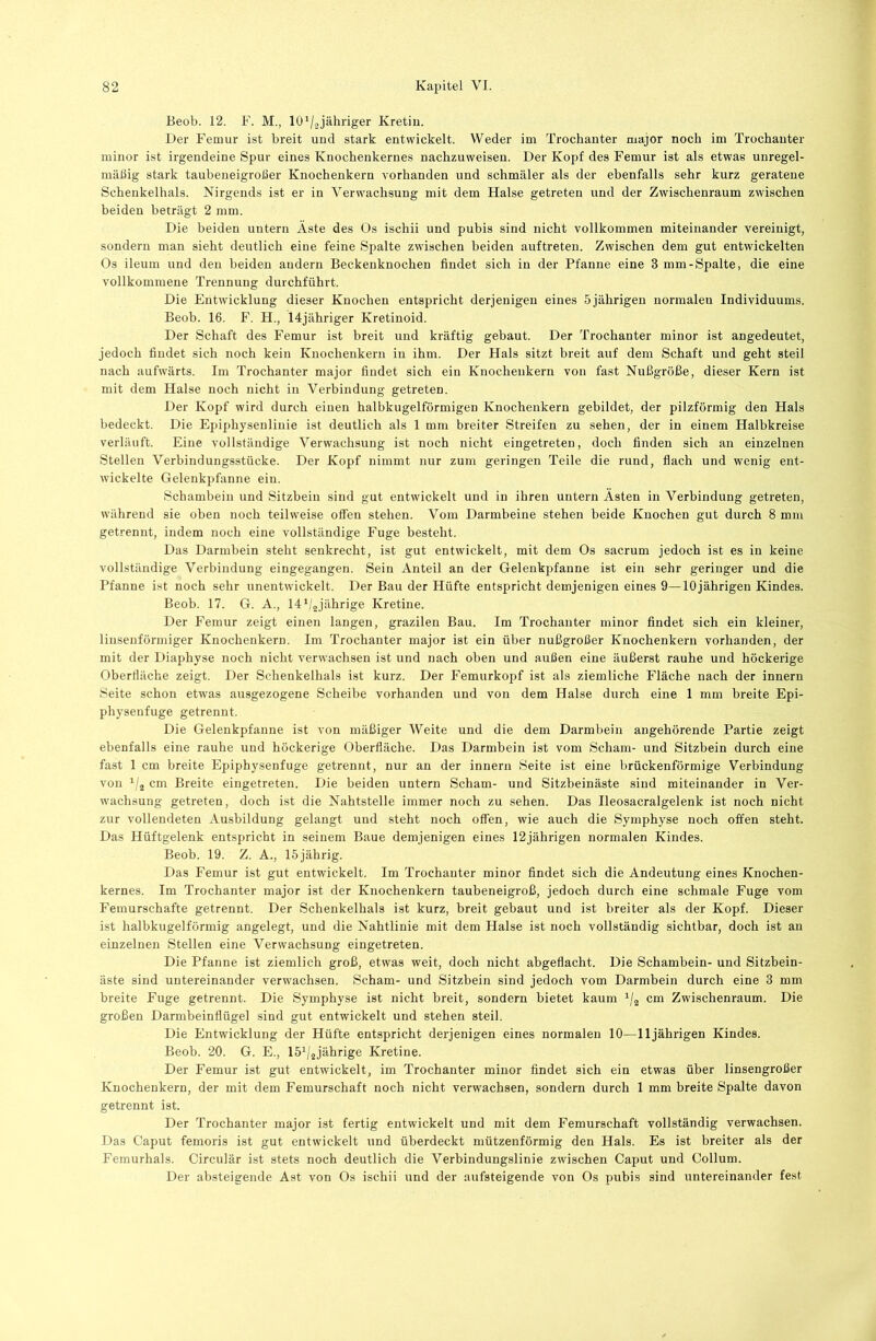 Beob. 12. F. M., 10 V-2jähriger Kretin. Der Femur ist breit und stark entwickelt. Weder im Trochanter major noch im Trochanter minor ist irgendeine Spur eines Knochenkernes nachzuweisen. Der Kopf des Femur ist als etwas unregel- mäßig stark taubeneigroßer Knochenkern vorhanden und schmäler als der ebenfalls sehr kurz geratene Schenkelhals. Nirgends ist er in Verwachsung mit dem Halse getreten und der Zwischenraum zwischen beiden beträgt 2 mm. Die beiden untern Äste des Os ischii und pubis sind nicht vollkommen miteinander vereinigt, sondern man sieht deutlich eine feine Spalte zwischen beiden auftreten. Zwischen dem gut entwickelten Os ileum und den beiden andern Beckenknochen findet sich in der Pfanne eine 3 mm-Spalte, die eine vollkommene Trennung durchführt. Die Entwicklung dieser Knochen entspricht derjenigen eines 5jährigen normalen Individuums. Beob. 16. F. H., 14jähriger Kretinoid. Der Schaft des Femur ist breit und kräftig gebaut. Der Trochanter minor ist angedeutet, jedoch findet sich noch kein Knochenkern in ihm. Der Hals sitzt breit auf dem Schaft und geht steil nach aufwärts. Im Trochanter major findet sich ein Knochenkern von fast Nußgröße, dieser Kern ist mit dem Halse noch nicht in Verbindung getreten. Der Kopf wird durch einen halbkugelförmigen Knochenkern gebildet, der pilzförmig den Hals bedeckt. Die Epiphysenlinie ist deutlich als 1 mm breiter Streifen zu sehen, der in einem Halbkreise verläuft. Eine vollständige Verwachsung ist noch nicht eingetreteu, doch finden sich an einzelnen Stellen Verbindungsstücke. Der Kopf nimmt nur zum geringen Teile die rund, flach und wenig ent- wickelte Gelenkpfanne ein. Schambein und Sitzbein sind gut entwickelt und in ihren untern Ästen in Verbindung getreten, während sie oben noch teilweise offen stehen. Vom Darmbeine stehen beide Knochen gut durch 8 mm getrennt, indem noch eine vollständige Fuge besteht. Das Darmbein steht senkrecht, ist gut entwickelt, mit dem Os sacrum jedoch ist es in keine vollständige Verbindung eingegangen. Sein Anteil an der Gelenkpfanne ist ein sehr geringer und die Pfanne ist noch sehr unentwickelt. Der Bau der Hüfte entspricht demjenigen eines 9—10jährigen Kindes. Beob. 17. G. A., llbaJährige Kretine. Der Femur zeigt einen langen, grazilen Bau. Im Trochanter minor findet sich ein kleiner, linsenförmiger Knochenkern. Im Trochanter major ist ein über nußgroßer Knochenkern vorhanden, der mit der Diaphyse noch nicht verwachsen ist und nach oben und außen eine äußerst rauhe und höckerige Oberfläche zeigt. Der Schenkelhals ist kurz. Der Femurkopf ist als ziemliche Fläche nach der innern Seite schon etwas ausgezogene Scheibe vorhanden und von dem Halse durch eine 1 mm breite Epi- physenfuge getrennt. Die Gelenkpfanne ist von mäßiger Weite und die dem Darmbein angehörende Partie zeigt ebenfalls eine rauhe und höckerige Oberfläche. Das Darmbein ist vom Scham- und Sitzbein durch eine fast 1 cm breite Epiphysenfuge getrennt, nur an der innern Seite ist eine brückenförmige Verbindung von i/j cm Breite eingetreten. Die beiden untern Scham- und Sitzbeinäste sind miteinander in Ver- wachsung getreten, doch ist die Nahtstelle immer noch zu sehen. Das Ileosacralgelenk ist noch nicht zur vollendeten Ausbildung gelangt und steht noch offen, wie auch die Symphyse noch offen steht. Das Hüftgelenk entspricht in seinem Baue demjenigen eines 12jährigen normalen Kindes. Beob. 19. Z. A., 15 jährig. Das Femur ist gut entwickelt. Im Trochanter minor findet sich die Andeutung eines Knochen- kernes. Im Trochanter major ist der Knochenkern taubeneigroß, jedoch durch eine schmale Fuge vom Femurschafte getrennt. Der Schenkelhals ist kurz, breit gebaut und ist breiter als der Kopf. Dieser ist halbkugelförmig angelegt, und die Nahtlinie mit dem Halse ist noch vollständig sichtbar, doch ist an einzelnen Stellen eine Verwachsung eingetreten. Die Pfanne ist ziemlich groß, etwas weit, doch nicht abgeflacht. Die Schambein- und Sitzbein- äste sind untereinander verwachsen. Scham- und Sitzbein sind jedoch vom Darmbein durch eine 3 mm breite Fuge getrennt. Die Symphyse ist nicht breit, sondern bietet kaum cm Zwischenraum. Die großen Darmbeinflügel sind gut entwickelt und stehen steil. Die Entwicklung der Hüfte entspricht derjenigen eines normalen 10—11jährigen Kindes. Beob. 20. G. E., Ih^/jjährige Kretine. Der Femur ist gut entwickelt, im Trochanter minor findet sich ein etwas über linsengroßer Knochenkern, der mit dem Femurschaft noch nicht verwachsen, sondern durch 1 mm breite Spalte davon getrennt ist. Der Trochanter major ist fertig entwickelt und mit dem Femurschaft vollständig verwachsen. Das Caput fenioris ist gut entwickelt und überdeckt mützenförmig den Hals. Es ist breiter als der Femurhals. Circulär ist stets noch deutlich die Verbindungslinie zwischen Caput und Collum. Der absteigende Ast von Os ischii und der aufsteigende von Os pubis sind untereinander fe.st