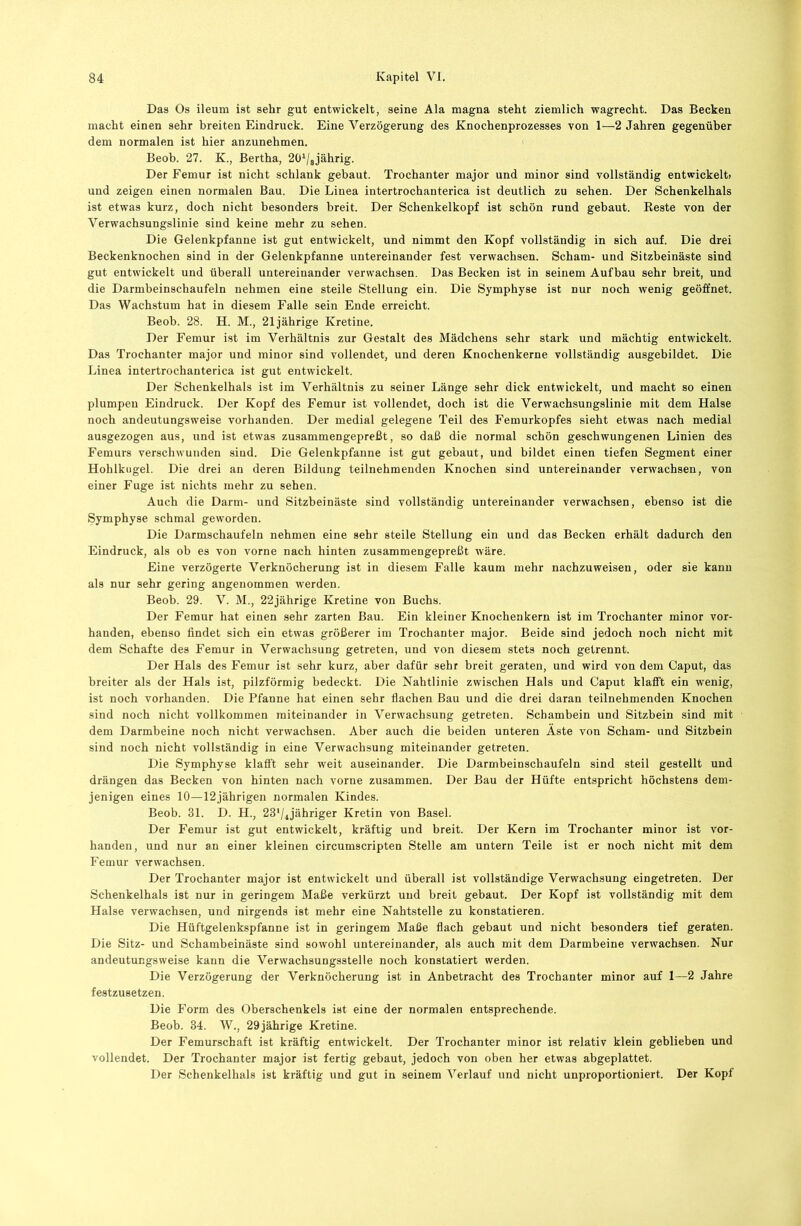 Das Os ileum ist sehr gut entwickelt, seine Ala magna steht ziemlich wagrecht. Das Becken macht einen sehr breiten Eindruck. Eine Verzögerung des Knochenprozesses von 1—2 Jahren gegenüber dem normalen ist hier anzunehmen. Beob. 27. K., Bertha, 20V8jährig. Der Femur ist nicht schlank gebaut. Trochanter major und minor sind vollständig entwickelt» und zeigen einen normalen Bau. Die Linea intertrochanterica ist deutlich zu sehen. Der Schenkelhals ist etwas kurz, doch nicht besonders breit. Der Schenkelkopf ist schön rund gebaut. Reste von der Verwachsungslinie sind keine mehr zu sehen. Die Gelenkpfanne ist gut entwickelt, und nimmt den Kopf vollständig in sich auf. Die drei Beckenknochen sind in der Gelenkpfanne untereinander fest verwachsen. Scham- und Sitzbeinäste sind gut entwickelt und überall untereinander verwachsen. Das Becken ist in seinem Aufbau sehr breit, und die Darmbeinschaufeln nehmen eine steile Stellung ein. Die Symphyse ist nur noch wenig geöffnet. Das Wachstum hat in diesem Falle sein Ende erreicht. Beob. 28. H. M., 21jährige Kretine. Der Femur ist im Verhältnis zur Gestalt des Mädchens sehr stark und mächtig entwickelt. Das Trochanter major und minor sind vollendet, und deren Knochenkerne vollständig ausgebildet. Die Linea intertrochanterica ist gut entwickelt. Der Schenkelhals ist im Verhältnis zu seiner Länge sehr dick entwickelt, und macht so einen plumpen Eindruck. Der Kopf des Femur ist vollendet, doch ist die Verwachsungslinie mit dem Halse noch andeutungsweise vorhanden. Der medial gelegene Teil des Femurkopfes sieht etwas nach medial ausgezogen aus, und ist etwas zusammengepreßt, so daß die normal schön geschwungenen Linien des Femurs verschwunden sind. Die Gelenkpfanne ist gut gebaut, und bildet einen tiefen Segment einer Hohlkugel. Die drei an deren Bildung teilnehmenden Knochen sind untereinander verwachsen, von einer Fuge ist nichts mehr zu sehen. Auch die Darm- und Sitzbeinäste sind vollständig untereinander verwachsen, ebenso ist die Symphyse schmal geworden. Die Darmschaufeln nehmen eine sehr steile Stellung ein und das Becken erhält dadurch den Eindruck, als ob es von vorne nach hinten zusammengepreßt wäre. Eine verzögerte Verknöcherung ist in diesem Falle kaum mehr nachzuweisen, oder sie kann als nur sehr gering angenommen werden. Beob. 29. V. M., 22jährige Kretine von Buchs. Der Femur hat einen sehr zarten Bau. Ein kleiner Knochenkern ist im Trochanter minor vor- handen, ebenso findet sich ein etwas größerer im Trochanter major. Beide sind jedoch noch nicht mit dem Schafte des Femur in Verwachsung getreten, und von diesem stets noch getrennt. Der Hals des Femur ist sehr kurz, aber dafür sehr breit geraten, und wird von dem Caput, das breiter als der Hals ist, pilzförmig bedeckt. Die Nahtlinie zwischen Hals und Caput klafft ein wenig, ist noch vorhanden. Die Pfanne hat einen sehr flachen Bau und die drei daran teilnehmenden Knochen sind noch nicht vollkommen miteinander in Verwachsung getreten. Schambein und Sitzbein sind mit dem Darmbeine noch nicht verwachsen. Aber auch die beiden unteren Äste von Scham- und Sitzbein sind noch nicht vollständig in eine Verwachsung miteinander getreten. Die Symphyse klafft sehr weit auseinander. Die Darmbeinschaufeln sind steil gestellt und drängen das Becken von hinten nach vorne zusammen. Der Bau der Hüfte entspricht höchstens dem- jenigen eines 10—12jährigen normalen Kindes. Beob. 31. D. H., 23'/ijähriger Kretin von Basel. Der Femur ist gut entwickelt, kräftig und breit. Der Kern im Trochanter minor ist vor- handen, und nur an einer kleinen circumscripten Stelle am untern Teile ist er noch nicht mit dem Femur verwachsen. Der Trochanter major ist entwickelt und überall ist vollständige Verwachsung eingetreten. Der Schenkelhals ist nur in geringem Maße verkürzt und breit gebaut. Der Kopf ist vollständig mit dem Halse verwachsen, und nirgends ist mehr eine Nahtstelle zu konstatieren. Die Hüftgelenkspfanne ist in geringem Maße flach gebaut und nicht besonders tief geraten. Die Sitz- und Schambeinäste sind sowohl untereinander, als auch mit dem Darmbeine verwachsen. Nur andeutungsweise kann die Verwachsungsstelle noch konstatiert werden. Die Verzögerung der Verknöcherung ist in Anbetracht des Trochanter minor auf 1—2 Jahre festzusetzen. Die Form des Oberschenkels ist eine der normalen entsprechende. Beob. 34. W., 29jährige Kretine. Der Femurschaft ist kräftig entwickelt. Der Trochanter minor ist relativ klein geblieben und vollendet. Der Trochanter major ist fertig gebaut, jedoch von oben her etwas abgeplattet. Der Schenkelhals ist kräftig und gut in seinem Verlauf und nicht unproportioniert. Der Kopf
