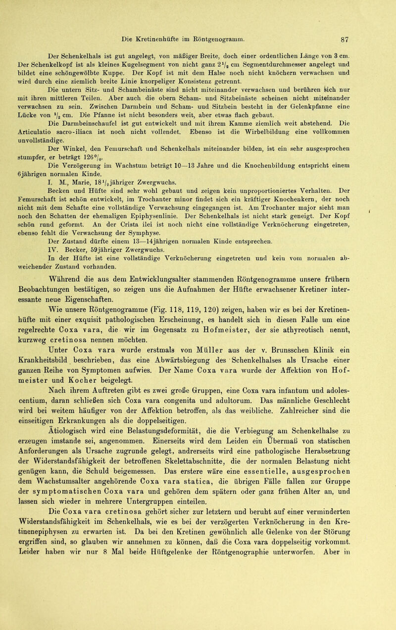 Der Schenkelhals ist gut angelegt, von mäßiger Breite, doch einer ordentlichen I^änge von 3 cm. Der Schenkelkopf ist als kleines Kugelsegment von nicht ganz 2 cm Segmentdurchmesser angelegt und bildet eine schöngewölbte Kuppe. Der Kopf ist mit dem Halse noch nicht knöchern verwachsen und wird durch eine ziemlich breite Linie knorpeliger Konsistenz getrennt. Die untern Sitz- und Schambeinäste sind nicht miteinander verwachsen und berühren bich nur mit ihren mittleren Teilen. Aber auch die obern Scham- und Sitzbeinäste scheinen nicht miteinander verwachsen zu sein. Zwischen Darmbein und Scham- und Sitzbein besteht in der Gelenkpfanne eine Lücke von ‘/a cm. Die Pfanne ist nicht besonders weit, aber etwas flach gebaut. Die Darmbeinschaufel ist gut entwickelt und mit ihrem Kamme ziemlich weit abstehend. Die Articulatio sacro-iliaca ist noch nicht vollendet. Ebenso ist die Wirbelbildung eine vollkommen unvollständige. Der Winkel, den Femurschaft und Schenkelhals miteinander bilden, ist ein sehr ausgesprochen stumpfer, er beträgt 126*/(,. Die Verzögerung im Wachstum beträgt 10—13 Jahre und die Knochenbildung entspricht einem 6jährigen normalen Kinde. I. M., Marie, 18 jähriger Zwergwuchs. Becken und Hüfte sind sehr wohl gebaut und zeigen kein unproportioniertes Verhalten. Der Femurschaft ist schön entwickelt, im Trochanter minor findet sich ein kräftiger Knochenkern, der noch nicht mit dem Schafte eine vollständige Verwachsung eingegangen ist. Am Trochanter major sieht man noch den Schatten der ehemaligen Epiphysenlinie. Der Schenkelhals ist nicht stark geneigt. Der Kopf schön rund geformt. An der Crista ilei ist noch nicht eine vollständige Verknöcherung eingetreten, ebenso fehlt die Verwachsung der Symphyse. Der Zustand dürfte einem 13—14jährigen normalen Kinde entsprechen. IV. Becker, 59jähriger Zwergwuchs. In der Hüfte ist eine vollständige Verknöcherung eingetreten und kein vom normalen ab- weichender Zustand vorhanden. Während die aus dem Entwicklungsalter stammenden Röntgenogramme unsere frühem Beobachtungen bestätigen, so zeigen uns die Aufnahmen der Hüfte erwachsener Kretiner inter- essante neue Eigenschaften. Wie unsere Röntgenogramme (Fig. 118, 119, 120) zeigen, haben wir es bei der Kretinen- hüfte mit einer exquisit pathologischen Erscheinung, es handelt sich in diesen Falle um eine regelrechte Coxa vara, die wir im Gegensatz zu Hofmeister, der sie athyreotisch nennt, kurzweg cretinosa nennen möchten. Unter Coxa vara wurde erstmals von Müller aus der v. Brunsschen Klinik ein Krankheitshild beschrieben, das eine Abwärtsbiegung des Schenkelhalses als Ursache einer ganzen Reihe von Symptomen aufwies. Der Name Coxa vara wurde der Affektion von Hof- meister und Kocher beigelegt. Nach ihrem Auftreten gibt es zwei große Gruppen, eine Coxa vara infantum und adoles- centium, daran schließen sich Coxa vara congenita und adultorum. Das männliche Geschlecht wird bei weitem häufiger von der Affektion betroffen, als das weibliche. Zahlreicher sind die einseitigen Erkrankungen als die doppelseitigen. Ätiologisch wird eine Belastungsdeformität, die die Verbiegung am Schenkelhälse zu erzeugen imstande sei, angenommen. Einerseits wird dem Leiden ein Übermaß von statischen Anforderungen als Ursache zugrunde gelegt, andrerseits wird eine pathologische Herabsetzung der Widerstandsfähigkeit der betroffenen Skelettabschnitte, die der normalen Belastung nicht genügen kann, die Schuld beigemessen. Das erstere wäre eine essentielle, ausgesprochen dem Wachstumsalter angehörende Coxa vara statica, die übrigen Fälle fallen zur Gruppe der symptomatischen Coxa vara und gehören dem spätem oder ganz frühen Alter an, und lassen sich wieder in mehrere Untergruppen einteilen. Die Coxa vara cretinosa gehört sicher zur letztem und beruht auf einer verminderten Widerstandsfähigkeit im Schenkelhals, wie es bei der verzögerten Verknöcherung in den Kre- tinenepiphysen zu erwarten ist. Da bei den Kretinen gewöhnlich alle Gelenke von der Störung ergriffen sind, so glauben wir annehmen zu können, daß die Coxa vara doppelseitig vorkommt. Leider haben wir nur 8 Mal beide Hüftgelenke der Röntgenographie unterworfen. Aber in