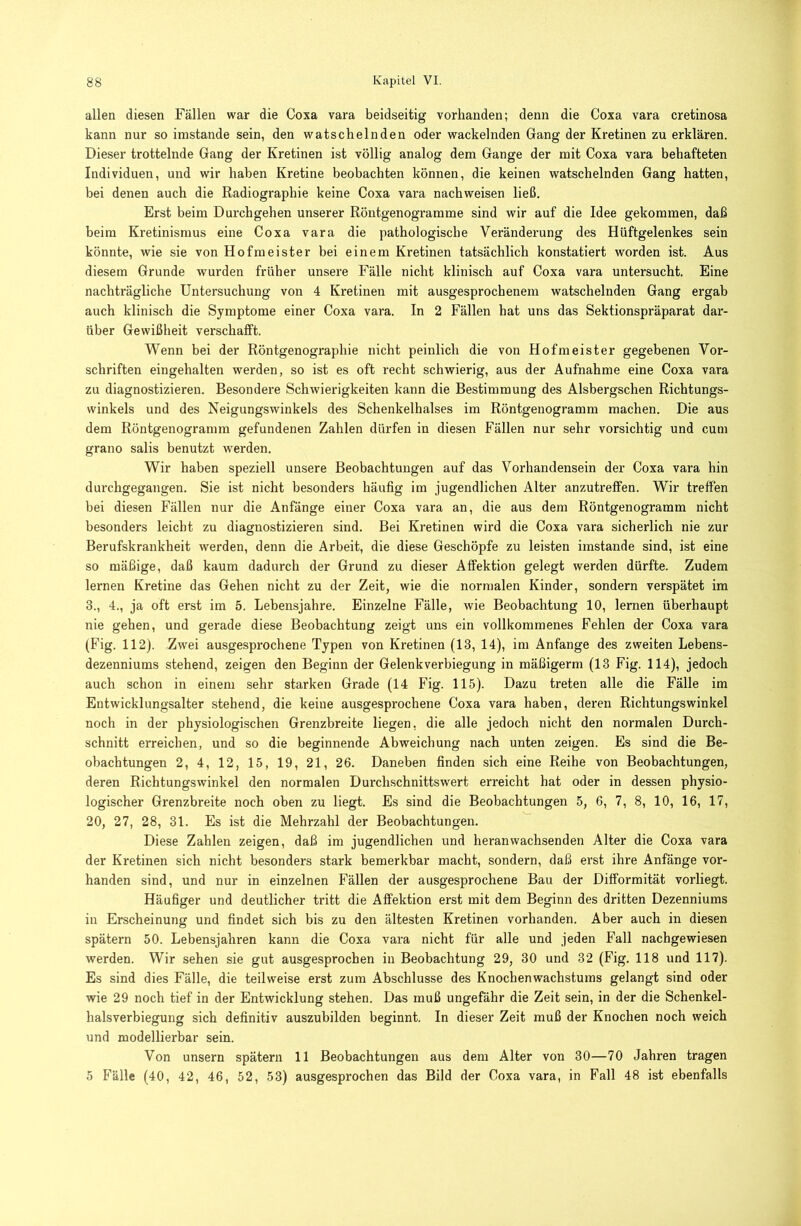 allen diesen Fällen war die Coxa vara beidseitig vorhanden; denn die Coxa vara cretinosa kann nur so imstande sein, den watschelnden oder wackelnden Gang der Kretinen zu erklären. Dieser trottelnde Gang der Kretinen ist völlig analog dem Gange der mit Coxa vara behafteten Individuen, und wir haben Kretine beobachten können, die keinen watschelnden Gang hatten, bei denen auch die Radiographie keine Coxa vara nachweisen ließ. Erst beim Durchgehen unserer Röntgenogramme sind wir auf die Idee gekommen, daß beim Kretinismus eine Coxa vara die pathologische Veränderung des Hüftgelenkes sein könnte, wie sie von Hofmeister bei einem Kretinen tatsächlich konstatiert worden ist. Aus diesem Grunde wurden früher unsere Fälle nicht klinisch auf Coxa vara untersucht. Eine nachträgliche Untersuchung von 4 Kretinen mit ausgesprochenem watschelnden Gang ergab auch klinisch die Symptome einer Coxa vara. In 2 Fällen hat uns das Sektionspräparat dar- über Gewißheit verschafft. Wenn bei der Röntgenographie nicht peinlich die von Hofmeister gegebenen Vor- schriften eingehalten werden, so ist es oft recht schwierig, aus der Aufnahme eine Coxa vara zu diagnostizieren. Besondere Schwierigkeiten kann die Bestimmung des Alsbergschen Richtungs- winkels und des Neigungswinkels des Schenkelhalses im Röntgenogramm machen. Die aus dem Röntgenogramra gefundenen Zahlen dürfen in diesen Fällen nur sehr vorsichtig und cum grano salis benutzt werden. Wir haben speziell unsere Beobachtungen auf das Vorhandensein der Coxa vara hin durchgegangen. Sie ist nicht besonders häufig im jugendlichen Alter anzutreffen. Wir treffen bei diesen Fällen nur die Anfänge einer Coxa vara an, die aus dem Röntgenogramm nicht besonders leicht zu diagnostizieren sind. Bei Kretinen wird die Coxa vara sicherlich nie zur Berufskrankheit werden, denn die Arbeit, die diese Geschöpfe zu leisten imstande sind, ist eine so mäßige, daß kaum dadurch der Grund zu dieser Affektion gelegt werden dürfte. Zudem lernen Kretine das Gehen nicht zu der Zeit, wie die normalen Kinder, sondern verspätet ira 3., 4., ja oft erst im 5. Lebensjahre. Einzelne Fälle, wie Beobachtung 10, lernen überhaupt nie gehen, und gerade diese Beobachtung zeigt uns ein vollkommenes Fehlen der Coxa vara (Fig. 112). Zwei ausge.sprochene Typen von Kretinen (13, 14), im Anfänge des zweiten Lebens- dezenniums stehend, zeigen den Beginn der Gelenkverbiegung in mäßigerm (13 Fig. 114), jedoch auch schon in einem sehr starken Grade (14 Fig. 115). Dazu treten alle die Fälle im Entwicklungsalter stehend, die keine ausgesprochene Coxa vara haben, deren Richtungswinkel noch in der physiologischen Grenzbreite liegen, die alle jedoch nicht den normalen Durch- schnitt erreichen, und so die beginnende Abweichung nach unten zeigen. Es sind die Be- obachtungen 2, 4, 12, 15, 19, 21, 26. Daneben finden sich eine Reihe von Beobachtungen, deren Richtungswinkel den normalen Durchschnittswert erreicht hat oder in dessen physio- logischer Grenzbreite noch oben zu liegt. Es sind die Beobachtungen 5, 6, 7, 8, 10, 16, 17, 20, 27, 28, 31. Es ist die Mehrzahl der Beobachtungen. Diese Zahlen zeigen, daß im jugendlichen und heran wachsenden Alter die Coxa vara der Kretinen sich nicht besonders stark bemerkbar macht, sondern, daß erst ihre Anfänge vor- handen sind, und nur in einzelnen Fällen der ausgesprochene Bau der Difformität vorliegt. Häufiger und deutlicher tritt die Affektion erst mit dem Beginn des dritten Dezenniums in Erscheinung und findet sich bis zu den ältesten Kretinen vorhanden. Aber auch in diesen spätem 50. Lebensjahren kann die Coxa vara nicht für alle und jeden Fall nachgewiesen werden. Wir sehen sie gut ausgesprochen in Beobachtung 29, 30 und 32 (Fig. 118 und 117). Es sind dies Fälle, die teilweise erst zum Abschlüsse des Knochenwachstums gelangt sind oder wie 29 noch tief in der Entwicklung stehen. Das muß ungefähr die Zeit sein, in der die Schenkel- halsverbiegung sich definitiv auszubilden beginnt. In dieser Zeit muß der Knochen noch weich und modellierbar sein. Von unsern spätem 11 Beobachtungen aus dem Alter von 30—70 Jahren tragen 5 Fälle (40, 42, 46, 52, 53) ausgesprochen das Bild der Coxa vara, in Fall 48 ist ebenfalls
