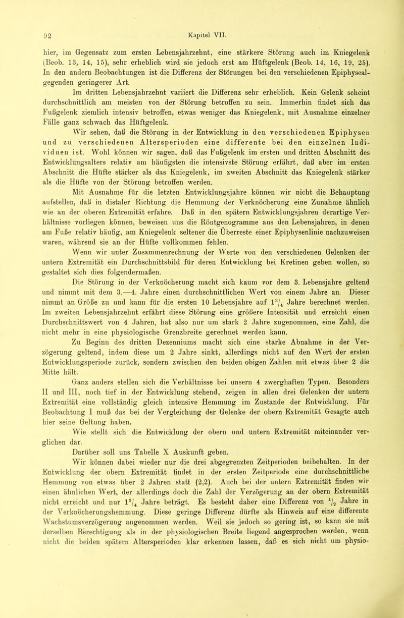 hier, im Gegensatz zum ersten Lebensjahrzehnt, eine stärkere Störung auch im Kniegelenk (Beob. 13, 14, 15), sehr erheblich wird sie jedoch erst am Hüftgelenk (Beob. 14, 16, 19, 25). In den andern Beobachtungen ist die Differenz der Störungen bei den verschiedenen Epiphyseal- gegenden geringerer Art. Im dritten Lebensjahrzehnt variiert die Differenz sehr erheblich. Kein Gelenk scheint durchschnittlich am meisten von der Störung betroffen zu sein. Immerhin findet sich das Fußgelenk ziemlich intensiv betroffen, etwas weniger das Kniegelenk, mit Ausnahme einzelner Fälle ganz schwach das Hüftgelenk. Wir sehen, daß die Störung in der Entwicklung in den verschiedenen Epiphysen und zu verschiedenen Altersperioden eine differente bei den einzelnen Indi- viduen ist. Wohl können wir sagen, daß das Fußgelenk im ersten und dritten Abschnitt des Entwicklungsalters relativ am häufigsten die intensivste Störung erfährt, daß aber im ersten Abschnitt die Hüfte stärker als das Kniegelenk, im zweiten Abschnitt das Kniegelenk stärker als die Hüfte von der Störung betroffen werden. Mit Ausnahme für die letzten Entwicklungsjahre können wir nicht die Behauptung aufstellen, daß in distaler Richtung die Hemmung der Verknöcherung eine Zunahme ähnlich wie an der oberen Extremität erfahre. Daß in den spätem Entwicklungsjahreu derartige Ver- hältnisse vorliegen können, beweisen uns die Röntgenogramme aus den Lebensjahren, in denen am Fuße relativ häufig, am Kniegelenk seltener die Überreste einer Epiphysenlinie nachzuweisen waren, während sie an der Hüfte vollkommen fehlen. Wenn wir unter Zusammenrechnung der Werte von den verschiedenen Gelenken der untern Extremität ein Durchschnittsbild für deren Entwicklung bei Kretinen geben wollen, so gestaltet sich dies folgendermaßen. Die Störung in der Verknöcherung macht sich kaum vor dem 3. Lebensjahre geltend und nimmt mit dem 3.—4. Jahre einen durchschnittlichen Wert von einem Jahre an. Dieser nimmt an Größe zu und kann für die ersten 10 Lebensjahre auf 1®/^ Jahre berechnet werden. Im zweiten Lebensjahrzehnt erfahrt diese Störung eine größere Intensität und erreicht einen Durchschnittswert von 4 Jahren, hat also nur um stark 2 Jahre zugenommen, eine Zahl, die nicht mehr in eine physiologische Grenzbreite gerechnet werden kann. Zu Beginn des dritten Dezenniums macht sich eine starke Abnahme in der Ver- zögerung geltend, indem diese um 2 Jahre sinkt, allerdings nicht auf den Wert der ersten Entwicklungsperiode zurück, sondern zwischen den beiden obigen Zahlen mit etwas über 2 die Mitte hält. Ganz anders stellen sich die Verhältnisse bei unsern 4 zwerghaften Typen. Besonders II und III, noch tief in der Entwicklung stehend, zeigen in allen drei Gelenken der untern Extremität eine vollständig gleich intensive Hemmung im Zustande der Entwicklung. Für Beobachtung I muß das bei der Vergleichung der Gelenke der obern Extremität Gesagte auch hier seine Geltung haben. Wie stellt sich die Entwicklung der obern und untern Extremität miteinander ver- glichen dar. Darüber soll uns Tabelle X Auskunft geben. Wir können dabei wieder nur die drei abgegrenzten Zeitperioden beibehalten. In der Entwicklung der obern Extremität findet in der ersten Zeitperiode eine durchschnittliche Hemmung von etwas über 2 Jahren statt (2,2). Auch bei der untern Extremität finden wir einen ähnlichen Wert, der allerdings doch die Zahl der Verzögerung an der obern Extremität nicht erreicht und nur 1®/^ Jahre beträgt. Es besteht daher eine Differenz von Jahre in der Verknöcherungshemmung. Diese geringe Differenz dürfte als Hinweis auf eine differente Wachstumsverzögerung angenommen werden. Weil sie jedoch so gering ist, so kann sie mit derselben Berechtigung als in der physiologischen Breite liegend angesprochen werden, wenn nicht die beiden spätem Altersperioden klar erkennen lassen, daß es sich nicht um physio-