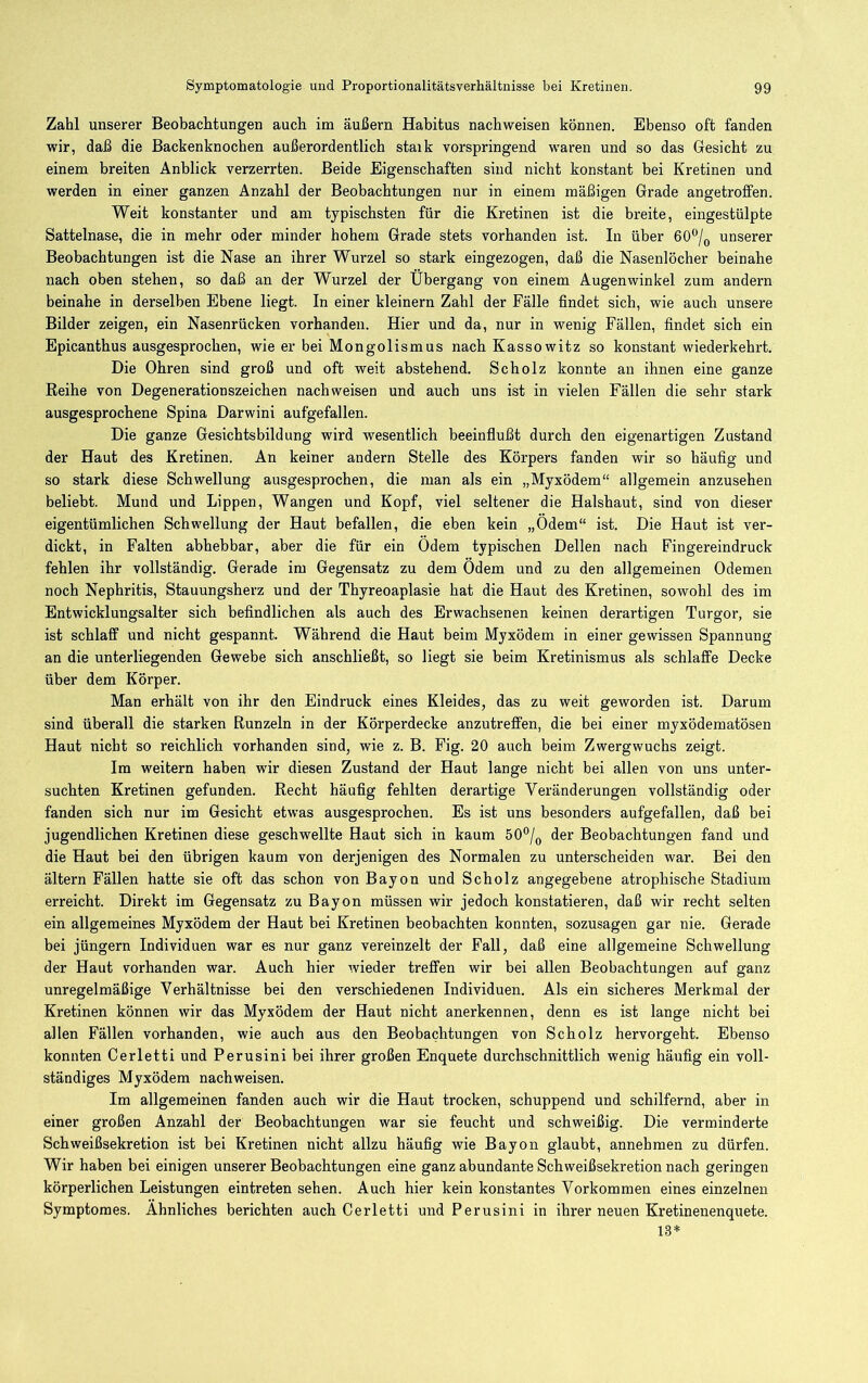 Zahl unserer Beobachtungen auch im äußern Habitus nachweisen können. Ebenso oft fanden wir, daß die Backenknochen außerordentlich staik vorspringend waren und so das Gesicht zu einem breiten Anblick verzerrten. Beide Eigenschaften sind nicht konstant bei Kretinen und werden in einer ganzen Anzahl der Beobachtungen nur in einem mäßigen Grade angetroffen. Weit konstanter und am typischsten für die Kretinen ist die breite, eingestülpte Sattelnase, die in mehr oder minder hohem Grade stets vorhanden ist. In über 60“/^ unserer Beobachtungen ist die Nase an ihrer Wurzel so stark eingezogen, daß die Nasenlöcher beinahe nach oben stehen, so daß an der Wurzel der Übergang von einem Augenwinkel zum andern beinahe in derselben Ebene liegt. In einer kleinern Zahl der Fälle findet sich, wie auch unsere Bilder zeigen, ein Nasenrücken vorhanden. Hier und da, nur in wenig Fällen, findet sich ein Epicanthus ausgesprochen, wie er bei Mongolismus nach Kassowitz so konstant wiederkehrt. Die Ohren sind groß und oft weit abstehend. Scholz konnte an ihnen eine ganze Reihe von Degenerationszeichen nachweisen und auch uns ist in vielen Fällen die sehr stark ausgesprochene Spina Darwini aufgefallen. Die ganze Gesichtsbildung wird wesentlich beeinfiußt durch den eigenartigen Zustand der Haut des Kretinen. An keiner andern Stelle des Körpers fanden wir so häufig und so stark diese Schwellung ausgesprochen, die man als ein „Myxödem“ allgemein anzusehen beliebt. Mund und Lippen, Wangen und Kopf, viel seltener die Halshaut, sind von dieser eigentümlichen Schwellung der Haut befallen, die eben kein „Ödem“ ist. Die Haut ist ver- dickt, in Falten abhebbar, aber die für ein Ödem typischen Dellen nach Fingereindruck fehlen ihr vollständig. Gerade im Gegensatz zu dem Ödem und zu den allgemeinen Odemen noch Nephritis, Stauungsherz und der Thyreoaplasie hat die Haut des Kretinen, sowohl des im Entwicklungsalter sich befindlichen als auch des Erwachsenen keinen derartigen Turgor, sie ist schlaff und nicht gespannt. Während die Haut beim Myxödem in einer gewissen Spannung an die unterliegenden Gewebe sich anschließt, so liegt sie beim Kretinismus als schlaffe Decke über dem Körper. Man erhält von ihr den Eindruck eines Kleides, das zu weit geworden ist. Darum sind überall die starken Runzeln in der Körperdecke anzutreffen, die bei einer myxödematösen Haut nicht so reichlich vorhanden sind, wie z. B. Fig. 20 auch beim Zwergwuchs zeigt. Im weitern haben wfir diesen Zustand der Haut lange nicht bei allen von uns unter- suchten Kretinen gefunden. Recht häufig fehlten derartige Veränderungen vollständig oder fanden sich nur im Gesicht etwas ausgesprochen. Es ist uns besonders aufgefallen, daß bei jugendlichen Kretinen diese geschwellte Haut sich in kaum 50°/^ der Beobachtungen fand und die Haut bei den übrigen kaum von derjenigen des Normalen zu unterscheiden war. Bei den ältern Fällen hatte sie oft das schon von Bayon und Scholz angegebene atrophische Stadium erreicht. Direkt im Gegensatz zu Bayon müssen wir jedoch konstatieren, daß wir recht selten ein allgemeines Myxödem der Haut bei Kretinen beobachten konnten, sozusagen gar nie. Gerade bei jüngern Individuen war es nur ganz vereinzelt der Fall, daß eine allgemeine Schwellung der Haut vorhanden war. Auch hier wieder treffen wir bei allen Beobachtungen auf ganz unregelmäßige Verhältnisse bei den verschiedenen Individuen. Als ein sicheres Merkmal der Kretinen können wir das Myxödem der Haut nicht anerkennen, denn es ist lange nicht bei allen Fällen vorhanden, wie auch aus den Beobachtungen von Scholz hervorgeht. Ebenso konnten Cerletti und Perusini bei ihrer großen Enquete durchschnittlich wenig häufig ein voll- ständiges Myxödem nachweisen. Im allgemeinen fanden auch wir die Haut trocken, schuppend und schilfernd, aber in einer großen Anzahl der Beobachtungen war sie feucht und schweißig. Die verminderte Schweißsekretion ist bei Kretinen nicht allzu häufig wie Bayon glaubt, annehraen zu dürfen. Wir haben bei einigen unserer Beobachtungen eine ganz abundante Schweißsekretion nach geringen körperlichen Leistungen eintreten sehen. Auch hier kein konstantes Vorkommen eines einzelnen Symptoraes. Ähnliches berichten auch Cerletti und Perusini in ihrer neuen Kretinenenquete. 13*