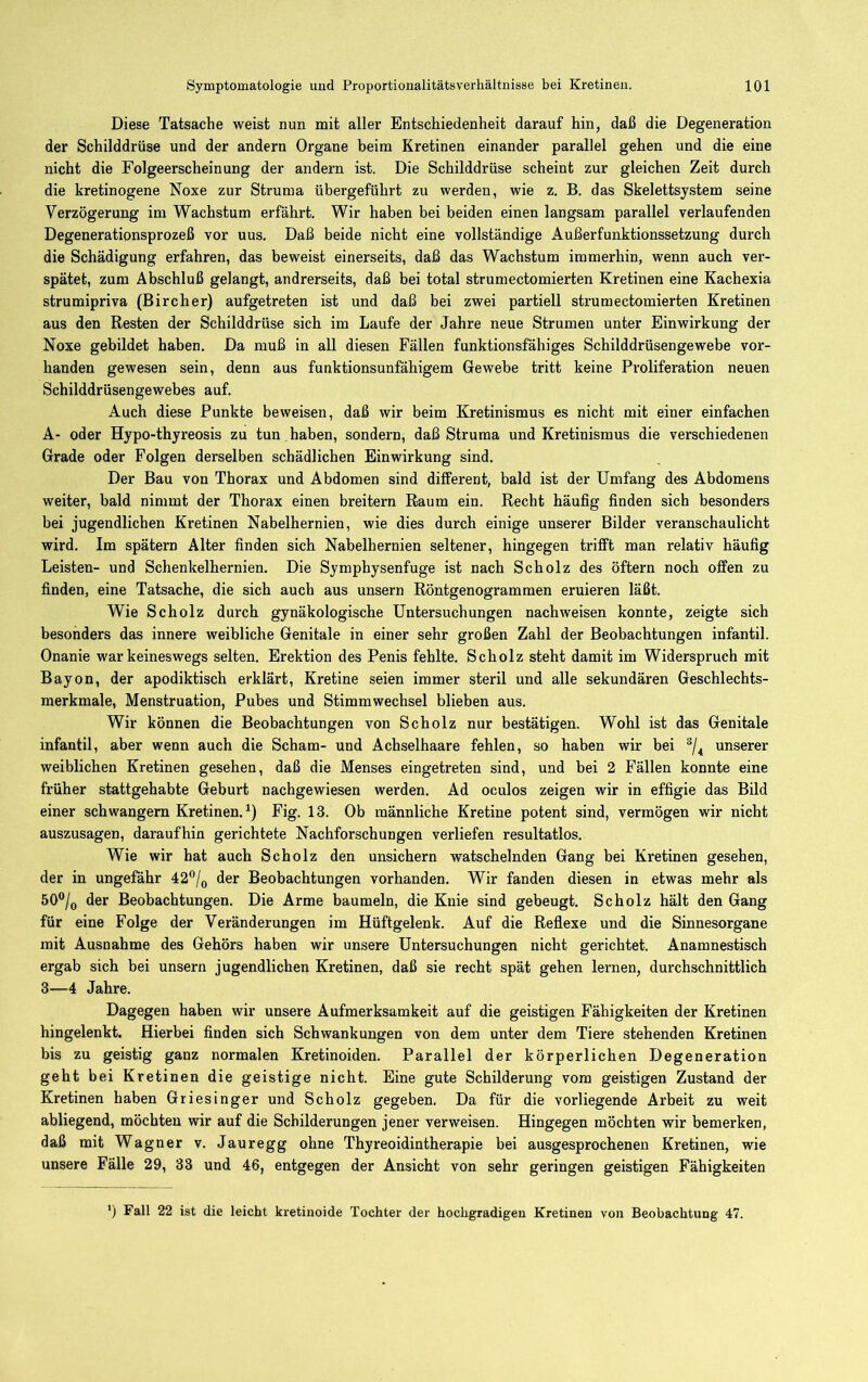 Diese Tatsache weist nun mit aller Entschiedenheit darauf hin, daß die Degeneration der Schilddrüse und der andern Organe beim Kretinen einander parallel gehen und die eine nicht die Folgeerscheinung der andern ist. Die Schilddrüse scheint zur gleichen Zeit durch die kretinogene Noxe zur Struma übergeführt zu werden, wie z. B. das Skelettsystem seine Verzögerung im Wachstum erfährt. Wir haben bei beiden einen langsam parallel verlaufenden Degenerationsprozeß vor uus. Daß beide nicht eine vollständige xlußerfunktionssetzung durch die Schädigung erfahren, das beweist einerseits, daß das Wachstum immerhin, wenn auch ver- spätet, zum Abschluß gelangt, andrerseits, daß bei total strumectomierten Kretinen eine Kachexia strumipriva (Bircher) aufgetreten ist und daß bei zwei partiell strumectomierten Kretinen aus den Resten der Schilddrüse sich im Laufe der Jahre neue Strumen unter Einwirkung der Noxe gebildet haben. Da muß in all diesen Fällen funktionsfähiges Schilddrüsengewebe vor- handen gewesen sein, denn aus funktionsunfähigem Gewebe tritt keine Proliferation neuen Schilddrüsengewebes auf. Auch diese Punkte beweisen, daß wir beim Kretinismus es nicht mit einer einfachen A- oder Hypo-thyreosis zu tun haben, sondern, daß Struma und Kretinismus die verschiedenen Grade oder Folgen derselben schädlichen Einwirkung sind. Der Bau von Thorax und Abdomen sind different, bald ist der Umfang des Abdomens weiter, bald nimmt der Thorax einen breitem Raum ein. Recht häufig finden sich besonders bei jugendlichen Kretinen Nabelhernien, wie dies durch einige unserer Bilder veranschaulicht wird. Im spätem Alter finden sich Nabelhernien seltener, hingegen trifft man relativ häufig Leisten- und Schenkelhernien. Die Symphysenfuge ist nach Scholz des öftern noch offen zu finden, eine Tatsache, die sich auch aus unsern Röntgenogrammen eruieren läßt. Wie Scholz durch gynäkologische Untersuchungen nachweisen konnte, zeigte sich besonders das innere weibliche Genitale in einer sehr großen Zahl der Beobachtungen infantil. Onanie war keineswegs selten, Erektion des Penis fehlte. Scholz steht damit im Widerspruch mit Bayon, der apodiktisch erklärt, Kretine seien immer steril und alle sekundären Geschlechts- merkmale, Menstruation, Pubes und Stimmwechsel blieben aus. Wir können die Beobachtungen von Scholz nur bestätigen. Wohl ist das Genitale infantil, aber wenn auch die Scham- und Achselhaare fehlen, so haben wir bei unserer weiblichen Kretinen gesehen, daß die Menses eingetreten sind, und bei 2 Fällen konnte eine früher stattgehabte Geburt nachgewiesen werden. Ad oculos zeigen wir in effigie das Bild einer schwängern Kretinen.^) Fig. 13. Ob männliche Kretine potent sind, vermögen wir nicht auszusagen, daraufhin gerichtete Nachforschungen verliefen resultatlos. Wie wir hat auch Scholz den unsichern watschelnden Gang bei Kretinen gesehen, der in ungefähr 42®/q der Beobachtungen vorhanden. Wir fanden diesen in etwas mehr als 50®/(, der Beobachtungen. Die Arme baumeln, die Knie sind gebeugt. Scholz hält den Gang für eine Folge der Veränderungen im Hüftgelenk. Auf die Reflexe und die Sinnesorgane mit Ausnahme des Gehörs haben wir unsere Untersuchungen nicht gerichtet. Anamnestisch ergab sich bei unsern jugendlichen Kretinen, daß sie recht spät gehen lernen, durchschnittlich 3—4 Jahre. Dagegen haben wir unsere Aufmerksamkeit auf die geistigen Fähigkeiten der Kretinen hingelenkt. Hierbei finden sich Schwankungen von dem unter dem Tiere stehenden Kretinen bis zu geistig ganz normalen Kretinoiden. Parallel der körperlichen Degeneration geht bei Kretinen die geistige nicht. Eine gute Schilderung vom geistigen Zustand der Kretinen haben Griesinger und Scholz gegeben. Da für die vorliegende Arbeit zu weit abliegend, möchten wir auf die Schilderungen jener verweisen. Hingegen möchten wir bemerken, daß mit Wagner v. Jauregg ohne Thyreoidintherapie bei ausgesprochenen Kretinen, wie unsere Fälle 29, 33 und 46, entgegen der Ansicht von sehr geringen geistigen Fähigkeiten ’) Fall 22 ist die leicht kretinoide Tochter der hochgradigen Kretinen von Beobachtung 47.