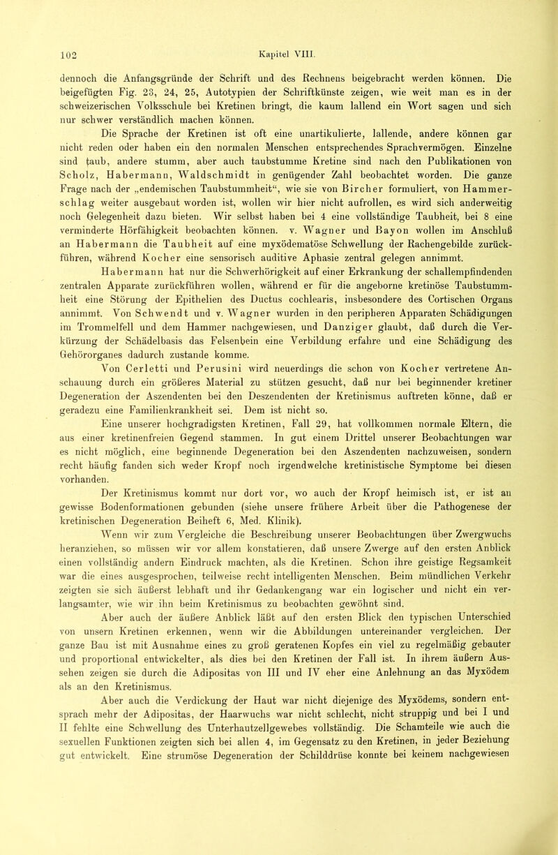 dennoch die Anfangsgründe der Schrift und des Rechnens beigebracht werden können. Die beigefügten Fig. 23, 24, 25, Autotypien der Schriftkünste zeigen, wie weit man es in der schweizerischen Volksschule bei Kretinen bringt, die kaum lallend ein Wort sagen und sich nur schwer verständlich machen können. Die Sprache der Kretinen ist oft eine unartikulierte, lallende, andere können gar nicht reden oder haben ein den normalen Menschen entsprechendes Sprachvermögen. Einzelne sind faub, andere stumm, aber auch taubstumme Kretine sind nach den Publikationen von Scholz, Habermann, Waldschmidt in genügender Zahl beobachtet worden. Die ganze Frage nach der „endemischen Taubstummheit“, wie sie von Bircher formuliert, von Hammer- schlag weiter ausgebaut worden ist, wollen wir hier nicht aufrollen, es wird sich anderweitig noch Gelegenheit dazu bieten. Wir selbst haben bei 4 eine vollständige Taubheit, bei 8 eine verminderte Hörfähigkeit beobachten können, v. Wagner und Bayon wollen im Anschluß an Habermann die Taubheit auf eine myxödematöse Schwellung der Rachengebilde zurück- führen, während Kocher eine sensorisch auditive Aphasie zentral gelegen annimmt. Habermann hat nur die Schwerhörigkeit auf einer Erkrankung der schallempfindenden zentralen Apparate zurückführen wollen, während er für die angeborne kretinöse Taubstumm- heit eine Störung der Epithelien des Ductus cochlearis, insbesondere des Cortischen Organs annimmt. Von Schwendt und v. Wagner wurden in den peripheren Apparaten Schädigungen im Trommelfell und dem Hammer nachgewiesen, und Danziger glaubt, daß durch die Ver- kürzung der Schädelbasis das Felsenbein eine Verbildung erfahre und eine Schädigung des Gehörorganes dadurch zustande komme. Von Cerletti und Perusini wird neuerdings die schon von Kocher vertretene An- schauung durch ein größeres Material zu stützen gesucht, daß nur bei beginnender kretiner Degeneration der Aszendenten bei den Deszendenten der Kretinismus auftreten könne, daß er geradezu eine Familienkrankheit sei. Dem ist nicht so. Eine unserer hochgradigsten Kretinen, Fall 29, hat vollkommen normale Eltern, die aus einer kretinenfreien Gegend stammen. In gut einem Drittel unserer Beobachtungen war es nicht möglich, eine beginnende Degeneration bei den Aszendenten nachzuweisen, sondern recht häufig fanden sich weder Kropf noch irgendwelche kretinistische Symptome bei diesen vorhanden. Der Kretinismus kommt nur dort vor, wo auch der Kropf heimisch ist, er ist an gewisse Bodenformationen gebunden (siehe unsere frühere Arbeit über die Pathogenese der kretinischen Degeneration Beiheft 6, Med. Klinik). Wenn wir zum Vergleiche die Beschreibung unserer Beobachtungen über Zwergwuchs heranziehen, so müssen wir vor allem konstatieren, daß unsere Zwerge auf den ersten Anblick einen vollständig andern Eindruck machten, als die Kretinen. Schon ihre geistige Regsamkeit war die eines ausgesprochen, teilweise recht intelligenten Menschen. Beim mündlichen Verkehr zeigten sie sich äußerst lebhaft und ihr Gedankengang war ein logischer und nicht ein ver- langsamter, wie wir ihn beim Kretinismus zu beobachten gewöhnt sind. Aber auch der äußere Anblick läßt auf den ersten Blick den typischen Unterschied von unsern Kretinen erkennen, wenn wir die Abbildungen untereinander vergleichen. Der ganze Bau ist mit Ausnahme eines zu groß geratenen Kopfes ein viel zu regelmäßig gebauter und proportional entwickelter, als dies bei den Kretinen der Fall ist. In ihrem äußern Aus- sehen zeigen sie durch die Adipositas von III und IV eher eine Anlehnung an das Myxödem als an den Kretinismus. Aber auch die Verdickung der Haut war nicht diejenige des Myxödems, sondern ent- sprach mehr der Adipositas, der Haarwuchs war nicht schlecht, nicht struppig und bei I und II fehlte eine Schwellung des Unterhautzellgewebes vollständig. Die Schamteile wie auch die sexuellen Funktionen zeigten sich bei allen 4, im Gegensatz zu den Kretinen, in jeder Beziehung gut entwickelt. Eine strumöse Degeneration der Schilddrüse konnte bei keinem nachgewiesen