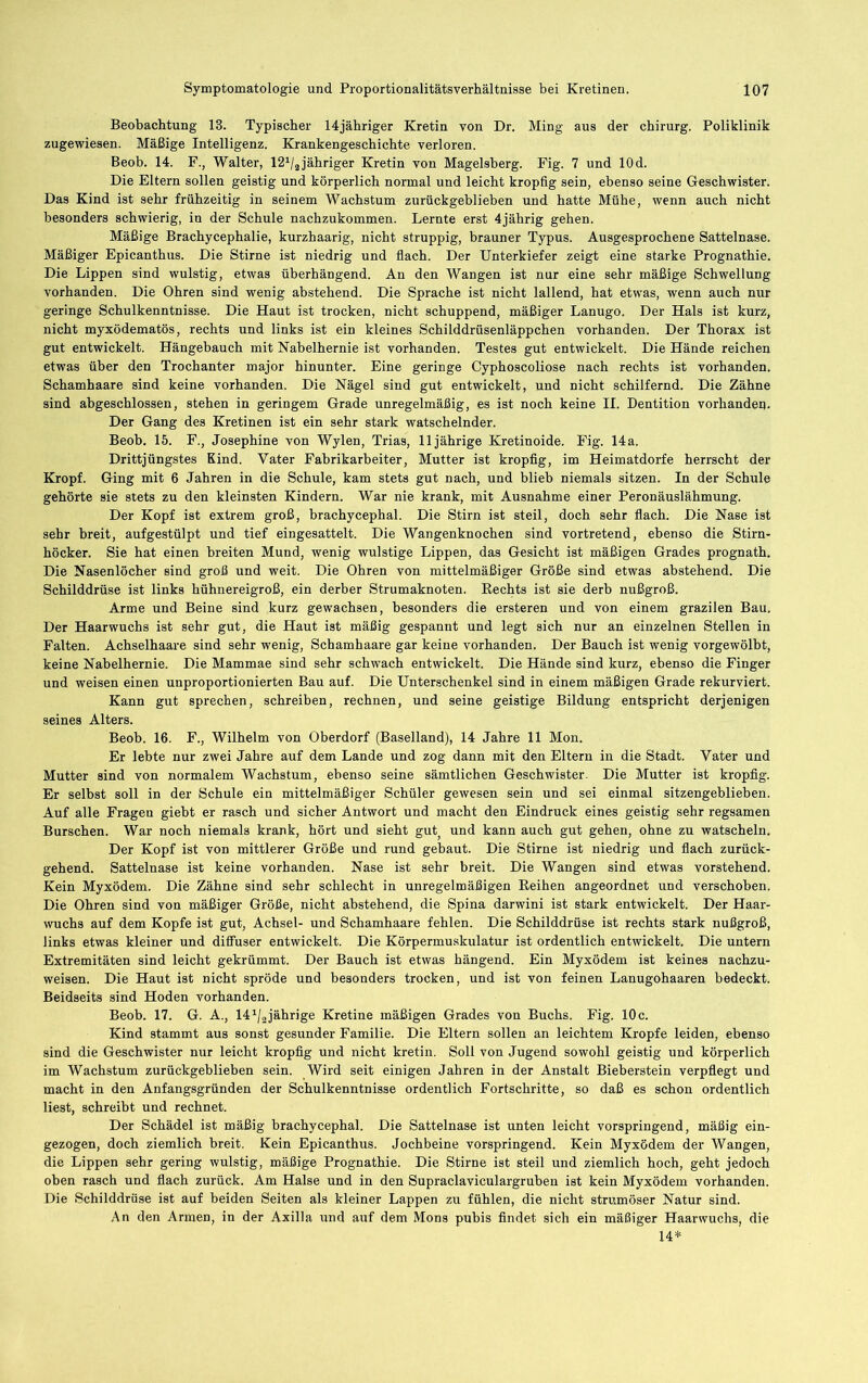 Beobachtung 13. Typischer 14jähriger Kretin von Dr. Ming aus der Chirurg. Poliklinik zugewiesen. Mäßige Intelligenz. Krankengeschichte verloren. Beob. 14. F., Walter, Ißi/ajähriger Kretin von Magelsberg. Fig. 7 und lOd. Die Eltern sollen geistig und körperlich normal und leicht kropfig sein, ebenso seine Geschwister. Das Kind ist sehr frühzeitig in seinem Wachstum zurückgeblieben und hatte Mühe, wenn auch nicht besonders schwierig, in der Schule nachzukommen. Lernte erst 4jährig gehen. Mäßige Brachycephalie, kurzhaarig, nicht struppig, brauner Typus. Ausgesprochene Sattelnase. Mäßiger Epicanthus. Die Stirne ist niedrig und flach. Der Unterkiefer zeigt eine starke Prognathie. Die Lippen sind wulstig, etwas überhängend. An den Wangen ist nur eine sehr mäßige Schwellung vorhanden. Die Ohren sind wenig abstehend. Die Sprache ist nicht lallend, hat etwas, wenn auch nur geringe Schulkenntnisse. Die Haut ist trocken, nicht schuppend, mäßiger Lanugo. Der Hals ist kurz, nicht myxödematös, rechts und links ist ein kleines Schilddrüsenläppchen vorhanden. Der Thorax ist gut entwickelt. Hängebauch mit Naheihernie ist vorhanden. Testes gut entwickelt. Die Hände reichen etwas über den Trochanter major hinunter. Eine geringe Cyphoscoliose nach rechts ist vorhanden. Schamhaare sind keine vorhanden. Die Nägel sind gut entwickelt, und nicht schilfernd. Die Zähne sind abgeschlossen, stehen in geringem Grade unregelmäßig, es ist noch keine II. Dentition vorhanden. Der Gang des Kretinen ist ein sehr stark watschelnder. Beob. 15. F., Josephine von Wylen, Trias, 11jährige Kretinoide. Fig. 14a. Drittjüngstes Kind. Vater Fabrikarbeiter, Mutter ist kropfig, im Heimatdorfe herrscht der Kropf. Ging mit 6 Jahren in die Schule, kam stets gut nach, und blieb niemals sitzen. In der Schule gehörte sie stets zu den kleinsten Kindern. War nie krank, mit Ausnahme einer Peronäuslähmung. Der Kopf ist extrem groß, hrachycephal. Die Stirn ist steil, doch sehr flach. Die Nase ist sehr breit, aufgestülpt und tief eingesattelt. Die Wangenknochen sind vortretend, ebenso die Stirn- höcker. Sie hat einen breiten Mund, wenig wulstige Lippen, das Gesicht ist mäßigen Grades prognath. Die Nasenlöcher sind groß und weit. Die Ohren von mittelmäßiger Größe sind etwas abstehend. Die Schilddrüse ist links hühnereigroß, ein derber Strumaknoten. Rechts ist sie derb nußgroß. Arme und Beine sind kurz gewachsen, besonders die ersteren und von einem grazilen Bau. Der Haarwuchs ist sehr gut, die Haut ist mäßig gespannt und legt sich nur an einzelnen Stellen in Falten. Achselhaare sind sehr wenig, Schamhaare gar keine vorhanden. Der Bauch ist wenig vorgewölbt, keine Naheihernie. Die Mammae sind sehr schwach entwickelt. Die Hände sind kurz, ebenso die Finger und weisen einen unproportionierten Bau auf. Die Unterschenkel sind in einem mäßigen Grade rekurviert. Kann gut sprechen, schreiben, rechnen, und seine geistige Bildung entspricht derjenigen seines Alters. Beob. 16. F., Wilhelm von Oberdorf (Baselland), 14 Jahre 11 Mon. Er lebte nur zwei Jahre auf dem Lande und zog dann mit den Eltern in die Stadt. Vater und Mutter sind von normalem Wachstum, ebenso seine sämtlichen Geschwister. Die Mutter ist kropfig. Er seihst soll in der Schule ein mittelmäßiger Schüler gewesen sein und sei einmal sitzengeblieben. Auf alle Fragen gieht er rasch und sicher Antwort und macht den Eindruck eines geistig sehr regsamen Burschen. War noch niemals krank, hört und sieht gut^ und kann auch gut gehen, ohne zu watscheln. Der Kopf ist von mittlerer Größe und rund gebaut. Die Stirne ist niedrig und fiach zurück- gehend. Sattelnase ist keine vorhanden. Nase ist sehr breit. Die Wangen sind etwas vorstehend. Kein Myxödem. Die Zähne sind sehr schlecht in unregelmäßigen Reihen angeordnet und verschoben. Die Ohren sind von mäßiger Größe, nicht abstehend, die Spina darwini ist stark entwickelt. Der Haar- wuchs auf dem Kopfe ist gut, Achsel- und Schamhaare fehlen. Die Schilddrüse ist rechts stark nußgroß, links etwas kleiner und diffuser entwickelt. Die Körpermuskulatur ist ordentlich entwickelt. Die untern Extremitäten sind leicht gekrümmt. Der Bauch ist etwas hängend. Ein Myxödem ist keines nachzu- weisen. Die Haut ist nicht spröde und besonders trocken, und ist von feinen Lanugohaaren bedeckt. Beidseits sind Hoden vorhanden. Beob. 17. G. A., M^/ajährige Kretine mäßigen Grades von Buchs. Fig. 10c. Kind stammt aus sonst gesunder Familie. Die Eltern sollen an leichtem Kropfe leiden, ebenso sind die Geschwister nur leicht kropfig und nicht kretiii. Soll von Jugend sowohl geistig und körperlich im Wachstum zurückgeblieben sein. Wird seit einigen Jahren in der Anstalt Bieberstein verpflegt und macht in den Anfangsgründen der Schulkenntnisse ordentlich Fortschritte, so daß es schon ordentlich liest, schreibt und rechnet. Der Schädel ist mäßig hrachycephal. Die Sattelnase ist unten leicht vorspringend, mäßig ein- gezogen, doch ziemlich breit. Kein Epicanthus. Jochbeine vorspringend. Kein Myxödem der Wangen, die Lippen sehr gering wulstig, mäßige Prognathie. Die Stirne ist steil und ziemlich hoch, geht jedoch oben rasch und flach zurück. Am Halse und in den Supraclaviculargruhen ist kein Myxödem vorhanden. Die Schilddrüse ist auf beiden Seiten als kleiner Lappen zu fühlen, die nicht strumöser Natur sind. An den Armen, in der Axilla und auf dem Mons pubis findet sich ein mäßiger Haarwuchs, die 14*