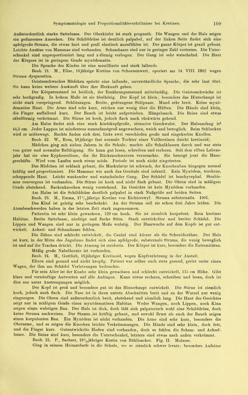Außerordentlich starke Sattelnase. Der Oberkiefer ist stark prognath. Die Wangen und der Hals zeigen ein gedunsenes Aussehen. Die Schilddrüse ist deutlich palpabel, auf der linken Seite findet sich eine apfelgroße Struma, die etwas hart und prall elastisch anzufühlen ist. Der ganze Körper ist grazil gebaut. Leichte Ansätze von Mammae sind vorhanden. Schamhaare sind nur in geringer Zahl vertreten. Die Unter- schenkel sind unproportioniert lang und x-förmig verbogen. Der Gang ist sehr watschelnd. Die Haut des Körpers ist in geringem Grade myxödematös. Die Sprache des Kindes ist eine mouillierte und stark lallende. Beob. 21. M., Elise, 16jährige Kretine von Schoenenwert, operiert am 14. VIII. 1902 wegen Struma dyspnoetica. Geistesschwaches Mädchen spricht eine lallende, unverständliche Sprache, die sehr laut tönt. Sie kann keine weitere Auskunft über ihre Herkunft geben. Der Körperzustand ist leidlich, der Ernährungszustand mittelmäßig. Die Geistesschwäche ist sehr hochgradig. In hohem Maße ist sie übelhörig. Der Kopf ist klein, besonders das Hinterhaupt ist nicht stark vorspringend. Schlitzaugen. Breite, gedrungene Stülpnase. Mund sehr breit. Keine myxö- dematöse Haut. Die Arme sind sehr kurz, reichen nur wenig über die Hüften. Die Hände sind klein, die Finger auffallend kurz. Der Bauch ist leicht aufgetrieben. Hängebauch. Die Beine sind etwas säbelförmig verkrümmt. Die Stirne ist hoch, jedoch flach nach rückwärts gehend. Am Halse findet sich eine stark kindskopfgroße, strumöse Geschwulst. Der Halsumfang ist 44,5 cm. Jeder Lappen ist mindestens mannsfaustgroß angewachsen, weich und beweglich. Beim Schlucken wird er mitbewegt. Eechts finden sich drei, links zwei verschieden große und eingekerbte Knollen. Beob. 22. W., Rosa, 16jährige fast normale Tochter einer Yollkretinen (leicht kretinoid). Mädchen ging mit sieben Jahren in die Schule, machte alle Schulklassen durch und war stets von guter und normaler Befähigung. Sie kann gut lesen, schreiben und rechnen. Seit dem elften Lebens- jahr hat sie eine Kyphoscoliose, die ihr Rückenschmerzen verursachte. Sie besorgt jetzt die Haus- geschäfte. Wird vom Laufen noch etwas müde. Periode ist noch nicht eingetreten. Das Mädchen ist schlank gebaut, die Muskulatur ist schwach, der Knochenbau hingegen normal kräftig und proportioniert. Die Mammae wie auch das Genitale sind infantil. Kein Myxödem, trockene, schuppende Haut. Leicht wankender und watschelnder Gang. Der Schädel ist brachycephal. Strabis- mus convergens ist vorhanden. Die Stirne ist hoch und nicht flach gebaut. Die Ohren sind in mäßigem Grade abstehend. Backenknochen wenig vorstehend. Im Gesichte ist kein Myxödem vorhanden. Am Halse ist die Schilddrüse deutlich palpabel in stark Nußgröße auf beiden Seiten. Beob. 23. M., Emma, IT^/jjährige Kretine von Eichterswyl. Struma substernalis. 1901. Das Kind ist geistig sehr beschränkt. An der Struma soll sie schon drei Jahre leiden. Die Atembeschwerden haben in der letzten Zeit stark zugenommen. Patientin ist sehr klein gewachsen, 120 cm hoch. Sie ist ziemlich korpulent. Rein kretiner Habitus. Breite Sattelnase, niedrige und flache Stirn. Stark entwickelter und breiter Schädel. Die Lippen und Wangen sind nur in geringem Maße wulstig. Der Haarwuchs auf dem Kopfe ist gut ent- wickelt. Achsel- und Schamhaare fehlen. Die Zähne sind schlecht entwickelt, die Canini sind kürzer als die Schneidezähne. Der Hals ist kurz, in der Mitte des Jugulums findet sich eine apfelgroße, substernale Struma, die wenig beweglich ist und auf die Trachea drückt. Die Atmung ist stridorös. Der Körper ist kurz, besonders die Extremitäten. Mäßig große Nabelhernie ist vorhanden. Beob. 24. M., Gottlieb, 16jähriger Kretinoid, wegen Kopfverletzung in der Anstalt. Eltern sind gesund und nicht kropfig. Patient war selber auch stets gesund, geriet unter einen Wagen, der ihm am Schädel Verletzungen beibrachte. Für sein Alter ist der Knabe sehr klein gewachsen und schlecht entwickelt, 115 cm Höhe. Gibt klare und vernünftige Antworten auf alle Anfragen. Kann etwas rechnen, schreiben und lesen, doch ist dies nur unter Anstrengungen möglich. Der Kopf ist groß und besonders gut ist das Hinterhaupt entwickelt. Die Stirne ist ziemlich hoch, jedoch auch flach. Die Nase ist in ihren untern Abschnitten breit und an der Wurzel nur wenig eingezogen. Die Ohren sind außerordentlich breit, abstehend und ziemlich lang. Die Haut des Gesichtes zeigt nur in mäßigem Grade einen myxödematösen Habitus. Weder Wangen, noch Lippen, noch Kinn zeigen einen wulstigen Bau. Der Hals ist dick, doch läßt sich palpatorisch wohl eine Schilddrüse, doch keine Struma nachweisen. Der Stamm_ist kräftig gebaut, und sowohl Brust als auch der Bauch zeigen einen korpulenten Bau. Ein Myxödem ist nicht vorhanden. Die Arme sind sehr kurz, besonders die Oberarme, und es zeigen die Knochen leichte Verkrümmungen. Die Hände sind sehr klein, doch fett, und die Finger kurz. Gutentwickelte Hoden sind vorhanden, doch es fehlen die Scham- und Achsel- haare. Die Beine sind kurz, besonders die Unterschenkel, letztere sind etwas nach außen verkrümmt. Beob. 25. P., Sachser, IS^/^jähriger Kretin von Bühlisacker. Fig. II. Molasse. Ging in seinem Heimatdorfe in die Schule, wo er ziemlich schwer lernte; besonders Aufsätze