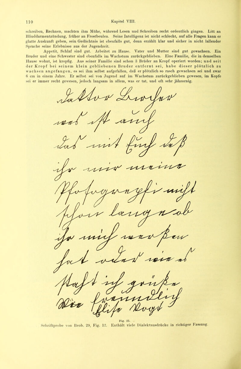 schreiben, Rechnen, machten ihm Mühe, während Lesen und Schreiben recht ordentlich gingen. Litt an Blinddarmentzündung, früher an Frostbeulen. Seine Intelligenz ist nicht schlecht, auf alle Fragen kann er glatte Auskunft geben, sein Gedächtnis ist ebenfalls gut, denn erzählt klar und sicher in nicht lallender Sprache seine Erlebnisse aus der Jugendzeit. Appetit, Schlaf sind gut. Arbeitet zu Hause. Vater und Mutter sind gut gewachsen. Ein Bruder und eine Schwester sind ebenfalls im Wachstum zurückgeblieben. Eine Familie, die in demselben Hause wohnt, ist kropfig. Aus seiner Familie sind schon 3 Brüder an Kropf operiert worden; und seit der Kropf bei seinem klein gebliebenen Bruder entfernt sei, habe dieser plötzlich zu wachsen angefangen, es sei ihm selbst aufgefallen, daß er plötzlich so rasch gewachsen sei und zwar 6 cm in einem Jahre. Er selbst sei von Jugend auf im Wachstum zurückgeblieben gewesen, im Kopfe sei er immer recht gewesen, jedoch langsam in allem, was er tat, und oft sehr jähzornig. Pig. 23. Wchriftprobe von Beob. 29, Fig. 12. Enthält viele Dialektausdrücke in richtiger Fassung.
