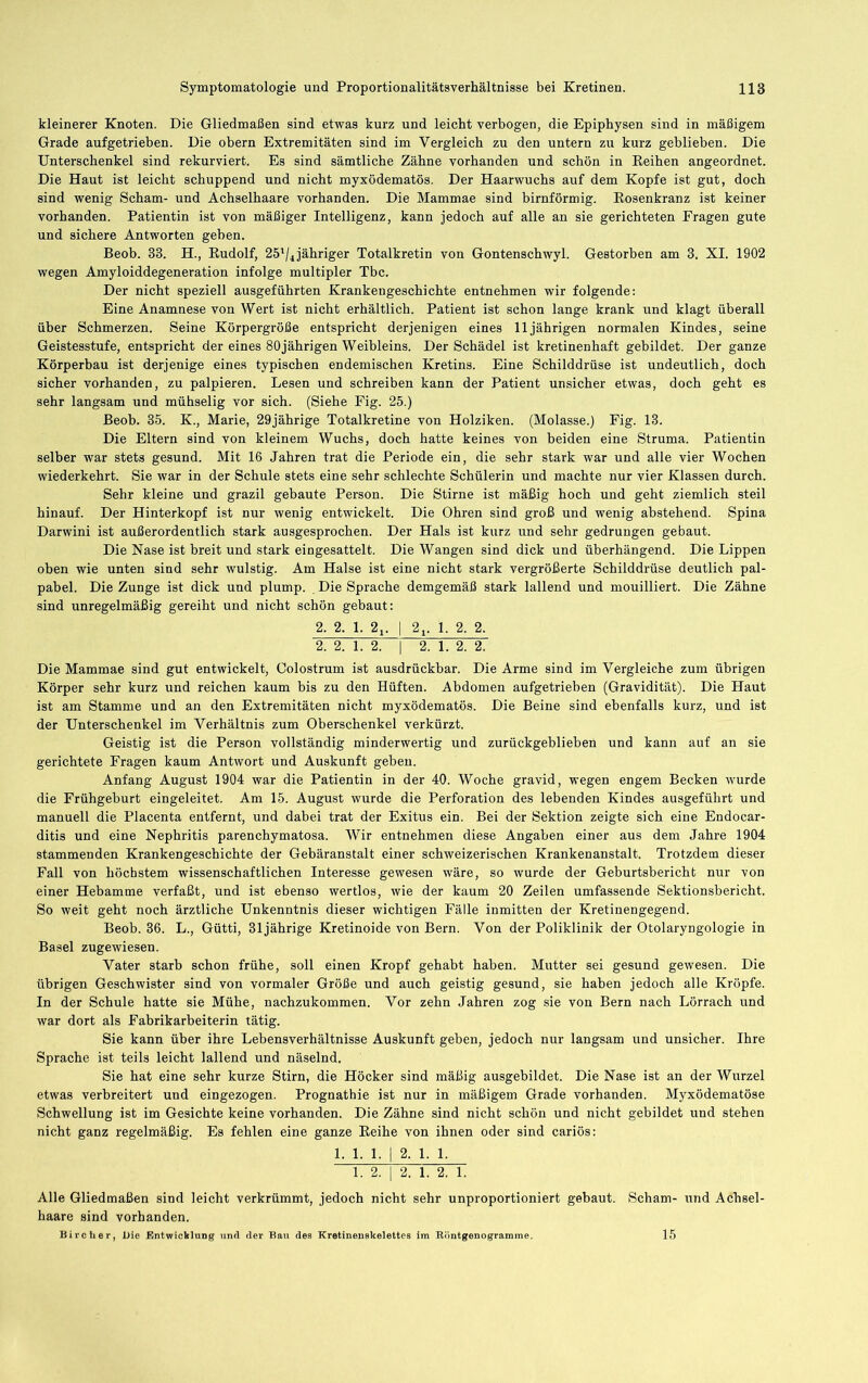 kleinerer Knoten. Die Gliedmaßen sind etwas kurz und leicht verbogen, die Epiphysen sind in mäßigem Grade aufgetrieben. Die obern Extremitäten sind im Vergleich zu den untern zu kurz geblieben. Die Unterschenkel sind rekurviert. Es sind sämtliche Zähne vorhanden und schön in Eeihen angeordnet. Die Haut ist leicht schuppend und nicht myxödematös. Der Haarwuchs auf dem Kopfe ist gut, doch sind wenig Scham- und Achselhaare vorhanden. Die Mammae sind bimförmig. Eosenkranz ist keiner vorhanden. Patientin ist von mäßiger Intelligenz, kann jedoch auf alle an sie gerichteten Fragen gnte und sichere Antworten geben. Beob. 33. H., Eudolf, 25'/4jähriger Totalkretin von Gontenschwyl. Gestorben am 3. XI. 1902 wegen Amyloiddegeneration infolge multipler Tbc. Der nicht speziell ausgeführten Krankengeschichte entnehmen wir folgende; Eine Anamnese von Wert ist nicht erhältlich. Patient ist schon lange krank und klagt überall über Schmerzen. Seine Körpergröße entspricht derjenigen eines 11jährigen normalen Kindes, seine Geistesstufe, entspricht der eines 80jährigen Weibleins. Der Schädel ist kretinenhaft gebildet. Der ganze Körperbau ist derjenige eines typischen endemischen Kretins. Eine Schilddrüse ist undeutlich, doch sicher vorhanden, zu palpieren. Lesen und schreiben kann der Patient unsicher etwas, doch geht es sehr langsam und mühselig vor sich. (Siehe Fig. 25.) Beob. 35. K., Marie, 29jährige Totalkretine von Holziken. (Molasse.) Fig. 13. Die Eltern sind von kleinem Wuchs, doch hatte keines von beiden eine Struma. Patientin selber war stets gesund. Mit 16 Jahren trat die Periode ein, die sehr stark war und alle vier Wochen wiederkehrt. Sie war in der Schule stets eine sehr schlechte Schülerin nnd machte nur vier Klassen durch. Sehr kleine und grazil gebaute Person. Die Stirne ist mäßig hoch und geht ziemlich steil hinauf. Der Hinterkopf ist nur wenig entwickelt. Die Ohren sind groß und wenig abstehend. Spina Darwini ist außerordentlich stark ausgesprochen. Der Hals ist kurz und sehr gedrungen gebaut. Die Nase ist breit und stark eingesattelt. Die Wangen sind dick nnd überhängend. Die Lippen oben wie unten sind sehr wulstig. Am Halse ist eine nicht stark vergrößerte Schilddrüse deutlich pal- pabel. Die Zunge ist dick und plump. Die Sprache demgemäß stark lallend und mouilliert. Die Zähne sind unregelmäßig gereiht und nicht schön gebaut: 2. 2. 1. 2i. I 2j. 1. 2. 2. 2. 2. 1. 2. I 2. 1. 2. 2. Die Mammae sind gut entwickelt, Colostrum ist ausdrückbar. Die Arme sind im Vergleiche zum übrigen Körper sehr kurz und reichen kaum bis zu den Hüften. Abdomen aufgetrieben (Gravidität). Die Haut ist am Stamme und an den Extremitäten nicht myxödematös. Die Beine sind ebenfalls kurz, und ist der Unterschenkel im Verhältnis zum Oberschenkel verkürzt. Geistig ist die Person vollständig minderwertig und zurückgeblieben und kann auf an sie gerichtete Fragen kaum Antwort und Auskunft geben. Anfang August 1904 war die Patientin in der 40. Woche gravid, wegen engem Becken wurde die Frühgeburt eingeleitet. Ara 15. August wurde die Perforation des lebenden Kindes ausgeführt und manuell die Placenta entfernt, und dabei trat der Exitus ein. Bei der Sektion zeigte sich eine Endocar- ditis und eine Nephritis parenchymatosa. Wir entnehmen diese Angaben einer aus dem Jahre 1904 stammenden Krankengeschichte der Gebäranstalt einer schweizerischen Krankenanstalt. Trotzdem dieser Fall von höchstem wissenschaftlichen Interesse gewesen wäre, so wurde der Geburtsbericht nur von einer Hebamme verfaßt, und ist ebenso wertlos, wie der kaum 20 Zeilen umfassende Sektionsbericht. So weit geht noch ärztliche Unkenntnis dieser wichtigen Fälle inmitten der Kretinengegend. Beob. 36. L., Gütti, 31jährige Kretinoide von Bern. Von der Poliklinik der Otolaryngologie in Basel zugewiesen. Vater starb schon frühe, soll einen Kropf gehabt haben. Mutter sei gesund gewesen. Die übrigen Geschwister sind von vormaler Größe und auch geistig gesund, sie haben jedoch alle Kröpfe. In der Schule hatte sie Mühe, nachzukommen. Vor zehn Jahren zog sie von Bern nach Lörrach und war dort als Fabrikarbeiterin tätig. Sie kann über ihre Lebensverhältnisse Auskunft geben, jedoch nur langsam und unsicher. Ihre Sprache ist teils leicht lallend und näselnd. Sie hat eine sehr kurze Stirn, die Höcker sind mäßig ausgebildet. Die Nase ist an der Wurzel etwas verbreitert und eingezogen. Prognathie ist nur in mäßigem Grade vorhanden. Myxödematöse Schwellung ist im Gesichte keine vorhanden. Die Zähne sind nicht schön und nicht gebildet und stehen nicht ganz regelmäßig. Es fehlen eine ganze Eeihe von ihnen oder sind cariös: 1. 1. 1. I 2. 1. 1. 1. 2. I 2. 1. 2. 1. Alle Gliedmaßen sind leicht verkrümmt, jedoch nicht sehr unproportioniert gebaut. Scham- und Achsel- haare sind vorhanden. Birclier, Die Entwicklung nnd der Bau des Kretineuskelettes im Riintgenogramme. 15