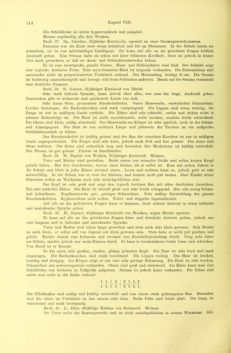 Die Schilddrüse ist leicht hypertrophisch und palpabel. Menses regelmäßig alle drei Wochen. Beoh. 37. Sp., Caroline, 32jährige Kretinoide, operiert an einer Strumaparenchymatosa. Patientin war als Kind stets etwas kränklich und litt an Blutarmut. In der Schule lernte sie ordentlich, sie ist von mittelmäßiger Intelligenz. Sie kann auf alle an sie gerichtete Fragen leidlich Auskunft geben. Eine Struma habe sie schon seit ihrer frühesten Kindheit, diese sei jedoch in letzter Zeit stark gewachsen, so daß sie Atem- und Schluckbeschwerden bekam. Es ist eine mittelgroße, grazile Person. Haut- und Schleimhäute sind blaß. Der Schädel zeigt eine typische, kretinöse Form. Eine myxödematöse Haut ist nirgends vorhanden. Die Extremitäten sind zueinander nicht im proportionierten Verhältnis stehend. Der Halsumfang beträgt 41 cm. Die Struma ist beidseitig mannsfaustgroß und bewegt sich beim Schlucken aufwärts. Druck auf der Struma verursacht eine deutliche Dyspnoe. Beob. 38. B., Gustav, 32jähriger Kretinoid von Zürich. Sehr stark lallende Sprache, kann jedoch über alles, was man ihn fragt, Auskunft geben. Dazwischen gibt er stöhnende und quieksende Laute von sich. Sehr kurze Stirn, prominente Stirnbeinhöcker. Guter Haarwuchs, entwickelter Schnurrbart. Leichte Sattelnase, die Backenknochen sind stark vorspringend. Die Lippen sind etwas wulstig, die Zunge ist nur in mäßigem Grade verdickt. Die Zähne sind sehr schlecht, cariös und stehen nicht in schöner Reihenfolge da. Die Haut ist nicht myxödematös, nicht trocken, sondern leicht schweißend. Die Ohren sind klein, mäßig abstehend. Der Haarwuchs am Körper ist sehr spärlich, auch in der Scham- und Achselgegend. Der Hals ist von mittlerer Länge und jederseits der Trachea ist ein nußgroßes Schilddrüsenstück zu fühlen. Das Knochenskelett ist kräftig gebaut und der Bau der einzelnen Knochen ist nur in mäßigem Grade unproportioniert. Die Finger sind sehr kurz, jedoch auch dick und fest gebaut. Die Arme sind etwas verkürzt. Die Beine sind ordentlich lang und besonders ihre Muskulatur ist kräftig entwickelt. Der Thorax ist gut gebaut. Patient ist Sandhändler. Beob. 39. M., Baptist von Wohlen, 38jähriger Kretinoid. Molasse. Vater und Mutter sind gestorben. Beide waren von normaler Größe und sollen keinen Kropf gehabt haben. Hat drei Geschwister, wovon eines kleiner als er selbst ist. Kam mit sieben Jahren in die Schule und blieb in jeder Klasse zweimal sitzen. Lesen und rechnen kann er, jedoch geht es sehr schwerfällig. In der Schule war er stets der kleinste, und konnte nicht gut turnen. Zwei Kinder seiner Schwester sollen an Wachstum auch sehr zurückgeblieben sein. Der Kopf ist sehr groß und zeigt den typisch kretinen Bau mit allen deutlichen Anzeichen. Hat sehr schlechte Zähne. Die Haut ist überall glatt und sehr leicht schuppend. Hat sehr wenig Scham- und Achselhaare. Kopfhaarwuchs gut, geringer Schnurrbart. Sehr mäßige Entwicklung des ganzen Knochenskelettes. Kyphoscoliose nach rechts. Nabel- und doppelte Inguinalhernie. Auf alle an ihn gerichteten Fragen kann er langsam, doch sichere Antwort in etwas lallender und anstoßender Sprache geben. Beob. 40. H., Samuel, 40jähriger Kretinoid von Moriken, wegen Hernie operiert. Er kann auf alle an ihn gerichteten Fragen klare und deutliche Antwort geben, jedoch nur sehr langsam und in lallender und anstoßender Sprache. Vater und Mutter sind schon lange gestorben und stets auch sehr klein gewesen. Sein Bruder ist auch klein, er selbst soll von Jugend auf klein gewesen sein. Stets habe er nicht gut gesehen und gehört. Machte einmal eine Influenza und zweimal eine Brustfellentzündung durch. Ging acht Jahre zur Schule, machte jedoch nur sechs Klassen durch. Er kann in beschränktem Grade lesen und schreiben. Von Beruf ist er Knecht. Er hat einen sehr großen, runden, plump gebauten Kopf. Die Nase ist sehr breit und stark eingezogen. Die Backenknochen sind stark vorstehend. Die Lippen wulstig. Das Haar ist trocken, buschig und struppig. Am Körper zeigt er nur eine sehr geringe Behaarung. Die Haut ist sehr trocken. Schnurrbart nur andeutungsweise vorhanden. Ohren sind groß und abstehend. Am Halse kann man eine Schilddrüse von beidseits in Nußgröße palpieren. Struma ist jedoch keine vorhanden. Die Zähne sind cariös und nicht in der Reihe stehend: 1. 1. 1. 2. 1 2. 1. 1. 1. 1. 1. 1. 2. I 2. 1. 1. 1. Die Gliedmaßen sind mäßig und kräftig entwickelt und von einem stark gedrungenen Bau. Besonders sind die obern im Verhältnis zu den untern sehr kurz. Beide Füße sind leicht platt. Der Gang ist watschelnd und stark breitspurig. Beob. 4L L., Elise, 40jährige Kretine von Bottenwil. Molasse. Ihr Vater treibt das Bauerngewerbe und ist nicht zurückgeblieben in seinem Wachstum. Alle