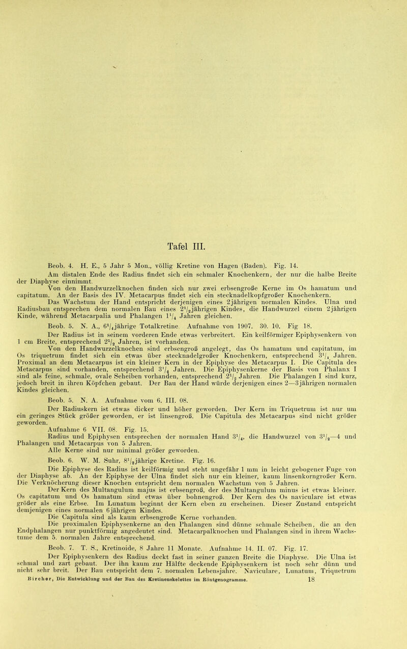 Beob. 4. H. E., 5 Jahr 5 Mon., völlig Kretine von Hagen (Baden). Fig. 14. Am distalen Ende des Radius findet sich ein schmaler Knochenkern, der nur die halbe Breite der Diaphyse einnimmt. Von den Handwurzelknochen finden sich nur zwei erbsengroße Kerne im Os hamatum und capitatum. An der Basis des IV. Metacarpus findet sich ein stecknadelkopfgroßer Knochenkern. Das Wachstum der Hand entspricht derjenigen eines 2jährigen normalen Kindes. Ulna und Radiusbau entsprechen dem normalen Bau eines 2'/2jährigen Kindes, die Handwurzel einem 2jährigen Kinde, während Metacarpalia und Phalangen U/4 Jahren gleichen. Beob. 5. N. A., ß'/^jährige Totalkretine. Aufnahme von 1907. 30. 10. Fig 18. Der Radius ist in seinem vorderen Ende etwas verbreitert. Ein keilförmiger Epiphysenkern von 1 cm Breite, entsprechend 2^/2 Jahren, ist vorhanden. Von den Handwurzelknochen sind erbsengroß angelegt, das Os hamatum und capitatum, im Os triquetrum findet sich ein etwas über stecknadelgroßer Knochenkern, entsprechend 8^/4 Jahren. Proximal an dem Metacarpus ist ein kleiner Kern in der Epiphyse des Metacarpus I. Die Capitula des Metacarpus sind vorhanden, entsprechend 3'(4 Jahren. Die Epiphysenkerne der Basis von Phalanx I sind als feine, schmale, ovale Seheiben vorhanden, entsprechend 2^2 Jahren. Die Phalangen I sind kurz, jedoch breit in ihren Köpfchen gebaut. Der Bau der Hand würde derjenigen eines 2—3 jährigen normalen Kindes gleichen. Beob. 5. N. A. Aufnahme vom 6. HI. 08. Der Radiuskern ist etwas dicker und höher geworden. Der Kern im Triquetrum ist nur um ein geringes Stück größer geworden, er ist linsengroß. Die Capitula des Metacarpus sind nicht größer geworden. Aufnahme 6 VII. 08. Fig. 15. Radius und Epiphysen entsprechen der normalen Hand 8^/4, die Handwurzel von 8^/2—4 und Phalangen und Metacarpus von 5 Jahren. Alle Kerne sind nur minimal größer geworden. Beob. 6. W. M. Suhr, 8^/2jährige Kretine. Fig. 16. Die Epiphyse des Radius ist keilförmig und steht ungefähr 1 mm in leicht gebogener Fuge von der Diaphyse ab. An der Epiphyse der Ulna findet sich nur ein kleiner, kaum linsenkorngroßer Kern. Die Verknöcherung dieser Knochen entspricht dem normalen Wachstum von 5 Jahren. Der Kern des Multangulum majus ist erbsengroß, der des Multangulum minus ist etwas kleiner. Os capitatum und Os hamatum sind etwas über bohnengroß. Der Kern des Os naviculare ist etwas größer als eine Erbse. Im Lunatum beginnt der Kern eben zu erscheinen. Dieser Zustand entspricht demjenigen eines normalen 6jährigen Kindes. Die Capitula sind als kaum erbsengroße Kerne vorhanden. Die proximalen Epiphysenkerne an den Phalangen sind dünne schmale Scheiben, die an den Endphalangen nur punktförmig angedeutet sind. Metacarpalknochen und Phalangen sind in ihrem Wachs- tume dem 5. normalen Jahre entsprechend. Beob. 7. T. S., Kretinoide, 8 Jahre 11 Monate. Aufnahme 14. II. 07. Fig. 17. Der Epiphysenkern des Radius deckt fast in seiner ganzen Breite die Diaphyse. Die Ulna ist schmal und zart gebaut. Der ihn kaum zur Hälfte deckende Epiphysenkern ist noch sehr dünn und nicht sehr breit. Der Bau entspricht dem 7. normalen Lebensjahre. Naviculare, Lunatum, Triquetrum Bircher, Die Entwicklung und der Bau des Kretiueuskelettes im Eöntgenogramme. 18