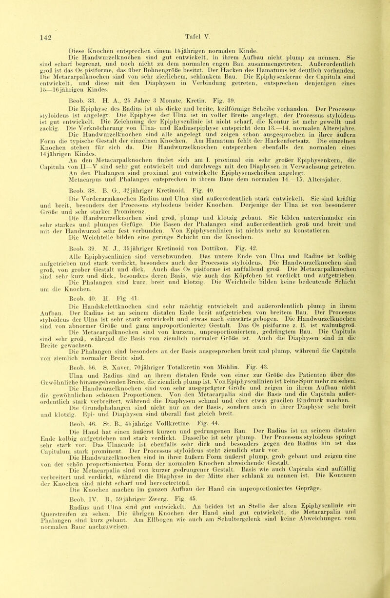 142 Diese Knochen entsprechen einem 15jährigen normalen Kinde. Die Handwurzelknochen sind gut entwickelt, in ihrem Aufbau nicht plump zu nennen. Sie sind scharf begrenzt, und noch nicht zu dem normalen engen Bau zusammengetreten. Außerordentlich groß ist das Os pisiforme, das über Bohnengröße besitzt. Der Hacken des Hamatums ist deutlich vorhanden. Die Metacarpalknochen sind von sehr zierlichem, schlankem Bau. Die Epiphysenkerne der Capitula sind entwickelt, und diese mit den Diaphysen in A^erbindung getreten, entsprechen denjenigen eines 15—16jährigen Kindes. Beob. 33. H. A., 25 Jahre 3 Monate, Kretin. Fig. 39. Die Epiphyse des Radius ist als dicke und breite, keilförmige Scheibe vorhanden. Der Processus styloideus ist angelegt. Die Epiphyse der Ulna ist in voller Breite angelegt, der Processus styloideus ist gut entwickelt. Die Zeichnung der Epiphysenlinie ist nicht scharf, die Kontur ist mehr gewellt und zackig. Die Verknöcherung von Ulna- und Eadiusepiphyse entspricht dem 13.—14. normalen Altersjahre. Die Handwurzelknochen sind alle angelegt und zeigen schon ausgesprochen in ihrer äußern Form die typische Gestalt der einzelnen Knochen. Am Hamatum fehlt der Hackenfortsatz. Die einzelnen Knochen stehen für sich da. Die Handwurzelknochen entsprechen ebenfalls den normalen eines 14jährigen Kindes. Au den Metacarpalknochen findet sich am I. proximal ein sehr großer Epiphysenkern, die Capitula von II—V sind sehr gut entwickelt und durchwegs mit den Diaphysen in Verwachsung getreten. An den Phalangen sind proximal gut entwickelte Epiphysenscheiben angelegt. Metacarpus und Phalangen entsprechen in ihrem Baue dem normalen 14.—15. Altersjahre. Beob. 38. B. G., 32jähriger Kretinoid. Fig. 40. Die A^orderarmknochen Radius und Ulna sind außerordentlich stark entwickelt. Sie sind kräftig und breit, besonders der Processus styloideus beider Knochen. Derjenige der Ulna ist von besonderer Größe und sehr starker Prominenz. Die Handwurzelknochen sind groß, plump und klotzig gebaut. Sie bilden untereinander ein sehr starkes und plumpes Gefüge. Die Basen der Phalangen sind außerordentlich groß und breit und mit der Handwurzel sehr fest verbunden. Von Epiphysenlinien ist nichts mehr zu konstatieren. Die Weichteile bilden eine geringe Schicht um die Knochen. Beob. 39. M. J., 35jähriger Kretinoid von Dottikon. Fig. 42. Alle Epiphysenlinien sind verschwunden. Das untere Ende von Ulna und Radius ist kolbig aufgetrieben und stark verdickt, besonders auch der Processus styloideus. Die Handwurzelknochen sind groß, von grober Gestalt und dick. Auch das Os pisiforme ist auffallend groß. Die Metacarpalknochen sind sehr kurz und dick, besonders deren Basis, wie auch das Köpfchen ist verdickt und aufgetrieben. Die Phalangen sind kurz, breit und klotzig. Die Weichteile bilden keine bedeutende Schicht um die Knochen. Beob. 40. H. Fig. 41. Die Handskelettknochen sind sehr mächtig entwickelt und außerordentlich plump in ihrem Aufbau. Der Radius ist an seinem distalen Ende breit aufgetrieben von breitem Bau. Der Processus styloideus der Ulna ist sehr stark entwickelt und etwas nach einwärts gebogen. Die Handwurzelknochen sind von abnormer Größe und ganz unproportionierter Gestalt. Das Os pisiforme z. B. ist walnußgroß. Die Metacarpalknochen sind von kurzem, unproportioniertem, gedrängtem Bau. Die Capitula sind sehr groß, während die Basis von ziemlich normaler Größe ist. Auch die Diaphysen sind in die Breite gewachsen. Die Phalangen sind besonders an der Basis ausgesprochen breit und jiluinj), während die Capitula von ziemlich normaler Breite sind. Beob. 56. S. Xaver, lOjähriger Totalkretin von Möhlin. Fig. 43. Ulna und Radius sind an ihrem distalen Ende von einer zur Größe des Patienten über das Gewöhnliche hinausgehenden Breite, die ziemlich plump ist. Von Epiphysenlinien ist keine Spur mehr zu sehen. Die Handwurzelknochen sind von sehr ausgeprägter Größe und zeigen in ihrem Aufbau nicht die gewöhnlichen schönen Proportionen. Von den Metacarpalia sind die Basis und die Capitula außer- ordentlich stark verbreitert, während die Diaphysen schmal und eher etwas gracilen Eindruck machen. Die Grundphalangen sind nicht nur an der Basis, sondern auch in ihrer Diaphyse sehr breit und klotzig. Epi- und Diaphysen sind überall fast gleich breit. Beob. 46. St. B., 45jährige Vollkretine. Fig. 44. Die Hand hat einen äußerst kurzen und gedrungenen Bau. Der Radius ist an seinem distalen Ende kolbig aufgetrieben und stark verdickt. Dasselbe ist sehr plump. Der Processus styloideus springt sehr stark vor. Das Ulnaende ist ebenfalls sehr dick und besonders gegen den Radius hin ist das Capitulum stark prominent. Der Processus styloideus steht ziemlich stark vor. Die Handwurzelknochen sind in ihrer äußern Form äußerst plump, grob gebaut und zeigen eine von der schön proportionierten Form der normalen Knochen abweichende Gestalt. Die Metacarpalia sind von kurzer gedrungener Gestalt. Basis wie auch Capitula sind auffällig verbreitert und verdickt, während die Diaphyse in der Mitte eher schlank zu nennen ist. Die Konturen der Knochen sind nicht scharf und hervortretend. Die Knochen machen im ganzen Aufbau der Hand ein unproportioniertes Gepräge. Beob. IV. B., 59 jähriger Zwerg. Fig. 45. Radius und Ulna sind gut entwickelt. An beiden ist an Stelle der alten Epiphysenlinie ein Querstreifen zu sehen. Die übrigen Knochen der Hand sind gut entwickelt, die Metacarpalia und Phalangen sind kurz gebaut. Am Ellbogen wie auch am Schultergelenk sind keine Abweichungen vom normalen Baue nachzuweisen.