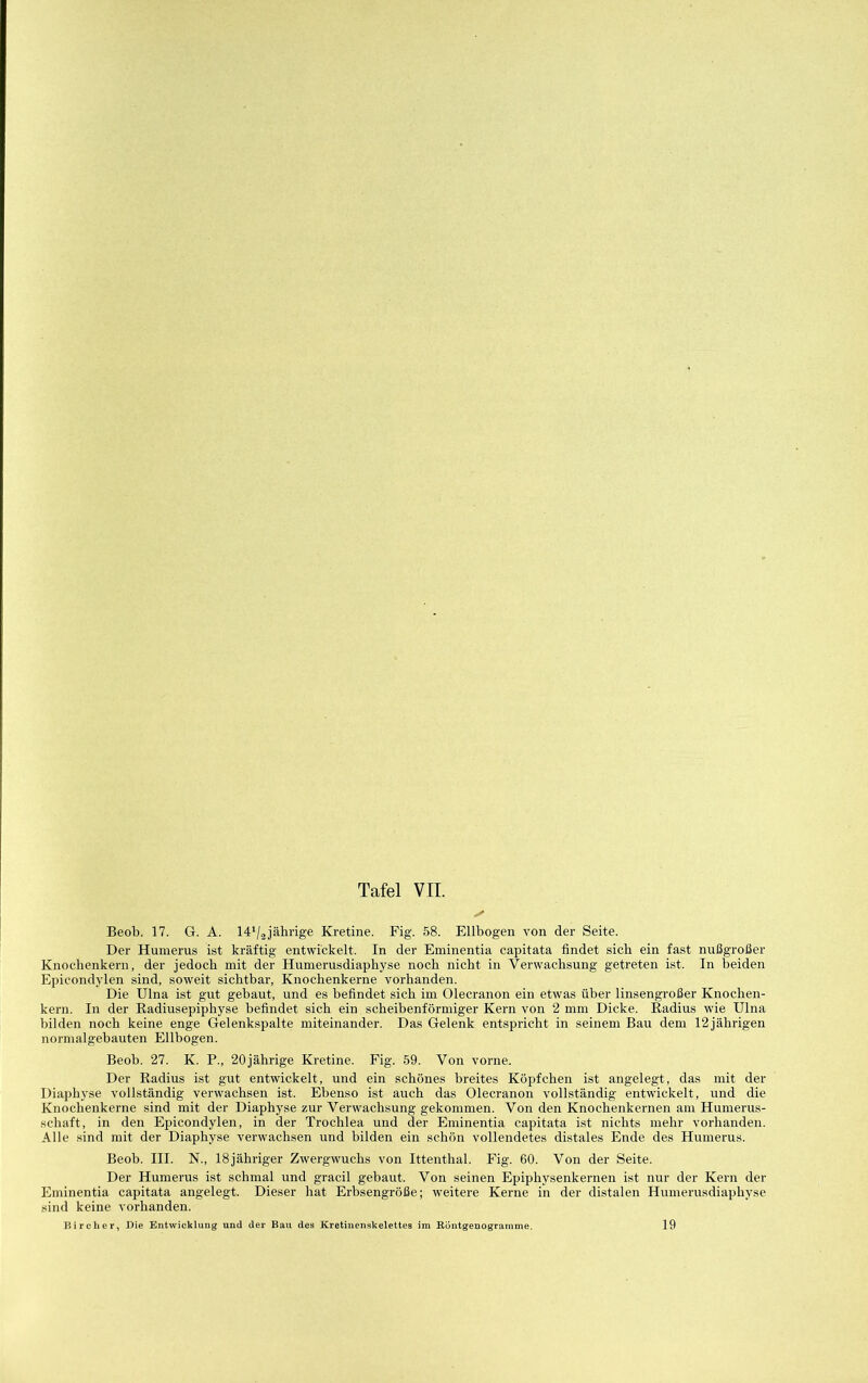 Tafel VII. Beob. 17. G. A. 14‘/2jährige Kretine. Fig. 58. Ellbogen von der Seite. Der Humerus ist kräftig entwickelt. In der Eminentia capitata findet sich ein fast nußgroßer Knochenkern, der jedoch mit der Humerusdiaphyse noch nicht in Verwachsung getreten ist. In beiden Epicondylen sind, soweit sichtbar, Knochenkerne vorhanden. Die Ulna ist gut gebaut, und es befindet sich im Olecranon ein etwas über linsengroßer Knochen- kern. In der Radiusepiphyse befindet sich ein scheibenförmiger Kern von 2 mm Dicke. Radius wie Ulna bilden noch keine enge Gelenkspalte miteinander. Das Gelenk entspricht in seinem Bau dem 12 jährigen normalgebauten Ellbogen. Beob. 27. K. P., 20jährige Kretine. Fig. 59. Von vorne. Der Radius ist gut entwickelt, und ein schönes breites Köpfchen ist angelegt, das mit der Diaphyse vollständig verwachsen ist. Ebenso ist auch das Olecranon vollständig entwickelt, und die Knochenkerne sind mit der Diaphyse zur Verwachsung gekommen. Von den Knochenkernen am Humerus- schaft, in den Epicondylen, in der Trochlea und der Eminentia capitata ist nichts mehr vorhanden. Alle sind mit der Diaphyse verwachsen und bilden ein schön vollendetes distales Ende des Humerus. Beob. III. N., ISjähriger Zw'ergwuchs von Ittenthal. Fig. 60. Von der Seite. Der Humerus ist schmal und gracil gebaut. Von seinen Epiphysenkernen ist nur der Kern der Eminentia capitata angelegt. Dieser hat Erbsengröße; weitere Kerne in der distalen Humerusdiaphyse sind keine vorhanden. Bi roher, Die Entwicklung und der Bau des Kretiuenskelettes im Eöntgenogranime. 19