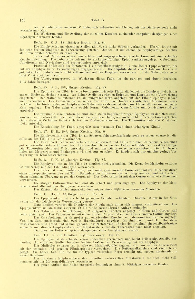 An der Tuberositas luetatarsi V findet sieh volarwärts ein kleiner, mit der Diapliyse noeli nicht verwachsener Kern. Das Wachstum und die Ötellung der einzelnen Knochen zueinander entspricht demjenigen eines 13 jährigen normalen Kindes. Beob. 19. Z. A., 15^4 jähriger Kretin. Fig. 84. Die Epiphyse ist an einzelnen Stellen als D/2 cm dicke Scheibe vorhanden. Überall ist sie mit der sehr breiten Diapliyse in Verwachsung getreten. Jedoch ist die ehemalige Epiphysenfuge deutlich als 1 mm breiter Schatten zu erkennen. Talus und Calcaneus zeigen eine schöne und ausgesprochene typische Form mit einer scharfen Knochenzeichnnng. Die Tnberositas calcanei ist als kappenförmiger Epiphysenkern angelegt. Cuboideum, Cuneiformia und Naviculare sind iiroportioniert entwickelt. Proximal findet sich am Metatarsus I ein scheibenförmiger 1—2 mm dicker Eiiiphysenkern, der mit der Diapliyse keine Verwachsungen eingegangen ist. Die Capitula distal von Metatarsus II—V sind gut entwickelt, jedoch noch nicht vollkommen mit der Diapliyse verwachsen. In der Tnberositas meta- tarsi V ist noch kein Kern. Der Verzögerungsprozeß im Wachstum dieses Fußes ist ein geringer und dürfte höchstens 2—3 Jahre betragen. Beob. 25. S. P., 18*/4jähriger Kretine. Fig. 85. Die Epijihyse der Tibia ist eine breite gutentwickelte Platte, die jedoch die Diapliyse nicht in der ganzen Breite zu decken vermag. An keiner Stelle ist zwischen Epiphyse und Diapliyse eine Verwachsung eingetreten. Der Malleolus externus ist als nußgroßer Kern angelegt mit der Fibula epiphyse jedoch nicht verwachsen. Der Calcaneus ist in seinem von vorne nach hinten verlaufenden Durchmesser stark verkürzt. Die hinten gelegene Ejiiphyse der Tnberositas calcanei ist als ganz kleiner dünner und schmaler Kern angelegt. Der Talus zeigt eine ovoide Form. Cuboideum, Cuneiformia und Naviculare sind gut entwickelt. Die proximale scheibenförmige, und die distalen köpfchenförmigen Epiphysen an den Metatarsal- knochen sind entwickelt, doch sind dieselben mit den Diaphysen noch nicht in Verwachsung getreten. Ganz dasselbe Verhalten findet sich bei den Phalangealknochen. Die Tnberositas metatarsi V ist noch nicht entwickelt. Die Entwicklung des Fußes entspricht dem normalen F’uße eines 10jährigen Kindes. Beob. 27. K. B., 20'/3jährige Kretine. Fig. 86. Die Epiphysenlinie der Tibia ist als Schatten fein streifenförmig noch zu sehen, ebenso ist die- selbe an der Fibula als Linie vorhanden. Die Fußwurzelknochen sind sehr kräftig entwickelt und Talus wie auch Calcaneus zeigen einen gut entwickelten sehr kräftigen Bau. Die einzelnen Knochen der F'ußwurzel bilden ein exaktes Gefüge. Die Tulierositas Metatarsi V ist entwickelt und mit der Diaphyse schon verwachsen. Die Epiphysen- linien am Metacarpus und Phalangen sind noch gut zu sehen. Es handelt sich nur um eine geringe Ver- zögerung im Knochenwachstum. Beob. 32. F. K., 23‘/4jährige Kretine. Fig. 87. Die Epiphyseidinie an der Tibia ist deutlich noch vorhanden. Die Kerne des Malleolus externus ist nur wenig mit der Fibuladiaphyse verwachsen. Der Talus hat eine ziemlich gute, doch nicht ganz normale Form, während der Calcaneus durch einen unproportionierten Bau auffällt. Besonders der Processus ant. ist lang geraten, und setzt sich in einem schmalen Übergang gegen das Corpus ab. Der Tuberositas ist mit dem Corpus calcanei vollkommen verwachsen. Die übrigen Fnßwurzelknochen sind alle scharf und groß angelegt. Die Epiphysen der Meta- tarsalia sind alle mit den Diaphysen verwachsen. Der Zustand des Fußes entspricht demjenigen eines 18jährigen normalen Menschen. Beob. II. Ha. E., IGjähriger Zwerg. Fig. 95. Der Epiphysenkern ist als leicht gebogene Scheibe vorhanden. Dieselbe ist nur in der Mitte wenig mit der Diaphyse in Verwachsung getreten. Ganz ähnlich verläuft die Diaphyse der Fibula nach nuten sich langsam verbreiternd aus. Der Epiphysenkern im Malleolus externus ist als runde haselnußgroße Anlage vorhanden. Der Talus ist als hantelförniiger, 2 nußgroßer Knochen angelegt. Collum und Corpus sind beide gleich groß. Der Calcaneus ist mit einem großen Corpus und einem etwas kleineren Collum angelegt. Das Os cuboidenm ist als großer gut entwickelter Knochen mit abgerundeten Kanten angelegt. Von den Ossa cuneiformia sind zwei in Haselnnßgröße angelegt. Es sind das I. und IIP Die Meta- tarsalknochen sind grazil und schmal gebaut. Am Metatarsale I. findet sich proximal ein scheibenförmiger schmaler und dünner Epiphysenkern, am Metatarsale V. ist die Tuberositp noch nicht angelegt. Der Bau des Fußes entspricht demjenigen eines 5—6jährigen Kindes. Beob. III. N. von Ittenthal, 16jähriger Zwerg. Fig. 96. Die Epiphyse ist als schmale, etwas undeutlich gezeichnete nnd leicht keilförmige Scheibe vor- handen. An einzelnen Stellen bestehen leichte Ansätze zur Verwachsung mit der Diaphyse. Der Malleolus externus ist in schwach Haselnußgröße angelegt und nur an der äußern Seite mit der schmalen und grazilen Fibulaepiphyse verwachsen. Die Fußwurzelknochen sind sämtlich an- gelegt. Sie haben fast alle die für sie typisch vollendete Form erreicht und stehen miteinander in naher Beziehung. Der proximale Epiphysenkern des ordentlich entwickelten Metatarsus I. ist noch nicht voll- kommen mit der Metatarsaldiaphyse verwachsen. Der ganze Aufbau des Fußes entspricht demjenigen eines 8—9jährigen noimalen Kiniles.