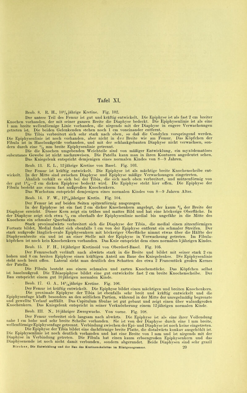 Beob. 8. R. H., lOVJährige Kretine. Fig. 102. Der untere Teil des Femur ist gut und kräftig entwickelt. Die Epiphyse ist als fast 2 cm breiter Knochen vorhanden, der mit seiner ganzen Breite die Diaphyse bedeckt. Die Epiphysenlinie ist als eine 1 mm breite wellenförmige Linie vorhanden, die nirgends mit der Diaphyse in engere Verwachsungen getreten ist. Die beiden Gelenkenden stehen noch 1 cm voneinander entfernt. Die Tibia verbreitert sich sehr stark nach oben, so daß die Condylen vorspringend werden. Die Epiphysenlinie ist noch vorhanden, aber nicht in der Breite wie am Femur. Das Köpfchen der Fibula ist in Haselnußgröße vorhanden, und mit der schlankgebauten Diaphyse nicht verwachsen, son- dern durch eine Vs breite Epiphysenlinie getrennt. Die die Knochen umgebenden Weichteile sind von mäßiger Entwicklung, ein myxödematöses subcutanes Gewebe ist nicht nachzuweisen. Die Patella kann man in ihren Konturen angedeutet sehen. Das Kniegelenk entspricht demjenigen eines normalen Kindes von 8—9 Jahren. Beob. 13. E. L., 12jährige Kretine von Basel. Fig. 103. Der Femur ist kräftig entwickelt. Die Epiphyse ist als mächtige breite Knochenscbeibe ent- wickelt. In der Mitte sind zwischen Diaphyse und Epiphyse mäßige Verwachsungen eingetreten. Ähnlich verhält es sich bei der Tibia, die sich nach oben verbreitert, und mützenförmig von der gut D/a—2 cm dicken Epiphyse bedeckt wird. Die Epiphyse steht hier offen. Die Epiphyse der Fibula besteht aus einem fast nußgroßen Knochenkern. Das Wachstum entspricht demjenigen eines normalen Kindes von 8—9 Jahren Alter. Beob. 14. F. W., 12V2,jähriger Kretin. Fig. 104. Der Femur ist auf beiden Seiten spitzenförmig ausgezogen. In der Epiphyse ist ein fast 2 cm dicker Knochenkern angelegt, der kaum ^/g der Breite der Diaphyse erreicht. Dieser Kern zeigt ein trübes und mattes Bild und hat eine höckerige Oberfläche. In der Diaphyse zeigt sich etwa cm oberhalb der Epiphysenlinie medial bis ungefähr in die Mitte des Knochens ein schmaler Querbalken. Stark proximalwärts verbreitert sich die Diaphyse der Tibia, die medial einen zitzenförmigen Fortsatz bildet. Medial findet sich ebenfalls 1 cm von der Epiphyse entfernt ein schmaler Streifen. Der stark nußgroße länglich-ovale Epiphysenkern mit höckeriger Oberfläche nimmt etwas über die Hälfte der Diaphysenbreite ein und ist an einer Stelle mit der Epiphyse in Verwachsung getreten. Im Fibula- köpfchen ist noch kein Knochenkern vorhanden. Das Knie entspricht dem eines normalen 5 jährigen Kindes. Beob. 15. F. H., 14jähriger Kretinoid von Oberdorf-Basel. Fig. 105. Der Femurschaft verläuft nach abwärts stark in die Breite und bildet mit seiner stark 2 cm hohen und 8 cm breiten Epiphyse einen kräftigen Anteil am Baue des Kniegelenkes. Die Epiphysenlinie steht noch breit offen. Lateral sieht man deutlich den Schatten des etwa 2 Francsstück großen Kernes der Patella. Die Fibula besteht aus einem schmalen und zarten Knochenstücke. Das Köpfchen selbst ist haselnußgroß. Die Tibiaepiphyse bildet eine gut entwickelte fast 2 cm breite Knochenscheibe. Der Bau entspricht einem gut 10jährigen normalen Kinde. Beob. 17. G. A., Id'/jjährige Kretine. Fig. 106. Der Femur ist kräftig entwickelt. Die Epiphyse bildet einen mächtigen und breiten Knochenkern. Die proximale Epiphyse der Tibia ist ebenfalls sehr breit und kräftig entwickelt und die Epiphysenfuge klafft besonders an den seitlichen Partien, während in der Mitte der unregelmäßig begrenzte und gewellte Verlauf auffällt. Das Capitulum fibulae ist gut gebaut und zeigt einen über walnußgroßen Knocbenkern. Das Kniegelenk entspricht in seiner Verknöcherung einem 12jährigen normalen Kinde. Beob. HI. N., Ißjähriger Zwergwuchs. Von vorne. Fig. 108. Der Femur verbreitet sich langsam nach abwärts. Die Epiphyse ist als eine ihrer Vollendung nahe 1 cm hohe und sehr breite Scheibe vorhanden. Sie ist von der Diaphyse durch eine 1 mm breite, vvellenförmigeEpiphysenfuge getrennt. Verbindung zwischen derEpi- und Diaphyse ist noch keine eingetreten. Die Epiphyse der Tibia bildet eine dachförmige breite Platte, die distalwärts konkav ausgehöhlt ist. Die Epiphysenlinie ist noch deutlich vorhanden und hat eine Breite von 1 mm und ist nirgends mit der Diaphyse in Verbindung getreten. Die Fibula hat einen kaum erbsengroßen Epiphysenkern und das Diaphysenende ist noch nicht damit verbunden, sondern abgerundet. Beide Diaphysen sind sehr grazil Bircher, Die Entwicklung und der Bau des Kretiuenskelettes im Köntgenogramme. 20