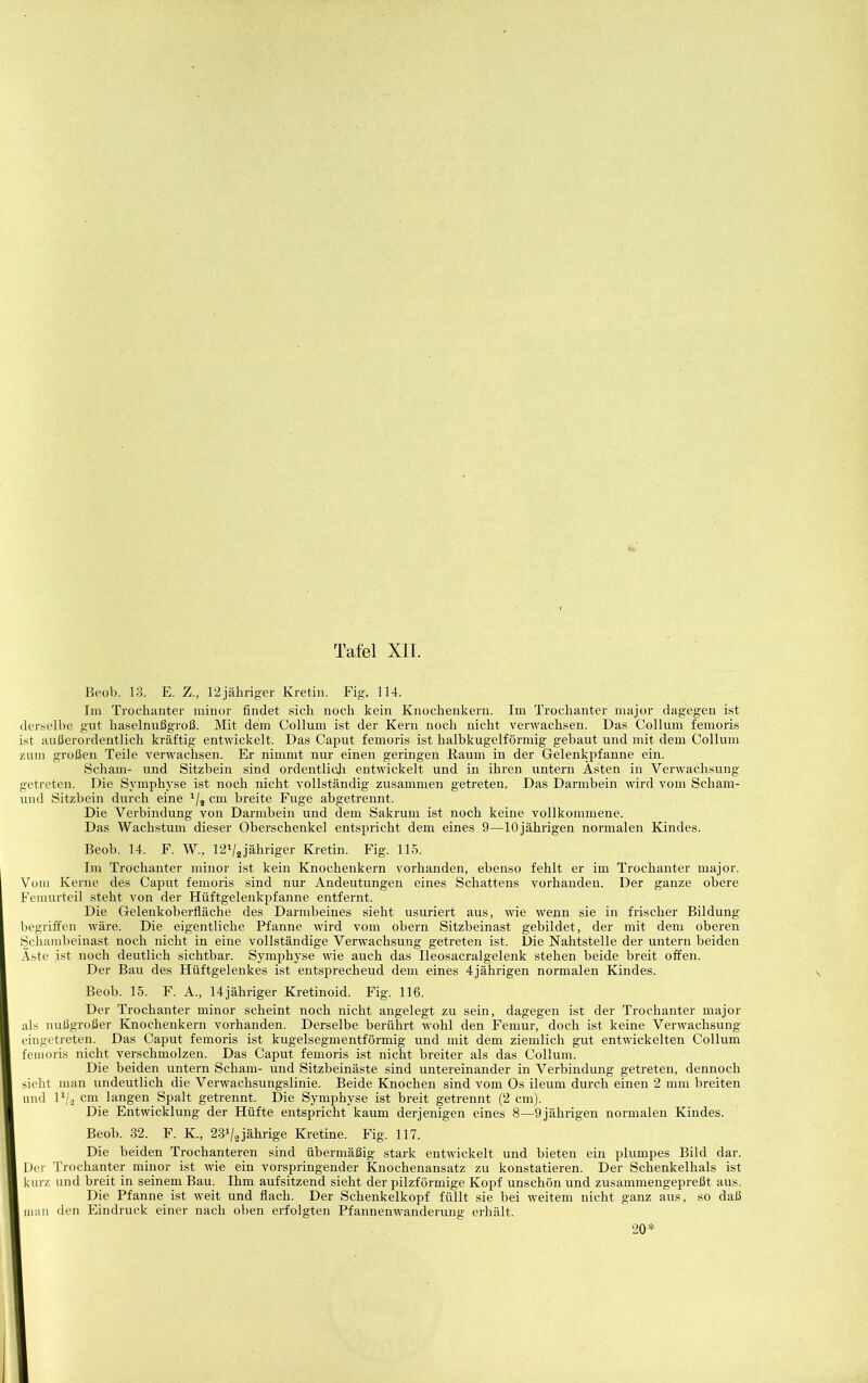 Beob. 18. E. Z., 12jähriger Kretin. Fig. 114. Im Trochanter minor findet sich noch kein Knochenkern. Im Trochanter major dagegen ist derselbe gut haselnußgroß. Mit dem Collum ist der Kern noch nicht verwachsen. Das Collum femoris ist außerordentlich kräftig entwickelt. Das Caput femoris ist halbkugelförmig gebaut und mit dem Collum zum großen Teile verwachsen. Er nimmt nur einen geringen Eaum in der Gelenkpfanne ein. Scham- und Sitzbein sind ordentlidi entwickelt und in ihren untern Ästen in Verwachsung getreten. Die Symphyse ist noch nicht vollständig zusammen getreten. Das Darmbein wird vom Scham- und Sitzbein durch eine ‘/j cm breite Fuge abgetrennt. Die Verbindung von Darmbein und dem Sakruni ist noch keine vollkommene. Das Wachstum dieser Oberschenkel entspricht dem eines 9—10jährigen normalen Kindes. Beob. 14. F. W., T2V2jähriger Kretin. Fig. 115. Im Trochanter minor ist kein Knocheukern vorhanden, ebenso fehlt er im Trochanter major. Vom Kerne des Caput femoris sind nur Andeutungen eines Schattens vorhanden. Der ganze obere Femurteil steht von der Hüftgelenkpfanne entfernt. Die Gelenkoberfläche des Darmbeines sieht usuriert aus, wie wenn sie in frischer Bildung begriffen wäre. Die eigentliche Pfanne wird vom obern Sitzbeinast gebildet, der mit dem oberen Schambeinast noch nicht in eine vollständige Verwachsung getreten ist. l3ie Nahtstelle der untern beiden Äste ist noch deutlich sichtbar. Symphyse wie auch das Ileosacralgelenk stehen beide breit offen. Der Bau des Hüftgelenkes ist entsprechend dem eines 4jährigen normalen Kindes. Beob. 15. F. A., 14jähriger Kretinoid. Fig. 116. Der Trochanter minor scheint noch nicht angelegt zu sein, dagegen ist der Trochanter major als nußgroßer Knochenkern vorhanden. Derselbe berührt wohl den Femur, doch ist keine Verwachsung eingetreten. Das Caput femoris ist kugelsegmentförmig und mit dem ziemlich gut entwickelten Collum femoris nicht verschmolzen. Das Caput femoris ist nicht breiter als das Collum. Die beiden untern Scham- und Sitzbeinäste sind untereinander in Verbindung getreten, dennoch sieht man undeutlich die Verwachsungslinie. Beide Knochen sind vom Os ileum durch einen 2 mm breiten und D/ä cm langen Spalt getrennt. Die Symphyse ist breit getrennt (2 cm). Die Entwicklung der Hüfte entspricht kaum derjenigen eines 8—9 jährigen normalen Kindes. Beob. 32. F. K., 28^/3jährige Kretine. Fig. 117. Die beiden Trochanteren sind übermäßig stark entwickelt und bieten ein plumpes Bild dar. Der Trochanter minor ist wie ein vorspringender Knochenansatz zu konstatieren. Der Schenkelhals ist kurz und breit in seinem Bau. Ihm aufsitzend sieht der pilzförmige Kopf unschön und zusammengepreßt aus. Die Pfanne ist weit und flach. Der Schenkelkopf füllt sie bei weitem nicht ganz aus, so daß man den Eindruck einer nach oben erfolgten Pfannenwanderung erhält. 20*