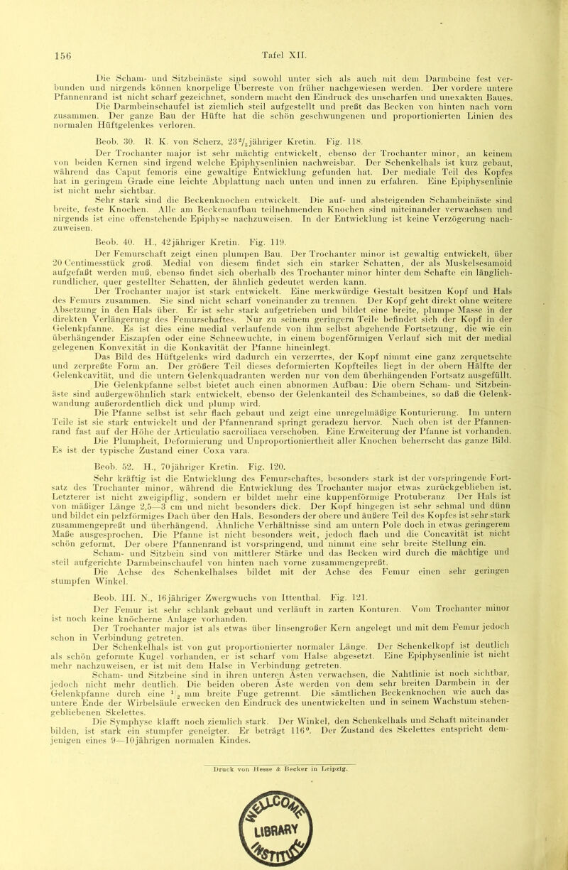 Die Scham- und Sitzheinäste sind sowohl unter sich als auch mit dem Darmbeine fest ver- bunden und nirgends können knorpelige Überreste von früher nachgewiesen werden. Der vordere untere Pfannenrand ist nicht scharf gezeichnet, sondern macht den Eindruck des unscharfen und unexakten Baues. Die Darinbeinschaufel ist ziemlich steil aufgestellt und preßt das Becken von hinten nach vorn zusammen. Der ganze Bau der Hüfte hat die schön geschwungenen und proportionierten Linien des normalen Hüftgelenkes verloren. Beob. 30. K. K. von Scherz, ‘ZS'Vajähriger Kretin. Fig. 118. Der Trochanter major ist sehr mächtig entwickelt, ebenso der Trochanter minor, an keinem von beiden Kernen sind irgend welche Epiphysenlinien nachweisbar. Der Schenkelhals ist kurz gebaut, wälirend das Caput femoris eine gewaltige Entwicklung gefunden hat. Der mediale Teil des Kopfes hat in geringem Grade eine leichte Abplattung nach unten und innen zu erfahren. Eine Epiphysenlinie ist nicht mehr sichtbar. Sehr stark sind die Beckenknochen entwickelt. Die auf- und absteigenden Schambeinäste sind breite, feste Knochen. Alle am Beckenaufbau teilnehmenden Knochen sind miteinander verwachsen und nirgends ist eine offenstehende Epii)hyse nachzuweisen. In der Entwicklung ist keine Verzögerung nach- zuweisen. Beob. 40. H., 42jähriger Kretin. Fig. 119. Der Femurschaft zeigt einen plumpen Bau. Der Trochanter minor ist gewaltig entwickelt, über 20 Centimesstück groß. Medial von diesem findet sich ein starker Schatten, der als Muskelsesamoid aufgefaßt werden muß, ebenso findet sich oberhalb des Trochanter nunor hinter dem Schafte ein länglich- rundlicher, quer gestellter Schatten, der ähnlich gedeutet werden kann. Der Trochanter major ist stark entwickelt. Eine merkwürdige Gestalt besitzen Kopf und Hals des Femurs zusammen. Sie sind nicht scharf voneinander zu trennen. Der Kopf geht direkt ohne weitere Ahsetzung in den Hals über. Er ist sehr stark aufgetrieben und bildet eine bi-eite, plumj)e Masse in der direkten Verlängerung des Femurschaftes. Nur zu seinem geringem Teile befindet sich der Kopf in der Gelenk])fanne. Es ist dies eine medial verlaufende von ihm selbst abgehende Fortsetzung, die wie ein überhängender Eiszapfen oder eine Schneewuchte, in einem bogenförmigen Verlauf sich mit der medial gelegenen Konvexität in die Konkavität der Pfanne hineinlegt. Das Bild des Hüftgelenks wird dadurch ein verzerrtes, der Kopf nimmt eine ganz zerquetschte und zerpreßte Form an. Der größere Teil dieses deformierten Koj)fteiles liegt in der oliern Hälfte der Gelenkcavität, und die untern Gelenkquadranten werden nur von dem überhängenden Fortsatz ausgefüllt. Die Gelenkpfanne selbst bietet auch einen abnormen Aufbau: Die obern Scham- und Sitzbein- äste sind außergew'öhnlich stark entwickelt, ebenso der Gelenkanteil des Schambeines, so daß die Gelenk- wandung außerordentlich dick und plump wird. Die Pfanne selbst ist sehr flach gebaut und zeigt eine unregelmäßige Konturierung. Im untern Teile ist sie stark entwickelt und der Pfannenrand sjuingt geradezu hervor. Nach oben ist der Pfannen- rand fast auf der Höhe der Articulatio sacroiliaca verschoben. Eine Erweiterung der Pfanne ist vorhanden. Die Plumi)heit, Deformierung und Unproportioniertheit aller Knochen beherrscht das ganze Bild. Es ist der typische Zustand einer Coxa vara. Beob. 52. H., 70jähriger Kretin. Fig. 120. Sehr kräftig ist die Entwicklung des Femurschaftes, besonders stark ist der vorsi)ringende Fort- satz des Trochanter minor, während die Entwicklung des Trochanter major etwas zurückgeblieben ist. Letzterer ist nicht zweigipflig, sondern er bildet mehr eine kuppenförmige Protuberanz. Der Hals ist von mäßiger Länge 2,5—3 cm und nicht besonders dick. Der Kopf hingegen ist sehr schmal und dünn und bildet ein pelzförmiges Dach über den Hals. Besonders der obere und äußere Teil des Kopfes ist sehr stark zusammenge})reßt und überhängend. Ähnliche Verhältnisse sind am untern Pole doch in etwas geringerem Maße ausgesprochen. Die Pfanne ist nicht besonders w'eit, jedoch flach und die Concavität ist nicht schön geformt. Der obere Pfannenrand ist vorsi)ringend, und nimmt eine sehr breite Stellung ein. Scham- und Sitzbein sind von mittlerer Stärke und das Becken wird durch die mächtige und steil aufgerichte Darmbeinschaufel von hinten nach vorne zusammcngepreßt. Die Achse des Schenkelhalses bildet mit der Achse des Femur einen sehr geringen stumpfen Winkel. Beob. III. N., Ißjähriger Zwergwuchs von Ittenthal. Fig. 121. Der Femur ist sehr schlank gebaut und verläuft in zarten Konturen. Vom Trochanter minor ist noch keine knöcherne Anlage vorhanden. Der Trochanter major ist als etwas über linsengroßer Kern angelegt und mit dem Femur jedoch schon in Verbindung getreten. Der Schenkelhals ist von gut proportionierter normaler Länge. Der Schenkelkopf ist deutlich als schön geformte Kugel vorhanden, er ist scharf vom Halse abgesetzt. Eine Epiphysenlinie ist nicht mehr nachzuweisen, er ist mit dem Halse in Verbindung getreten. Scham- und Sitzbeine sind in ihren unteren Ästen verwachsen, die Nahtlinie ist noch sichthar, jedoch nicht mehr deutlich. Die beiden oberen Äste werden von dem sehr breiten Darmbein in der Gelenkj)fanne durch eine V.j mm breite Fuge getrejint. Die sämtlichen Beckenknochen wie auch das untere Ende der Wirbelsäule erwecken den Eindruck des unentwickelten und in seinem Wachstum stehen- gebliebenen Skelettes. Die Symphyse klafft noch ziemlich stark. Der Winkel, den Schenkelhals und Schaft miteinander bilden, ist stark ein stumpfer geneigter. Er beträgt 116®. Der Zustand des Skelettes entspricht dem- jenigen eines 9—10jährigen normalen Kindes.