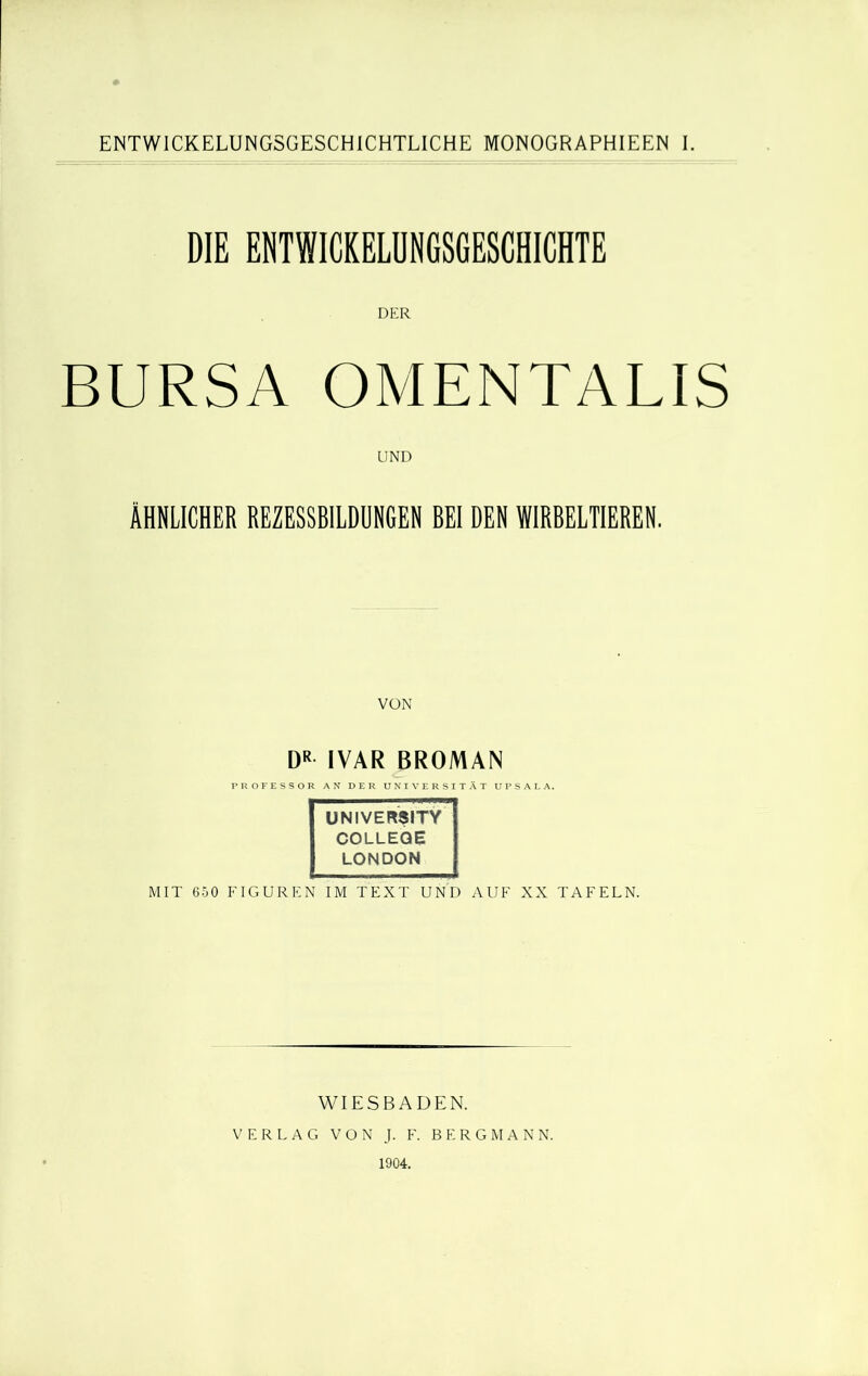 ENTWICKELUNGSGESCHICHTLICHE MONOGRAPH IE EN I. DIE ENTWICKELUNGSGESCHICHTE DER BURSA OMENTALIS UND ÄHNLICHER REZESSBILDUNGEN BEI DEN WIRBELTIEREN. DR IVAR BROMAN UNIVERSITY COLLEGE LONDON MIT 650 FIGUREN IM TEXT UND AUF XX TAFELN. WIESBADEN. VERLAG VON J. F. BERGMANN. 1904.