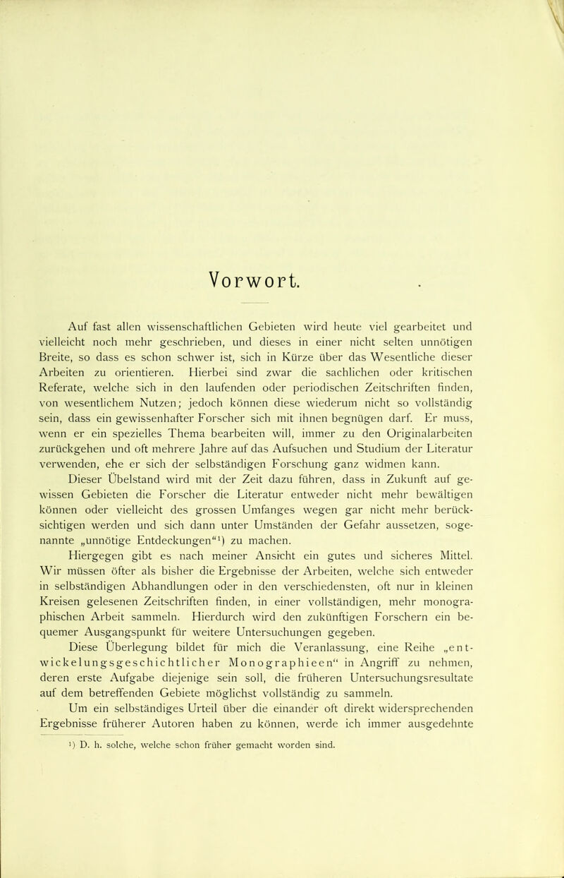 Vorwort. Auf fast allen wissenschaftlichen Gebieten wird heute viel gearbeitet und vielleicht noch mehr geschrieben, und dieses in einer nicht selten unnötigen Breite, so dass es schon schwer ist, sich in Kürze über das Wesentliche dieser Arbeiten zu orientieren. Hierbei sind zwar die sachlichen oder kritischen Referate, welche sich in den laufenden oder periodischen Zeitschriften finden, von wesentlichem Nutzen; jedoch können diese wiederum nicht so vollständig sein, dass ein gewissenhafter Forscher sich mit ihnen begnügen darf. Er muss, wenn er ein spezielles Thema bearbeiten will, immer zu den Originalarbeiten zurückgehen und oft mehrere Jahre auf das Aufsuchen und Studium der Literatur verwenden, ehe er sich der selbständigen Forschung ganz widmen kann. Dieser Übelstand wird mit der Zeit dazu führen, dass in Zukunft auf ge- wissen Gebieten die Forscher die Literatur entweder nicht mehr bewältigen können oder vielleicht des grossen Umfanges wegen gar nicht mehr berück- sichtigen werden und sich dann unter Umständen der Gefahr aussetzen, soge- nannte „unnötige Entdeckungen1) zu machen. Fliergegen gibt es nach meiner Ansicht ein gutes und sicheres Mittel. Wir müssen öfter als bisher die Ergebnisse der Arbeiten, welche sich entweder in selbständigen Abhandlungen oder in den verschiedensten, oft nur in kleinen Kreisen gelesenen Zeitschriften finden, in einer vollständigen, mehr monogra- phischen Arbeit sammeln. Hierdurch wird den zukünftigen Forschern ein be- quemer Ausgangspunkt für weitere Untersuchungen gegeben. Diese Überlegung bildet für mich die Veranlassung, eine Reihe „ent- wickelungsgeschichtlicher Monographieen“ in Angriff zu nehmen, deren erste Aufgabe diejenige sein soll, die früheren Untersuchungsresultate auf dem betreffenden Gebiete möglichst vollständig zu sammeln. Um ein selbständiges Urteil über die einander oft direkt widersprechenden Ergebnisse früherer Autoren haben zu können, werde ich immer ausgedehnte ■) D. h. solche, welche schon früher gemacht worden sind.