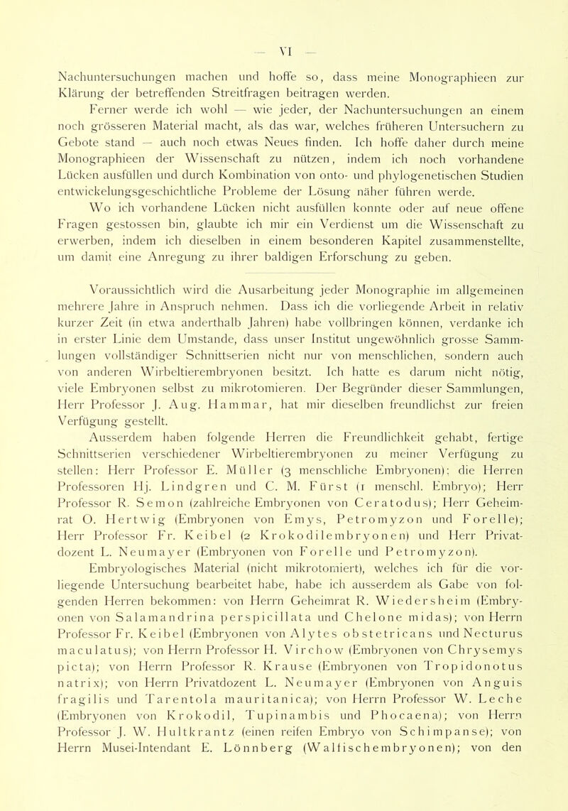 Nachuntersuchungen machen und hoffe so, dass meine Monographien zur Klärung der betreffenden Streitfragen beitragen werden. Ferner werde ich wohl — wie jeder, der Nachuntersuchungen an einem noch grösseren Material macht, als das war, welches früheren Untersuchern zu Gebote stand — auch noch etwas Neues finden. Ich hoffe daher durch meine Monographieen der Wissenschaft zu nützen, indem ich noch vorhandene Lücken ausfüllen und durch Kombination von onto- und phylogenetischen Studien entwickelungsgeschichtliche Probleme der Lösung näher führen werde. Wo ich vorhandene Lücken nicht ausfüllen konnte oder auf neue offene Fragen gestossen bin, glaubte ich mir ein Verdienst um die Wissenschaft zu erwerben, indem ich dieselben in einem besonderen Kapitel zusammenstellte, um damit eine Anregung zu ihrer baldigen Erforschung zu geben. Voraussichtlich wird die Ausarbeitung jeder Monographie im allgemeinen mehrere Jahre in Anspruch nehmen. Dass ich die vorliegende Arbeit in relativ kurzer Zeit (in etwa anderthalb Jahren) habe vollbringen können, verdanke ich in erster Linie dem Lhnstande, dass unser Institut ungewöhnlich grosse Samm- lungen vollständiger Schnittserien nicht nur von menschlichen, sondern auch von anderen Wirbeltierembryonen besitzt. Ich hatte es darum nicht nötig, viele Embryonen selbst zu mikrotomieren. Der Begründer dieser Sammlungen, Herr Professor J. Aug. II am mar, hat mir dieselben freundlichst zur freien Verfügung gestellt. Ausserdem haben folgende Herren die Freundlichkeit gehabt, fertige Schnittserien verschiedener Wirbeltierembryonen zu meiner Verfügung zu stellen: Herr Professor E. Müller (3 menschliche Embryonen); die Plerren Professoren Hj. Lindgren und C. M. Fürst (1 menschl. Embryo); Herr Professor R. Semon (zahlreiche Embryonen von Ceratodus); Herr Geheim- rat O. Hertwig (Embryonen von Emys, Petromyzon und Forelle); Herr Professor Er. Keibe 1 (2 Krokodilembryonen) und Herr Privat- dozent L. Neumayer (Embryonen von Forelle und Petromyzon). Embryologisches Material (nicht mikrotorniert), welches ich für die vor- liegende Untersuchung bearbeitet habe, habe ich ausserdem als Gabe von fol- genden Herren bekommen: von Herrn Geheimrat R. Wiedersheim (Embry- onen von Salamandrina perspicillata und Chelone in idas); von Herrn Professor Er. Keibel (Embryonen von Alytes obstetricans undNecturus maculatus); von Herrn Professor H. Virchow (Embryonen von Chrysemys picta); von Herrn Professor R. Krause (Embryonen von Tropidonotus natrix); von Herrn Privatdozent L. Neumayer (Embryonen von Anguis fragilis und Tarentola mauritanica); von Herrn Professor W. Leche (Embryonen von Krokodil, Tupinambis und Phocaena); von Herrn Professor J. W. Hultkrantz (einen reifen Embryo von Schimpanse); von Herrn Musei-Intendant E. Lönnberg (Waltischembryonen); von den