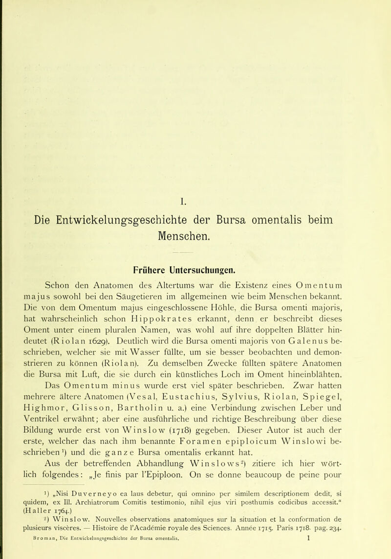 Die Entwiekelungsgesehiehte der Bursa omentalis beim Menschen. Frühere Untersuchungen. Schon den Anatomen des Altertums war die Existenz eines Omentum majus sowohl bei den Säugetieren im allgemeinen wie beim Menschen bekannt. Die von dem Omentum majus eingeschlossene Höhle, die Bursa omenti majoris, hat wahrscheinlich schon Hippokrates erkannt, denn er beschreibt dieses Oment unter einem pluralen Namen, was wohl auf ihre doppelten Blätter hin- deutet (Riolan 1629). Deutlich wird die Bursa omenti majoris von Galenus be- schrieben, welcher sie mit Wasser füllte, um sie besser beobachten und demon- strieren zu können (Riolan). Zu demselben Zwecke füllten spätere Anatomen die Bursa mit Luft, die sie durch ein künstliches Loch im Oment hineinblähten. Das Omentum minus wurde erst viel später beschrieben. Zwar hatten mehrere ältere Anatomen (Vesal, Eustachius, Sylvius, Riolan, Spiegel, Highmor, Glisson, Bartholin u. a.) eine Verbindung zwischen Leber und Ventrikel erwähnt; aber eine ausführliche und richtige Beschreibung über diese Bildung wurde erst von Winslow (1718) gegeben. Dieser Autor ist auch der erste, welcher das nach ihm benannte Foramen epiploicum Winslowi be- schrieben1) und die ganze Bursa omentalis erkannt hat. Aus der betreffenden Abhandlung Winslows2) zitiere ich hier wört- lich folgendes: „Je finis par l’Epiploon. On se donne beaucoup de peine pour ') „Nisi Duverneyo ea laus debetur, qui omnino per similem descriptionem dedit, si quidem, ex 111. Archiatrorum Comitis testimonio, nihil ejus viri posthumis codicibus accessit.“ (Haller 1764.) 2) Winslow. Nouvelles observations anatomiques sur la Situation et la conformation de plusieurs visceres. — Histoire de l’Academie royale des Sciences. Annee 1715. Paris 1718. pag. 234.