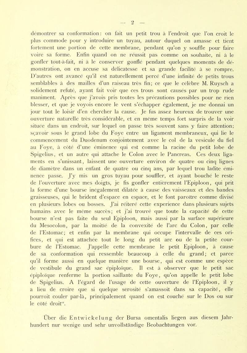 demontrer sa conformation: on fait un petit trou ä l’endroit que l’on croit le plus commode pour y introduire un tuyau, autour duquel on amasse et tient fortement une portion de cette membrane, pendant qu’on y souffle pour faire voire sa forme. Enfin quand on ne reussit pas comme on souhaite, ni ä le gonfler tout-ä-fait, ni ä le conserver gonfle pendant quelques moments de de- monstration, on en accuse sa delicatesse et sa grande faeilite ä se rompre. D’autres ont avance qu’il est naturellement perce d’une infinite de petits trous semblables ä des mailles d’un raiseau tres fin; ce que le celebre M. Ruysch a solidement refute, ayant fait voir que ces trous sont causes par un trop rüde maniment. Apres que j’avois pris toutes les precautions possibles pour ne nen blesser, et que je vo}mis encore le vent s’echapper egalement, je me donnai un jour tout le loisir d’en chercher la cause. Je fus assez heureux de trouver une ouverture naturelle tres considerable, et en meme temps fort surpris de la voir situee dans un endroit, sur lequel on passe tres souvent sans y faire attention; scavoir sous le grand lobe du Foye entre un ligament membraneux, qui lie le commencement du Duodenum conjointement avec le col de la vesicule du fiel au Foye, ä cöte d’une eminence qui est comme la racine du petit lobe de Spigelius, et un autre qui attache le Colon avec le Pancreas. Ces deux liga- ments en s’unissant, laissent une ouverture environ de quatre ou cincj lignes de diametre dans un enfant de quatre ou cinq ans, par lequel trou ladite emi- nence passe. J’y mis un gros tuyau pour souffler, et ayant bouche le reste de l’ouverture avec mes doigts, je fis gonfler entierement l’Epiploon, qui prit la forme d’une bourse inegalement dilatee ä cause des vaisseaux et des bandes graisseuses, qui le brident d’espace en espace, et le font paroitre comme divise en plusieurs lobes ou bosses. J’ai reitere cette experience dans plusieurs sujets humains avec le meme succes; et j’ai trouve que toute la capacite de cette bourse n’est pas faite du seul Epiploon, mais aussi par la surface superieure du Mesocolon, par la moitie de la convexite de l’arc du Colon, par celle de l’Estomac; et enfin par la membrane qui occupe l’intervalle de ces ori- fices, et qui est attachee tout le long du petit arc ou de la petite cour- bure de l’Estomac. J’appelle cette membrane le petit Epiploon, ä cause de sa conformation qui ressemble beaucoup ä celle du grand; et parce qu’il forme aussi en quelque maniere une bourse, qui est comme une espece de vestibule du grand sac epiplo'ique. II est ä observer que le petit sac epiploTque renferme la portion saillante du Foye, qu’on appelle le petit lobe de Spigelius. A l’egard de l’usage de cette ouverture de l’Epiploon, il y a lieu de croire que si quelque serosite s’amassoit dans sa capacite, eile pourroit couler par-lä, principalement quand on est couche sur le Dos ou sur le cöte droit“. Über die Entwickelung der Bursa omentalis liegen aus diesem Jahr- hundert nur wenige und sehr unvollständige Beobachtungen vor.