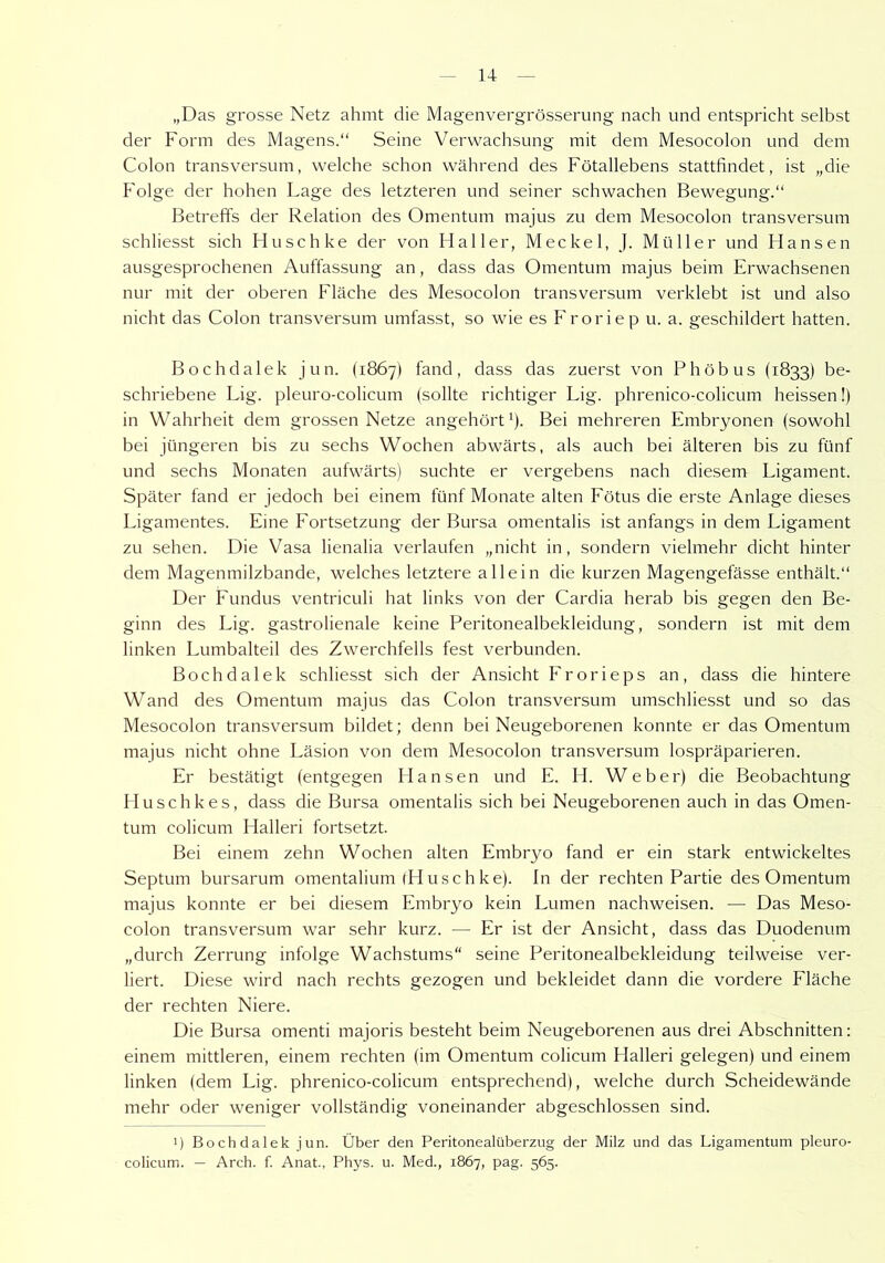 „Das grosse Netz ahmt die Magenvergrösserung nach und entspricht selbst der Form des Magens.“ Seine Verwachsung mit dem Mesocolon und dem Colon transversum, welche schon während des Fötallebens stattfindet, ist „die Folge der hohen Lage des letzteren und seiner schwachen Bewegung.“ Betreffs der Relation des Omentum majus zu dem Mesocolon transversum schliesst sich Flusch ke der von Haller, Meckel, J. Müller und Hansen ausgesprochenen Auffassung an, dass das Omentum majus beim Erwachsenen nur mit der oberen Fläche des Mesocolon transversum verklebt ist und also nicht das Colon transversum umfasst, so wie es Froriep u. a. geschildert hatten. Bochdalek jun. (1867) fand, dass das zuerst von Phöbus (1833) be- schriebene Lig. pleuro-colicum (sollte richtiger Lig. phrenico-colicum heissen!) in Wahrheit dem grossen Netze angehört1). Bei mehreren Embryonen (sowohl bei jüngeren bis zu sechs Wochen abwärts, als auch bei älteren bis zu fünf und sechs Monaten aufwärts) suchte er vergebens nach diesem Ligament. Später fand er jedoch bei einem fünf Monate alten Fötus die erste Anlage dieses Ligamentes. Eine Fortsetzung der Bursa omentalis ist anfangs in dem Ligament zu sehen. Die Vasa lienalia verlaufen „nicht in, sondern vielmehr dicht hinter dem Magenmilzbande, welches letztere allein die kurzen Magengefässe enthält.“ Der Fundus ventriculi hat links von der Cardia herab bis gegen den Be- ginn des Lig. gastrolienale keine Peritonealbekleidung, sondern ist mit dem linken Lumbalteil des Zwerchfells fest verbunden. Bochdalek schliesst sich der Ansicht Frorieps an, dass die hintere Wand des Omentum majus das Colon transversum umschliesst und so das Mesocolon transversum bildet; denn bei Neugeborenen konnte er das Omentum majus nicht ohne Läsion von dem Mesocolon transversum lospräparieren. Er bestätigt (entgegen Hansen und E. H. Weber) die Beobachtung Huschkes, dass die Bursa omentalis sich bei Neugeborenen auch in das Omen- tum colicum Halleri fortsetzt. Bei einem zehn Wochen alten Embryo fand er ein stark entwickeltes Septum bursarum omentalium (Huschke). In der rechten Partie des Omentum majus konnte er bei diesem Embryo kein Lumen nachweisen. — Das Meso- colon transversum war sehr kurz. — Er ist der Ansicht, dass das Duodenum „durch Zerrung infolge Wachstums“ seine Peritonealbekleidung teilweise ver- liert. Diese wird nach rechts gezogen und bekleidet dann die vordere Fläche der rechten Niere. Die Bursa omenti majoris besteht beim Neugeborenen aus drei Abschnitten: einem mittleren, einem rechten (im Omentum colicum Halleri gelegen) und einem linken (dem Lig. phrenico-colicum entsprechend), welche durch Scheidewände mehr oder weniger vollständig voneinander abgeschlossen sind. ') Bochdalek jun. Über den Peritonealüberzug der Milz und das Ligamentum pleuro- colicum. — Arch. f. Anat., Phys. u. Med., 1867, pag. 565.
