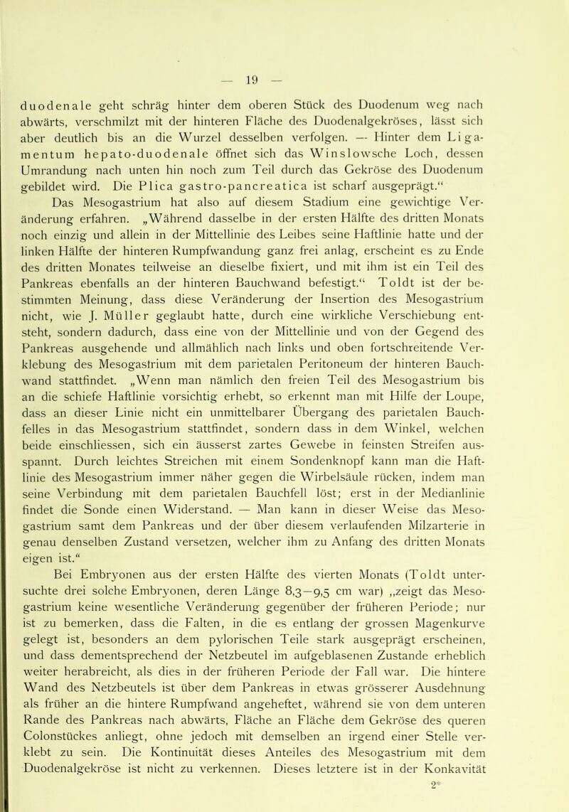 duodenale geht schräg hinter dem oberen Stück des Duodenum weg nach abwärts, verschmilzt mit der hinteren Fläche des Duodenalgekröses, lässt sich aber deutlich bis an die Wurzel desselben verfolgen. — Hinter dem Liga- mentum hepato-duodenale öffnet sich das Winslowsche Loch, dessen Umrandung nach unten hin noch zum Teil durch das Gekröse des Duodenum gebildet wird. Die Plica gastro-pancreatica ist scharf ausgeprägt.“ Das Mesogastrium hat also auf diesem Stadium eine gewichtige Ver- änderung erfahren. „Während dasselbe in der ersten Hälfte des dritten Monats noch einzig und allein in der Mittellinie des Leibes seine Haftlinie hatte und der linken Hälfte der hinteren Rumpfwandung ganz frei anlag, erscheint es zu Ende des dritten Monates teilweise an dieselbe fixiert, und mit ihm ist ein Teil des Pankreas ebenfalls an der hinteren Bauchwand befestigt.“ Toldt ist der be- stimmten Meinung, dass diese Veränderung der Insertion des Mesogastrium nicht, wie J. Müller geglaubt hatte, durch eine wirkliche Verschiebung ent- steht, sondern dadurch, dass eine von der Mittellinie und von der Gegend des Pankreas ausgehende und allmählich nach links und oben fortschreitende Ver- klebung des Mesogastrium mit dem parietalen Peritoneum der hinteren Bauch- wand stattfindet. „Wenn man nämlich den freien Teil des Mesogastrium bis an die schiefe Haftlinie vorsichtig erhebt, so erkennt man mit Hilfe der Loupe, dass an dieser Linie nicht ein unmittelbarer Übergang des parietalen Bauch- felles in das Mesogastrium stattfindet, sondern dass in dem Winkel, welchen beide einschliessen, sich ein äusserst zartes Gewebe in feinsten Streifen aus- spannt. Durch leichtes Streichen mit einem Sondenknopf kann man die Haft- linie des Mesogastrium immer näher gegen die Wirbelsäule rücken, indem man seine Verbindung mit dem parietalen Bauchfell löst; erst in der Medianlinie findet die Sonde einen Widerstand. — Man kann in dieser Weise das Meso- sastrium samt dem Pankreas und der über diesem verlaufenden Milzarterie in genau denselben Zustand versetzen, welcher ihm zu Anfang des dritten Monats eigen ist.“ Bei Embryonen aus der ersten Hälfte des vierten Monats (Toldt unter- suchte drei solche Embryonen, deren Länge 83—9,5 cm war) ,.zeigt das Meso- gastrium keine wesentliche Veränderung gegenüber der früheren Periode; nur ist zu bemerken, dass die Falten, in die es entlang der grossen Magenkurve gelegt ist, besonders an dem pylorischen Teile stark ausgeprägt erscheinen, und dass dementsprechend der Netzbeutel im aufgeblasenen Zustande erheblich weiter herabreicht, als dies in der früheren Periode der Fall war. Die hintere Wand des Netzbeutels ist über dem Pankreas in etwas grösserer Ausdehnung als früher an die hintere Rumpfwand angeheftet, während sie von dem unteren Rande des Pankreas nach abwärts, Fläche an Fläche dem Gekröse des queren Colonstückes anliegt, ohne jedoch mit demselben an irgend einer Stelle ver- klebt zu sein. Die Kontinuität dieses Anteiles des Mesogastrium mit dem Duodenalgekröse ist nicht zu verkennen. Dieses letztere ist in der Konkavität 2*