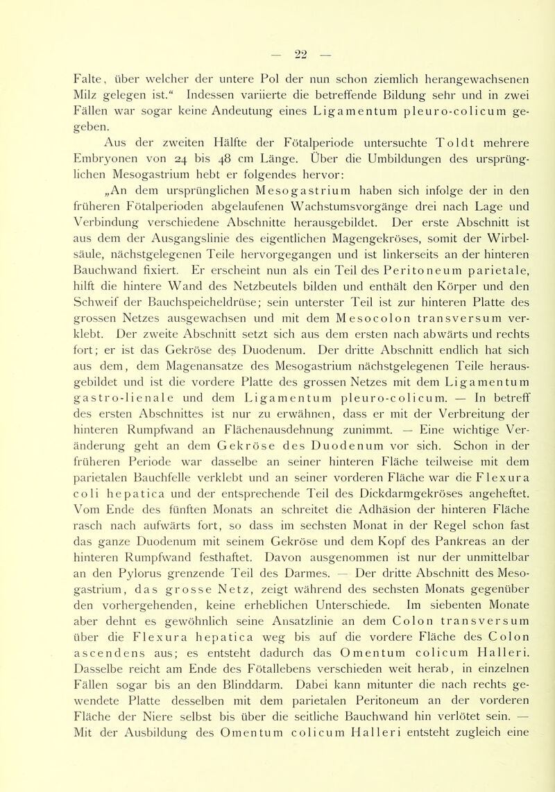Falte, über welcher der untere Pol der nun schon ziemlich herangewachsenen Milz gelegen ist.“ Indessen variierte die betreffende Bildung sehr und in zwei Fällen war sogar keine Andeutung eines Ligamentum pleuro-colicum ge- geben. Aus der zweiten Hälfte der Fötalperiode untersuchte Toldt mehrere Embryonen von 24 bis 48 cm Länge. Über die Umbildungen des ursprüng- lichen Mesogastrium hebt er folgendes hervor: „An dem ursprünglichen Mesogastrium haben sich infolge der in den früheren Fötalperioden abgelaufenen Wachstumsvorgänge drei nach Lage und Verbindung verschiedene Abschnitte herausgebildet. Der erste Abschnitt ist aus dem der Ausgangslinie des eigentlichen Magengekröses, somit der Wirbel- säule, nächstgelegenen Teile hervorgegangen und ist linkerseits an der hinteren Bauchwand fixiert. Er erscheint nun als ein Teil des Perito neu m parietale, hilft die hintere Wand des Netzbeutels bilden und enthält den Körper und den Schweif der Bauchspeicheldrüse; sein unterster Teil ist zur hinteren Platte des grossen Netzes ausgewachsen und mit dem Mesocolon transversum ver- klebt. Der zweite Abschnitt setzt sich aus dem ersten nach abwärts und rechts fort; er ist das Gekröse des Duodenum. Der dritte Abschnitt endlich hat sich aus dem, dem Magenansatze des Mesogastrium nächstgelegenen Teile heraus- gebildet und ist die vordere Platte des grossen Netzes mit dem Ligamentum gastro-lienale und dem Ligamentum pleuro-colicum. — In betreff des ersten Abschnittes ist nur zu erwähnen, dass er mit der Verbreitung der hinteren Rumpfwand an Flächenausdehnung zunimmt. — Eine wichtige Ver- änderung geht an dem Gekröse des Duodenum vor sich. Schon in der früheren Periode war dasselbe an seiner hinteren Fläche teilweise mit dem parietalen Bauchfelle verklebt und an seiner vorderen Fläche war clieFlexura coli hepatica und der entsprechende Teil des Dickdarmgekröses angeheftet. Vom Ende des fünften Monats an schreitet die Adhäsion der hinteren Eläche rasch nach aufwärts fort, so dass im sechsten Monat in der Regel schon fast das ganze Duodenum mit seinem Gekröse und dem Kopf des Pankreas an der hinteren Rumpfwand festhaftet. Davon ausgenommen ist nur der unmittelbar an den Pylorus grenzende Teil des Darmes. — Der dritte Abschnitt des Meso- gastrium, das grosse Netz, zeigt während des sechsten Monats gegenüber den vorhergehenden, keine erheblichen Unterschiede. Im siebenten Monate aber dehnt es gewöhnlich seine Ansatzlinie an dem Colon transversum über die Flexura hepatica weg bis auf die vordere Fläche des Colon ascendens aus; es entsteht dadurch das Omentum colicum Halleri. Dasselbe reicht am Ende des Fötallebens verschieden weit herab, in einzelnen Fällen sogar bis an den Blinddarm. Dabei kann mitunter die nach rechts ge- wendete Platte desselben mit dem parietalen Peritoneum an der vorderen Fläche der Niere selbst bis über die seitliche Bauchwand hin verlötet sein. — Mit der Ausbildung des Omentum colicum Halleri entsteht zugleich eine