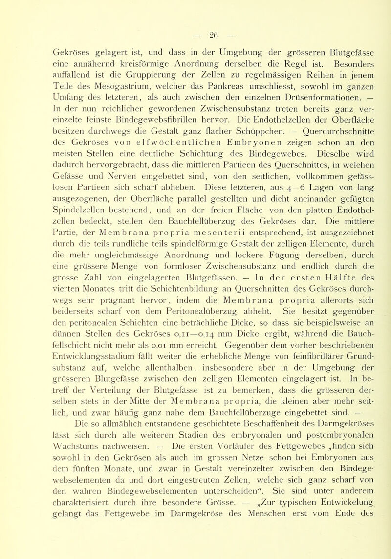 2(5 Gekröses gelagert ist, und dass in der Umgebung der grösseren Blutgefässe eine annähernd kreisförmige Anordnung derselben die Regel ist. Besonders auffallend ist die Gruppierung der Zellen zu regelmässigen Reihen in jenem Teile des Mesogastrium, welcher das Pankreas umschliesst, sowohl im ganzen Umfang des letzteren, als auch zwischen den einzelnen Drüsenformationen. — ln der nun reichlicher gewordenen Zwischensubstanz treten bereits ganz ver- einzelte feinste Bindegewebsfibrillen hervor. Die Endothelzellen der Oberfläche besitzen durchwegs die Gestalt ganz flacher Schüppchen. — Querdurchschnitte des Gekröses von elfwöchentlichen Embryonen zeigen schon an den meisten Stellen eine deutliche Schichtung des Bindegewebes. Dieselbe wird dadurch hervorgebracht, dass die mittleren Partieen des Querschnittes, in welchen Gefässe und Nerven eingebettet sind, von den seitlichen, vollkommen gefäss- losen Partieen sich scharf abheben. Diese letzteren, aus 4—6 Lagen von lang ausgezogenen, der Oberfläche parallel gestellten und dicht aneinander gefügten Spindelzellen bestehend, und an der freien Fläche von den platten Endothel- zellen bedeckt, stellen den Bauchfellüberzug des Gekröses dar. Die mittlere Partie, der Membrana propria mesenterii entsprechend, ist ausgezeichnet durch die teils rundliche teils spindelförmige Gestalt der zelligen Elemente, durch die mehr ungleichmässige Anordnung und lockere Fügung derselben, durch eine grössere Menge von formloser Zwischensubstanz und endlich durch die grosse Zahl von eingelagerten Blutgefässen. — In der ersten Hälfte des vierten Monates tritt die Schichtenbildung an Querschnitten des Gekröses durch- wegs sehr prägnant hervor, indem die Membrana propria allerorts sich beiderseits scharf von dem Peritonealüberzug abhebt. Sie besitzt gegenüber den peritonealen Schichten eine beträchliche Dicke, so dass sie beispielsweise an dünnen Stellen des Gekröses 0,11—0,14 mm Dicke ergibt, während die Bauch- fellschicht nicht mehr als 0,01 mm erreicht. Gegenüber dem vorher beschriebenen Entwicklungsstadium fällt weiter die erhebliche Menge von feinfibrillärer Grund- substanz auf, welche allenthalben, insbesondere aber in der Umgebung der grösseren Blutgefässe zwischen den zelligen Elementen eingelagert ist. In be- treff der Verteilung der Blutgefässe ist zu bemerken, dass die grösseren der- selben stets in der Mitte der Membrana propria, die kleinen aber mehr seit- lich, und zwar häufig ganz nahe dem Bauchfellüberzuge eingebettet sind. — Die so allmählich entstandene geschichtete Beschaffenheit des Darmgekröses lässt sich durch alle weiteren Stadien des embryonalen und postembryonalen Wachstums nachweisen. — Die ersten Vorläufer des Fettgewebes „finden sich sowohl in den Gekrösen als auch im grossen Netze schon bei Embryonen aus dem fünften Monate, und zwar in Gestalt vereinzelter zwischen den Bindege- webselementen da und dort eingestreuten Zellen, welche sich ganz scharf von den wahren Bindegewebselementen unterscheiden“. Sie sind unter anderem charakterisiert durch ihre besondere Grösse. — „Zur typischen Entwickelung gelangt das Fettgewebe im Darmgekröse des Menschen erst vom Ende des