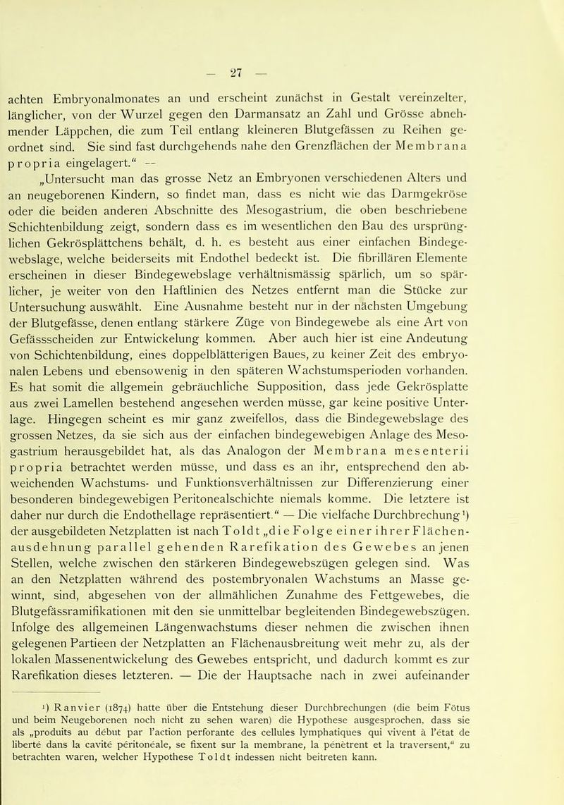 achten Embryonalmonates an und erscheint zunächst in Gestalt vereinzelter, länglicher, von der Wurzel gegen den Darmansatz an Zahl und Grösse abneh- mender Läppchen, die zum Teil entlang kleineren Blutgefässen zu Reihen ge- ordnet sind. Sie sind fast durchgehends nahe den Grenzflächen der Membrana p ropria eingelagert.'' — „Untersucht man das grosse Netz an Embryonen verschiedenen Alters und an neugeborenen Kindern, so findet man, dass es nicht wie das Darmgekröse oder die beiden anderen Abschnitte des Mesogastrium, die oben beschriebene Schichtenbildung zeigt, sondern dass es im wesentlichen den Bau des ursprüng- lichen Gekrösplättchens behält, d. h. es besteht aus einer einfachen Bindege- webslage, welche beiderseits mit Endothel bedeckt ist. Die fibrillären Elemente erscheinen in dieser Bindegewebslage verhältnismässig spärlich, um so spär- licher, je weiter von den Haftlinien des Netzes entfernt man die Stücke zur Untersuchung auswählt. Eine Ausnahme besteht nur in der nächsten Umgebung der Blutgefässe, denen entlang stärkere Züge von Bindegewebe als eine Art von Gefässscheiden zur Entwickelung kommen. Aber auch hier ist eine Andeutung von Schichtenbildung, eines doppelblätterigen Baues, zu keiner Zeit des embryo- nalen Lebens und ebensowenig in den späteren Wachstumsperioden vorhanden. Es hat somit die allgemein gebräuchliche Supposition, dass jede Gekrösplatte aus zwei Lamellen bestehend angesehen werden müsse, gar keine positive Unter- lage. Hingegen scheint es mir ganz zweifellos, dass die Bindegewebslage des grossen Netzes, da sie sich aus der einfachen bindegewebigen Anlage des Meso- gastrium herausgebildet hat, als das Analogon der Membrana mesenterii p ropria betrachtet werden müsse, und dass es an ihr, entsprechend den ab- weichenden Wachstums- und Eunktionsverhältnissen zur Differenzierung einer besonderen bindegewebigen Peritonealschichte niemals komme. Die letztere ist daher nur durch die Endothellage repräsentiert.“ — Die vielfache Durchbrechung1) der ausgebildeten Netzplatten ist nach Toldt „die Folge einer ihrerFlächen- ausdehnung parallel gehenden Rarefikation des Gewebes an jenen Stellen, welche zwischen den stärkeren Bindegewebszügen gelegen sind. Was an den Netzplatten während des postembryonalen Wachstums an Masse ge- winnt, sind, abgesehen von der allmählichen Zunahme des Fettgewebes, die Blutgefässramifikationen mit den sie unmittelbar begleitenden Bindegewebszügen. Infolge des allgemeinen Längenwachstums dieser nehmen die zwischen ihnen gelegenen Partieen der Netzplatten an Flächenausbreitung weit mehr zu, als der lokalen Massenentwickelung des Gewebes entspricht, und dadurch kommt es zur Rarefikation dieses letzteren. — Die der Hauptsache nach in zwei aufeinander J) Ranvier (1874) hatte über die Entstehung dieser Durchbrechungen (die beim Fötus und beim Neugeborenen noch nicht zu sehen waren) die Hypothese ausgesprochen, dass sie als „produits au debut par l’action perforante des cellules lymphatiques qui vivent ä l’etat de liberte dans la cavite peritoneale, se fixent sur la membrane, la penetrent et la traversent,“ zu betrachten waren, welcher Hypothese Toldt indessen nicht beitreten kann.