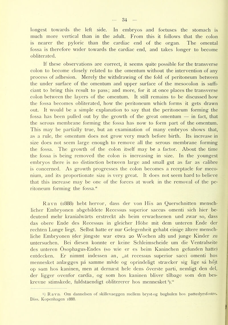 longest towards the left side. In eimbryos and foetuses the stomach is much more vertical than in the adult. From this it follows that the colon is nearer the pyloric than the cardiac end of the organ. The omental fossa is therefore wider towards the cardiac end, and takes longer to become obliterated. If these observations are correct, it seems quite possible for the transverse colon to become closely related to the omentum without the Intervention of any process of adhesion. Merely the withdrawing of the fold of peritoneum between the under surface of the omentum and upper surface of the mesocolon is suffi- ciant to bring this result to pass; and more, for it at once places the transverse colon between the layers of the omentum. It still remains to be discussed how the fossa becomes obliterated, how the peritoneum which forms it gets drawn out. It would be a simple explanation to say that the peritoneum forming the fossa has been pulled out by the growth of the great omentum — in fact, that the serous membrane forming the fossa has now to form part of the omentum. This may be partially true, but an examination of many embryos shows that, as a rule, the omentum does not grow very much before birth. Its increase in size does not seem large enough to remove all the serous membrane forming the fossa. The growth of the colon itself may be a factor. About the time the fossa is being removed the colon is increasing in size. In the youngest embryos there is no distinction between large and small gut as far as calibre is concerned. As growth progresses the colon becomes a receptacle for meco- nium, and its proportionate size is very great. It does not seem hard to believe that this increase may be one of the forces at work in the removal of the pe- ritoneum forming the fossa. Ravn (1888) hebt hervor, dass der von His an Querschnitten mensch- licher Embryonen abgebildete Recessus superior saccus omenti sich hier be- deutend mehr kranialwärts erstreckt als beim erwachsenen und zwar so, dass das obere Ende des Recessus in gleicher Höhe mit dem unteren Ende der rechten Lunge liegt. Selbst hatte er nur Gelegenheit gehabt einige ältere mensch- liche Embryonen (der jüngste war etwa 20 Wochen alt) und junge Kinder zu untersuchen. Bei diesen konnte er keine Schleimscheide um die Ventralseite des unteren Ösophagus-Endes (so wie er es beim Kaninchen gefunden hatte) entdecken. Er nimmt indessen an, ,,at recessus superior sacci omenti hos mennesket anlaegges pa samme mäde og oprindeligt straecker sig lige sä höjt op som hos kaninen, men at dernaest hele dens överste parti, nemligt den del, der ligger ovenfor cardia, og som hos kaninen bliver tilbage som den bes- krevne stimskede, fuldstaendigt oblitererer hos mennesket1).“ 1) Ravn. Om danneisen of skillevaeggen mellem bryst-og bughulen hos pattedyrsfostre. Diss. Kopenhagen 1888.