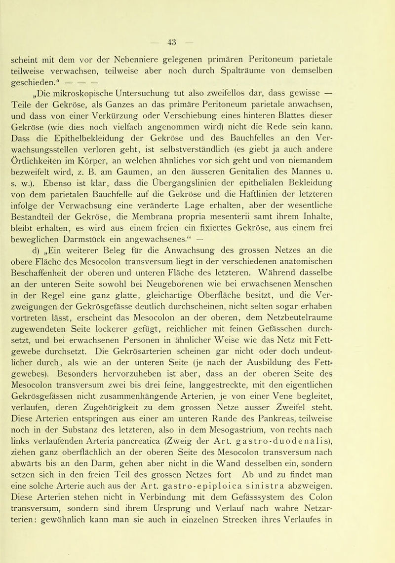 scheint mit dem vor der Nebenniere gelegenen primären Peritoneum parietale teilweise verwachsen, teilweise aber noch durch Spalträume von demselben geschieden.“ — — — „Die mikroskopische Untersuchung tut also zweifellos dar, dass gewisse — Teile der Gekröse, als Ganzes an das primäre Peritoneum parietale anwachsen, und dass von einer Verkürzung oder Verschiebung eines hinteren Blattes dieser Gekröse (wie dies noch vielfach angenommen wird) nicht die Rede sein kann. Dass die Epithelbekleidung der Gekröse und des Bauchfelles an den Ver- wachsungsstellen verloren geht, ist selbstverständlich (es giebt ja auch andere Örtlichkeiten im Körper, an welchen ähnliches vor sich geht und von niemandem bezweifelt wird, z. B. am Gaumen, an den äusseren Genitalien des Mannes u. s. w.). Ebenso ist klar, dass die Übergangslinien der epithelialen Bekleidung von dem parietalen Bauchfelle auf die Gekröse und die Haftlinien der letzteren infolge der Verwachsung eine veränderte Lage erhalten, aber der wesentliche Bestandteil der Gekröse, die Membrana propria mesenterii samt ihrem Inhalte, bleibt erhalten, es wird aus einem freien ein fixiertes Gekröse, aus einem frei beweglichen Darmstück ein angewachsenes.“ — d) „Ein weiterer Beleg für die Anwachsung des grossen Netzes an die obere Fläche des Mesocolon transversum liegt in der verschiedenen anatomischen Beschaffenheit der oberen und unteren Fläche des letzteren. Während dasselbe an der unteren Seite sowohl bei Neugeborenen wie bei erwachsenen Menschen in der Regel eine ganz glatte, gleichartige Oberfläche besitzt, und die Ver- zweigungen der Gekrösgefässe deutlich durchscheinen, nicht selten sogar erhaben vortreten lässt, erscheint das Mesocolon an der oberen, dem Netzbeutelraume zugewendeten Seite lockerer gefügt, reichlicher mit feinen Gefässchen durch- setzt, und bei erwachsenen Personen in ähnlicher Weise wie das Netz mit Fett- gewebe durchsetzt. Die Gekrösarterien scheinen gar nicht oder doch undeut- licher durch, als wie an der unteren Seite (je nach der Ausbildung des Fett- gewebes). Besonders hervorzuheben ist aber, dass an der oberen Seite des Mesocolon transversum zwei bis drei feine, langgestreckte, mit den eigentlichen Gekrösgefässen nicht zusammenhängende Arterien, je von einer Vene begleitet, verlaufen, deren Zugehörigkeit zu dem grossen Netze ausser Zweifel steht. Diese Arterien entspringen aus einer am unteren Rande des Pankreas, teilweise noch in der Substanz des letzteren, also in dem Mesogastrium, von rechts nach links verlaufenden Arteria pancreatica (Zweig der Art. gastro-duodenalis), ziehen ganz oberflächlich an der oberen Seite des Mesocolon transversum nach abwärts bis an den Darm, gehen aber nicht in die Wand desselben ein, sondern setzen sich in den freien Teil des grossen Netzes fort Ab und zu findet man eine solche Arterie auch aus der Art. gastro-epiploica sinistra abzweigen. Diese Arterien stehen nicht in Verbindung mit dem Gefässsystem des Colon transversum, sondern sind ihrem Ursprung und Verlauf nach wahre Netzar- terien: gewöhnlich kann man sie auch in einzelnen Strecken ihres Verlaufes in