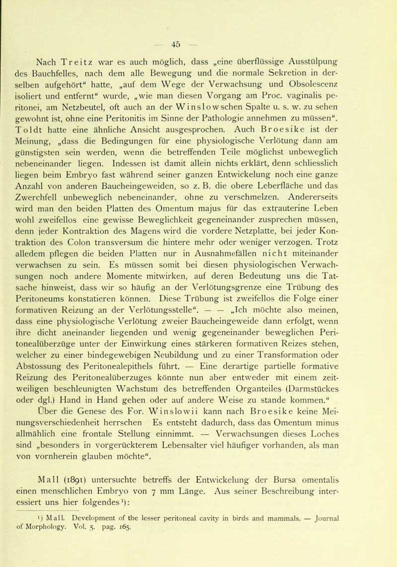 Nach Treitz war es auch möglich, dass „eine überflüssige Ausstülpung des Bauchfelles, nach dem alle Bewegung und die normale Sekretion in der- selben aufgehört“ hatte, „auf dem Wege der Verwachsung und Obsolescenz isoliert und entfernt“ wurde, „wie man diesen Vorgang am Froc. vaginalis pe- ritonei, am Netzbeutel, oft auch an der Winslowschen Spalte u. s. w. zu sehen gewohnt ist, ohne eine Peritonitis im Sinne der Pathologie annehmen zu müssen“. Toldt hatte eine ähnliche Ansicht ausgesprochen. Auch Broesike ist der Meinung, „dass die Bedingungen für eine physiologische Verlötung dann am günstigsten sein werden, wenn die betreffenden Teile möglichst unbeweglich nebeneinander liegen. Indessen ist damit allein nichts erklärt, denn schliesslich liegen beim Embryo fast während seiner ganzen Entwickelung noch eine ganze Anzahl von anderen Baucheingeweiden, so z. B. die obere Leberfläche und das Zwerchfell unbeweglich nebeneinander, ohne zu verschmelzen. Andererseits wird man den beiden Platten des Omentum majus für das extrauterine Leben wohl zweifellos eine gewisse Beweglichkeit gegeneinander zusprechen müssen, denn jeder Kontraktion des Magens wird die vordere Netzplatte, bei jeder Kon- traktion des Colon transversum die hintere mehr oder weniger verzogen. Trotz alledem pflegen die beiden Platten nur in Ausnahmefällen nicht miteinander verwachsen zu sein. Es müssen somit bei diesen physiologischen Verwach- sungen noch andere Momente mitwirken, auf deren Bedeutung uns die Tat- sache hinweist, dass wir so häufig an der Verlötungsgrenze eine Trübung des Peritoneums konstatieren können. Diese Trübung ist zweifellos die Folge einer formativen Reizung an der Verlötungsstelle“. — — „Ich möchte also meinen, dass eine physiologische Verlötung zweier Baucheingeweide dann erfolgt, wenn ihre dicht aneinander liegenden und wenig gegeneinander beweglichen Peri- tonealüberzüge unter der Einwirkung eines stärkeren formativen Reizes stehen, welcher zu einer bindegewebigen Neubildung und zu einer Transformation oder Abstossung des Peritonealepithels führt. — Eine derartige partielle formative Reizung des Peritonealüberzuges könnte nun aber entweder mit einem zeit- weiligen beschleunigten Wachstum des betreffenden Organteiles (Darmstückes oder dgl.) Hand in Hand gehen oder auf andere Weise zu stände kommen.“ Über die Genese des For. Winslowii kann nach Broesike keine Mei- nungsverschiedenheit herrschen Es entsteht dadurch, dass das Omentum minus allmählich eine frontale Stellung einnimmt. — Verwachsungen dieses Loches sind „besonders in vorgerückterem Lebensalter viel häufiger vorhanden, als man von vornherein glauben möchte“. Mall (1891) untersuchte betreffs der Entwickelung der Bursa omentalis einen menschlichen Embryo von 7 mm Länge. Aus seiner Beschreibung inter- essiert uns hier folgendes'): !) Mall. Development of the lesser peritoneal cavity in birds and mammals. — Journal of Morphology. Vol. 5. pag. 165.