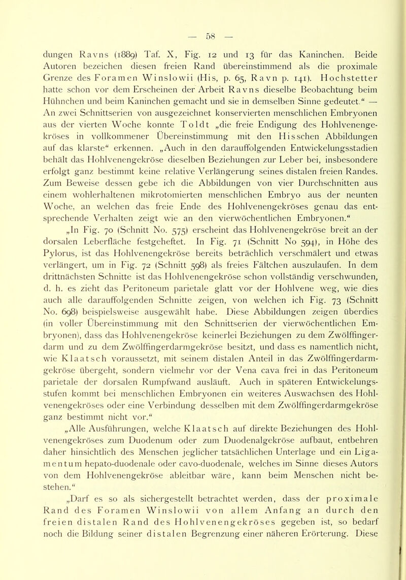 düngen Ravns (1889) Taf. X, Fig. 12 und 13 für das Kaninchen. Beide Autoren bezeichen diesen freien Rand übereinstimmend als die proximale Grenze des Fora men Winslowii (His, p. 65, Ravn p. 141). Hochstetter hatte schon vor dem Erscheinen der Arbeit Ravns dieselbe Beobachtung beim Hühnchen und beim Kaninchen gemacht und sie in demselben Sinne gedeutet.“ — An zwei Schnittserien von ausgezeichnet konservierten menschlichen Embryonen aus der vierten Woche konnte Toldt „die freie Endigung des Hohlvenenge- kröses in vollkommener Übereinstimmung mit den Hissehen Abbildungen auf das klarste“ erkennen. „Auch in den darauffolgenden Entwickelungsstadien behält das Hohlvenengekröse dieselben Beziehungen zur Leber bei, insbesondere erfolgt ganz bestimmt keine relative Verlängerung seines distalen freien Randes. Zum Beweise dessen gebe ich die Abbildungen von vier Durchschnitten aus einem wohlerhaltenen mikrotomierten menschlichen Embryo aus der neunten Woche, an welchen das freie Ende des Hohlvenengekröses genau das ent- sprechende Verhalten zeigt wie an den vierwöchentlichen Embryonen.“ „In Fig. 70 (Schnitt No. 575) erscheint das Hohlvenengekröse breit an der dorsalen Leberfläche festgeheftet. In Fig. 71 (Schnitt No 594), in Höhe des Pylorus, ist das Hohlvenengekröse bereits beträchtlich verschmälert und etwas verlängert, um in Fig. 72 (Schnitt 598) als freies Fältchen auszulaufen. In dem drittnächsten Schnitte ist das Hohlvenengekröse schon vollständig verschwunden, d. h. es zieht das Peritoneum parietale glatt vor der Hohlvene weg, wie dies auch alle darauffolgenden Schnitte zeigen, von welchen ich Fig. 73 (Schnitt No. 698) beispielsweise ausgewählt habe. Diese Abbildungen zeigen überdies (in voller Übereinstimmung mit den Schnittserien der vierwöchentlichen Em- bryonen), dass das Hohlvenengekröse keinerlei Beziehungen zu dem Zwölffinger- darm und zu dem Zwölffingerdarmgekröse besitzt, und dass es namentlich nicht, wie Klaatsch voraussetzt, mit seinem distalen Anteil in das Zwölffingerdarm- gekröse übergeht, sondern vielmehr vor der Vena cava frei in das Peritoneum parietale der dorsalen Rumpfwand ausläuft. Auch in späteren Entwickelungs- stufen kommt bei menschlichen Embryonen ein weiteres Auswachsen des Hohl- venengekröses oder eine Verbindung desselben mit dem Zwölffingerdarmgekröse ganz bestimmt nicht vor.“ „Alle Ausführungen, welche Klaatsch auf direkte Beziehungen des Hohl- venengekröses zum Duodenum oder zum Duodenalgekröse aufbaut, entbehren daher hinsichtlich des Menschen jeglicher tatsächlichen Unterlage und ein Liga- mentum hepato-duodenale oder cavo-duodenale, welches im Sinne dieses Autors von dem Hohlvenengekröse ableitbar wäre, kann beim Menschen nicht be- stehen.“ „Darf es so als sichergestellt betrachtet werden, dass der proximale Rand des Foramen Winslowii von allem Anfang an durch den freien distalen Rand des Hohlvenengekröses gegeben ist, so bedarf noch die Bildung seiner distalen Begrenzung einer näheren Erörterung. Diese