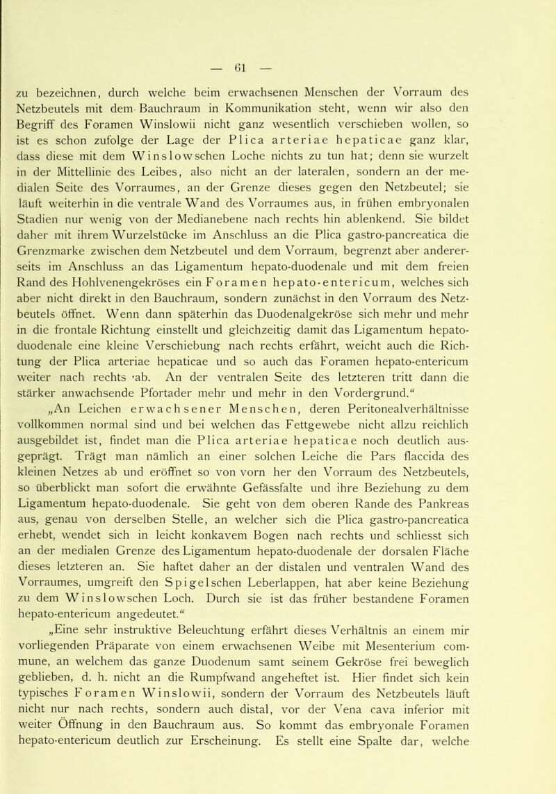 zu bezeichnen, durch welche beim erwachsenen Menschen der Vorraum des Netzbeutels mit dem Bauchraum in Kommunikation steht, wenn wir also den Begriff des Foramen Winslowii nicht ganz wesentlich verschieben wollen, so ist es schon zufolge der Lage der Plica arteriae hepaticae ganz klar, dass diese mit dem Winslowschen Loche nichts zu tun hat; denn sie wurzelt in der Mittellinie des Leibes, also nicht an der lateralen, sondern an der me- dialen Seite des Vorraumes, an der Grenze dieses gegen den Netzbeutel; sie läuft weiterhin in die ventrale Wand des Vorraumes aus, in frühen embryonalen Stadien nur wenig von der Medianebene nach rechts hin ablenkend. Sie bildet daher mit ihrem Wurzelstücke im Anschluss an die Plica gastro-pancreatica die Grenzmarke zwischen dem Netzbeutel und dem Vorraum, begrenzt aber anderer- seits im Anschluss an das Ligamentum hepato-duodenale und mit dem freien Rand des Hohlvenengekröses ein Foramen hepato-entericum, welches sich aber nicht direkt in den Bauchraum, sondern zunächst in den Vorraum des Netz- beutels öffnet. Wenn dann späterhin das Duodenalgekröse sich mehr und mehr in die frontale Richtung einstellt und gleichzeitig damit das Ligamentum hepato- duodenale eine kleine Verschiebung nach rechts erfährt, weicht auch die Rich- tung der Plica arteriae hepaticae und so auch das Foramen hepato-entericum weiter nach rechts 'ab. An der ventralen Seite des letzteren tritt dann die stärker anwachsende Pfortader mehr und mehr in den Vordergrund. „An Leichen erwachsener Menschen, deren Peritonealverhältnisse vollkommen normal sind und bei welchen das Fettgewebe nicht allzu reichlich ausgebildet ist, findet man die Plica arteriae hepaticae noch deutlich aus- geprägt. Trägt man nämlich an einer solchen Leiche die Pars flaccida des kleinen Netzes ab und eröffnet so von vorn her den Vorraum des Netzbeutels, so überblickt man sofort die erwähnte Gefässfalte und ihre Beziehung zu dem Ligamentum hepato-duodenale. Sie geht von dem oberen Rande des Pankreas aus, genau von derselben Stelle, an welcher sich die Plica gastro-pancreatica erhebt, wendet sich in leicht konkavem Bogen nach rechts und schliesst sich an der medialen Grenze des Ligamentum hepato-duodenale der dorsalen Fläche dieses letzteren an. Sie haftet daher an der distalen und ventralen Wand des Vorraumes, umgreift den Spigelschen Leberlappen, hat aber keine Beziehung zu dem Winslowschen Loch. Durch sie ist das früher bestandene Foramen hepato-entericum angedeutet.“ „Eine sehr instruktive Beleuchtung erfährt dieses Verhältnis an einem mir vorliegenden Präparate von einem erwachsenen Weibe mit Mesenterium com- mune, an welchem das ganze Duodenum samt seinem Gekröse frei beweglich geblieben, d. h. nicht an die Rumpfwand angeheftet ist. Hier findet sich kein typisches Foramen Winslowii, sondern der Vorraum des Netzbeutels läuft nicht nur nach rechts, sondern auch distal, vor der Vena cava inferior mit weiter Öffnung in den Bauchraum aus. So kommt das embryonale Foramen hepato-entericum deutlich zur Erscheinung. Es stellt eine Spalte dar, welche