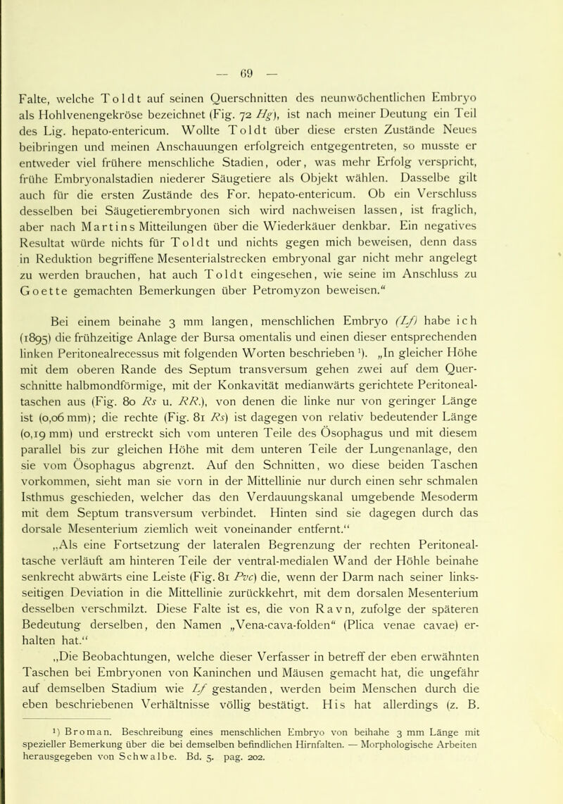 Falte, welche Toldt auf seinen Querschnitten des neunwöchentlichen Embryo als Hohlvenengekröse bezeichnet (Fig. 72 Hg), ist nach meiner Deutung ein Teil des Lig. hepato-entericum. Wollte Toldt über diese ersten Zustände Neues beibringen und meinen Anschauungen erfolgreich entgegentreten, so musste er entweder viel frühere menschliche Stadien, oder, was mehr Erfolg verspricht, frühe Embryonalstadien niederer Säugetiere als Objekt wählen. Dasselbe gilt auch für die ersten Zustände des For. hepato-entericum. Ob ein Verschluss desselben bei Säugetierembryonen sich wird nachweisen lassen, ist fraglich, aber nach Martins Mitteilungen über die Wiederkäuer denkbar. Ein negatives Resultat würde nichts für Toldt und nichts gegen mich beweisen, denn dass in Reduktion begriffene Mesenterialstrecken embryonal gar nicht mehr angelegt zu werden brauchen, hat auch Toldt eingesehen, wie seine im Anschluss zu Goette gemachten Bemerkungen über Petromyzon beweisen. Bei einem beinahe 3 mm langen, menschlichen Embryo (Lf) habe ich (1895) die frühzeitige Anlage der Bursa omentalis und einen dieser entsprechenden linken Peritonealrecessus mit folgenden Worten beschrieben ')• „In gleicher Höhe mit dem oberen Rande des Septum transversum gehen zwei auf dem Quer- schnitte halbmondförmige, mit der Konkavität medianwärts gerichtete Peritoneal- taschen aus (Fig. 80 Rs u. RR.), von denen die linke nur von geringer Länge ist (0,06 mm); die rechte (Fig. 81 Rs) ist dagegen von relativ bedeutender Länge (0,19 mm) und erstreckt sich vom unteren Teile des Ösophagus und mit diesem parallel bis zur gleichen Höhe mit dem unteren Teile der Lungenanlage, den sie vom Ösophagus abgrenzt. Auf den Schnitten, wo diese beiden Taschen Vorkommen, sieht man sie vorn in der Mittellinie nur durch einen sehr schmalen Isthmus geschieden, welcher das den Verdauungskanal umgebende Mesoderm mit dem Septum transversum verbindet. Hinten sind sie dagegen durch das dorsale Mesenterium ziemlich weit voneinander entfernt.“ ,,Als eine Fortsetzung der lateralen Begrenzung der rechten Peritoneal- tasche verläuft am hinteren Teile der ventral-medialen Wand der Höhle beinahe senkrecht abwärts eine Leiste (Fig. 81 Pvc) die, wenn der Darm nach seiner links- seitigen Deviation in die Mittellinie zurückkehrt, mit dem dorsalen Mesenterium desselben verschmilzt. Diese Falte ist es, die von Ravn, zufolge der späteren Bedeutung derselben, den Namen „Vena-cava-folden (Plica venae cavae) er- halten hat.“ „Die Beobachtungen, welche dieser Verfasser in betreff der eben erwähnten Taschen bei Embryonen von Kaninchen und Mäusen gemacht hat, die ungefähr auf demselben Stadium wie Lf gestanden, werden beim Menschen durch die eben beschriebenen Verhältnisse völlig bestätigt. His hat allerdings (z. B. J) Broman. Beschreibung eines menschlichen Embryo von beihahe 3 mm Länge mit spezieller Bemerkung über die bei demselben befindlichen Hirnfalten. — Morphologische Arbeiten herausgegeben von Schwalbe. Bd. 5. pag. 202.
