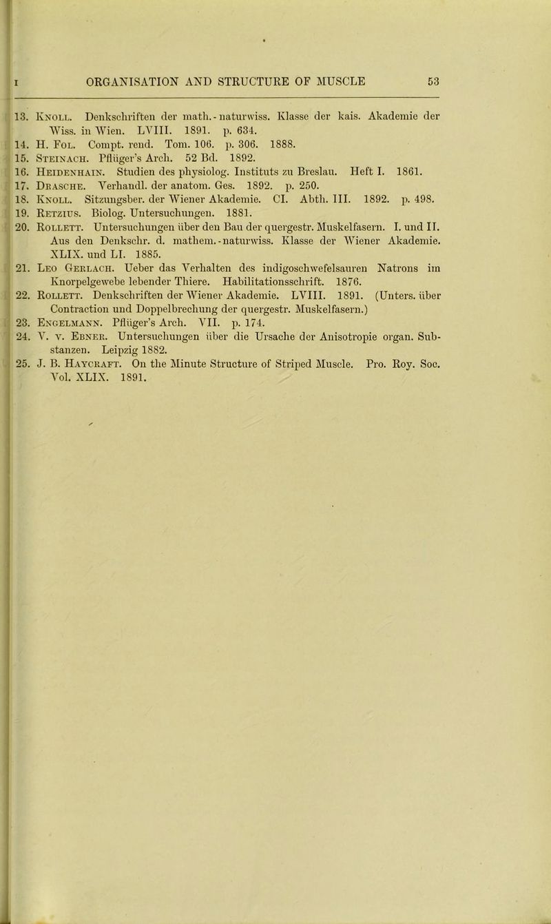 13. Knoll. Denkscliriften der math. - naturwiss. Klasse der kais. Akademie der Wiss. in Wien. LYIII. 1891. p. 634. 14. H. Fol. Compt. rend. Tom. 106. p. 306. 1888. 15. Steinach. Pflüger’s Arcli. 52 Bd. 1892. 16. Heidenhain. Studien des physiolog. Instituts zu Breslau. Heft I. 1861. 17. Dkasche. Yerhandl. der anatom. Ges. 1892. p. 250. 18. Knoll. Sitzimgsber. der Wiener Akademie. CI. Abth. III. 1892. p. 498. 19. Retzius. Biolog. Untersuchungen. 1881. 20. Rollett. Untersuchungen über den Bau der quergestr. Muskelfasern. I. und II. Aus den Denkschr. d. matliem.-naturwiss. Klasse der Wiener Akademie. XLIX. und LI. 1885. 21. Léo Gerlach. Ueber das Yerlialten des indigoschwefelsauren Natrons im Knorpelgewebe lebender Tliiere. Habilitationssclirift. 1876. 22. Rollett. Denkscliriften der Wiener Akademie. LVIII. 1891. (Unters. über Contraction und Doppelbrecliung der quergestr. Muskelfasern.) 23. Engelmann. Plüiger’s Arch. VII. p. 174. 24. V. v. Ebner. Untersuchungen iiber die Ursache der Anisotropie organ. Sub- stanzen. Leipzig 1882. 25. J. B. Haycraft. On the Minute Structure of Striped Muscle. Pro. Roy. Soc. Yol. XLIX. 1891.