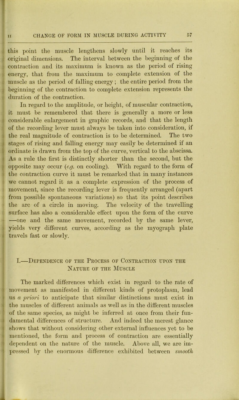 i this point the muscle lengthens slowly until it reaches its original dimensions. The interval between the beginning of the : contraction and its maximum is known as the period of rising energy, that from the maximum to complété extension of the muscle as the period of falling energy ; the entire period from the beginning of the contraction to complote extension represents the duration of the contraction. In regard to the amplitude, or lieight, of muscular contraction, it must be remembered that there is generally a more or less i considérable enlargement in graphie records, and that the length of the recording lever must always be taken into considération, if the real magnitude of contraction is to be determined. The two stages of rising and falling energy may easily be determined if an ordinate is drawn from the top of the curve, vertical to the abscissa. As a rule the first is distinctly shorter than the second, but the opposite may occur (c.g. on cooling). With regard to the form of the contraction curve it must be remarked that in many instances we cannot regard it as a complété expression of the process of movement, since the recording lever is frequently arranged (apart from possible spontaneous variations) so that its point describes the arc of a circle in moving. The velocity of the travelling surface has also a considérable effect upon the form of the curve —one and the same movement, recorded by the same lever, yields very different curves, according as the myograph plate travels fast or slowly. I. ÜEPENDENCE OF THE PROCESS OF CONTRACTION UPON THE Nature of the Muscle The marked différences which exist in regard to the rate of movement as manifested in different kinds of protoplasm, lead us a priori to anticipate that similar distinctions must exist in the muscles of different animais as well as in the different muscles of the same species, as might be inferred at once from their fun- damental différences of structure. And indeed the merest glance shows that without considering other external influences yet to be mentioned, the form and process of contraction are essentially dépendent on the nature of the muscle. Above ail, we are iin- pressed by the enormous différence exhibited between smooth 1