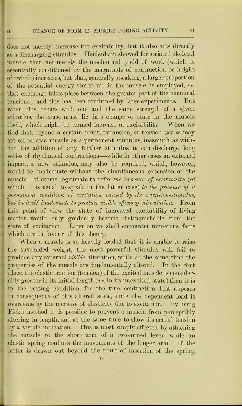 does not merely increase the excitability, but it also acts directly ; as a diseharging stimulus. Heidenhain sliowed for striated skeletal muscle that not merely the mechanical yield of work (which is essentially conditioned by the magnitude of contraction or height of twitch) increases, but that, generally speaking, a larger proportion of the potential energy stored up in the muscle is employed, i.e. that exchange takes place between the greater part of the Chemical r tensions ; and this has been confirmed by later experiments. But when this occurs with one and the same strength of a given : stimulus, the cause must lie in a change of State in the muscle t itself, which might be termed increase of excitability. When we find that, beyond a certain point, expansion, or tension, per se may act on cardiac muscle as a permanent stimulus, inasmuch as witli- out. the addition of any further stimulus it can discharge long sériés of rhythmical contractions—while in other cases an external impact, a new stimulus, may also be required, which, however, would be inadéquate without the simultaneous extension of the muscle—it seems legitimate to refer tlie increase of excitability (of which it is usual to speak in the latter case) to tlie 'présence of a permanent condition of excitation, caused by the extension-stimidus, but in itself inadéquate to produce visible cffccts of stimulation. From this point of view the State of increased excitability of living matter would only gradually become distinguishable from the State of excitation. Later on we shall encounter numerous facts which are in favour of this theory. When a muscle is so heavily loaded that it is unable to raise the suspended weight, the most powerful stimulus will fail to produce any external visible alteration, while at the same time tlie properties of the muscle are fundamentally altered. In the first place, the elastic traction (tension) of the excited muscle is consider- ably greater in its initial length {i.e. in its unexcited state) than it is in the resting condition, for the true contraction first appears in conséquence of this altered state, since the dépendent load is overcome by the increase of elasticity due to excitation. By using Fick’s methocl it is possible to prevent a muscle from perceptibly altering in length, and at the same time to show its actual tension by a visible indication. This is most simply effected by attaching ; the muscle to the short arm of a two-armed lever, while an > elastic spring confines the movements of the longer arm. If the latter is drawn out beyond the point of insertion of the spring, G 1