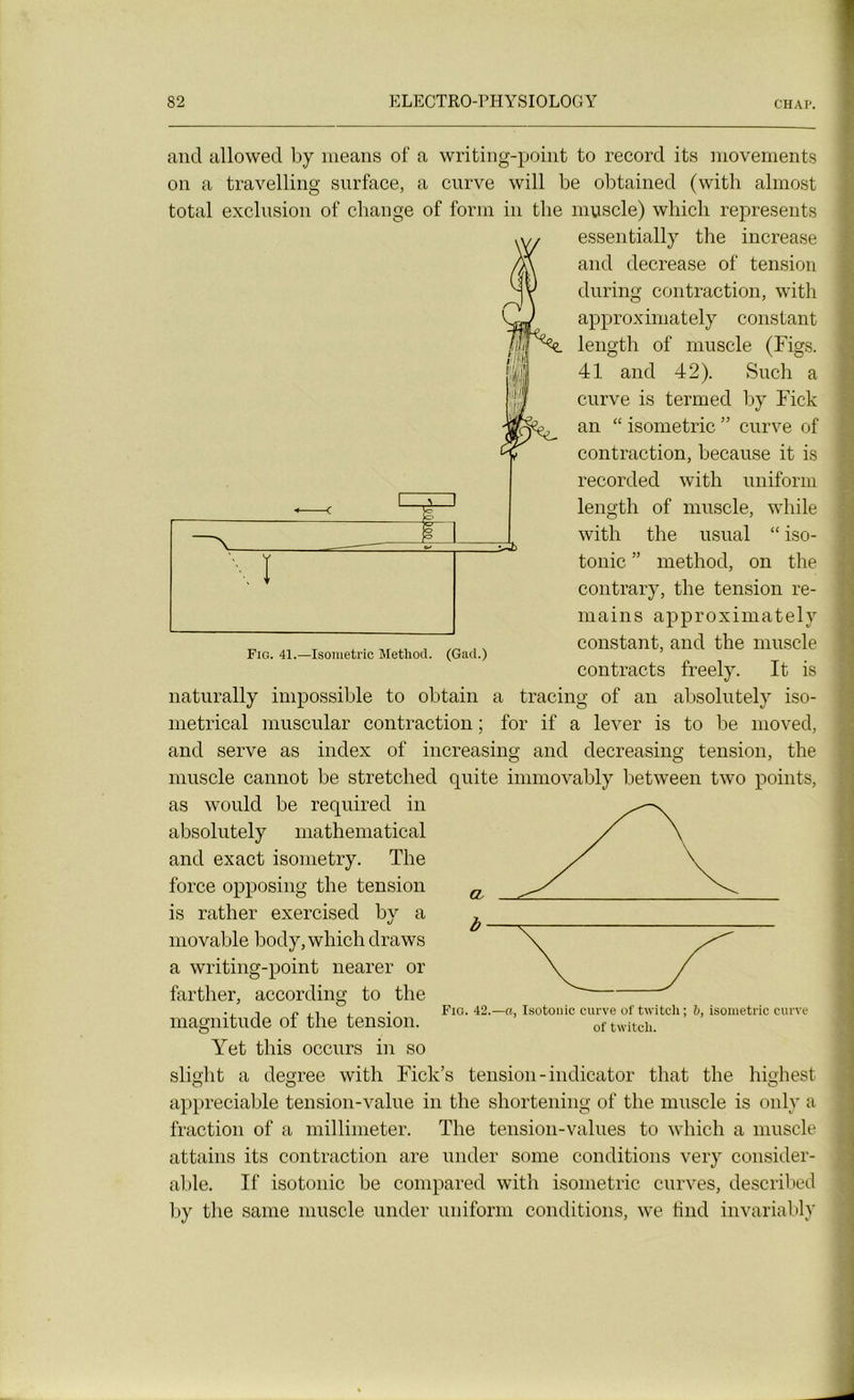 and allowed by means of a writing-point to record its movements on a travelling surface, a curve will be obtained (with almost total exclusion of change of for m in the muscle) which represents essentially the increase and decrease of tension during contraction, with approximately constant length of muscle (Figs. 41 and 42). Such a curve is termed by Fick an “ isométrie ” curve of contraction, because it is recorded with uniform length of muscle, wliile with the usual “ iso- tonie ” method, on the contrary, the tension re- mains approximately constant, and the muscle contracts freely. It is naturally impossible to obtain a tracing of an absolutely iso- metrical muscular contraction ; for if a lever is to be moved, and serve as index of increasing and decreasing tension, the muscle cannot be stretched quite immovably between two points, as would be required in absolutely mathematical and exact isometry. The force opposing the tension is rather exercised by a movable body, which draws a writing-point nearer or farther, according to the t p i, , . Fio. 42.—a, Isotonie curve of twitch; 6, isométrie curve magnitude oi the tension. of twitch. Yet this occurs in so slight a degree with Fiek’s tension-indicator that the highest appréciable tension-value in the shortening of the muscle is only a fraction of a millimeter. The tension-values to which a muscle attains its contraction are under some conditions very considér- able. If isotonie be compared with isométrie curves, described by the sanie muscle under uniform conditions, we iind invariably Fig. 41.—Isométrie Method. (Gad.)
