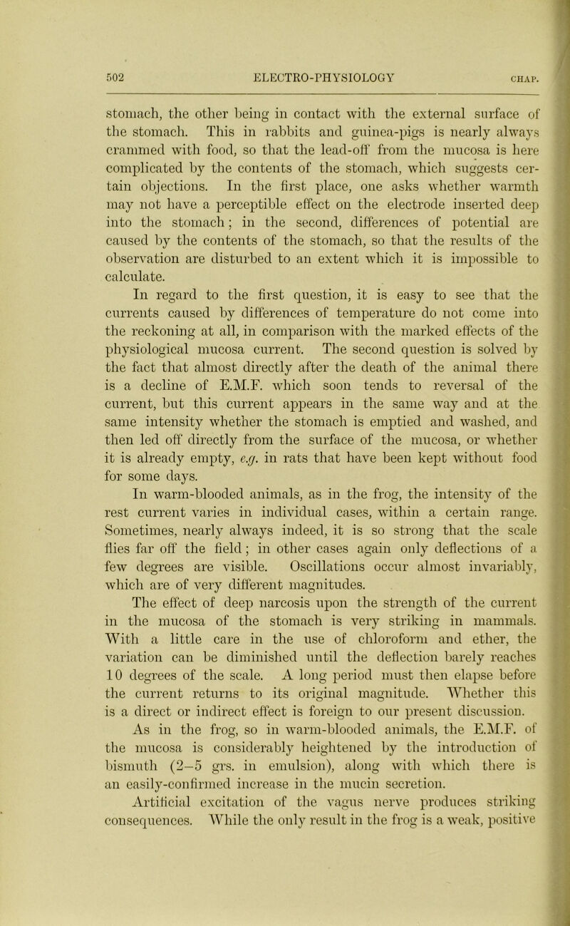 stomach, the otlier being in contact with the external surface of the stomach. This in rabbits and guinea-pigs is nearly always crammed with food, so that the lead-off from the mucosa is liere complicated hy the contents of the stomach, which suggests cer- tain objections. In the first place, one asks whether warmth may not hâve a perceptible effect on the electrode inserted deep into the stomach ; in the second, différences of potential are caused hy the contents of the stomach, so that the results of the observation are disturbed to an extent which it is impossible to calculate. In regard to the first question, it is easy to see that the currents caused hy différences of température do not corne into the reckoning at ail, in comparison with the rnarked effects of the physiological mucosa current. The second question is solved hy the fact that almost directly after the death of the animal there is a décliné of E.M.F. which soon tends to reversai of the current, but this current appears in the sanie way and at the same intensity whether the stomach is emptied and waslied, and then led off directly from the surface of the mucosa, or whether it is already empty, e.g. in rats that hâve heen kept without food for some days. In warm-blooded animais, as in the frog, the intensity of the rest current varies in individual cases, within a certain range. Sometimes, nearly always indeed, it is so strong that the scale Aies far off the field ; in other cases again only deflections of a few degrees are visible. Oscillations occur almost invariahly, which are of very different magnitudes. The effect of deep nareosis upon the strength of the current in the mucosa of the stomach is very striking iii mammals. With a little care in the use of chloroform and ether, the variation can he diminished until the deflection barely reaches 10 degrees of the scale. A long period must then elapse before the current returns to its original magnitude. Whether this is a direct or indirect effect is foreign to our présent discussion. As in the frog, so in warm-blooded animais, the E.M.F. of the mucosa is considerably heightened hy the introduction of bismuth (2—5 grs. in émulsion), along with which there is an easily-confirmed increase in the mucin sécrétion. Artificial excitation of the vagus nerve produces striking conséquences. While the only resuit in the frog is a weak, positive