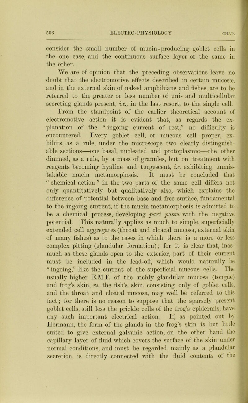 consider the small number of mucin-producing goblet cells in tlie 011e case, and the continuons surface layer of the same in the other. We are of opinion that the preceding observations leave no dcubt that the electromotive effects described in certain mucosæ, and in the external skin of naked amphibians and fishes, are to be referred to the greater or less number of uni- and multicellular secreting glands présent, i.e., in the last resort, to the single cell. From the standpoint of the earlier theoretical account of electromotive action it is évident that, as regards the ex- planation of the “ ingoing current of rest,” no difficulty is encountered. Every goblet cell, or mucous cell proper, ex- hibits, as a rule, under the microscope two clearly distinguish- able sections—one basal, nucleated and protoplasmic—the other dimmed, as a rule, by a mass of granules, but on treatment with reagents becoming hyaline and turgescent, i.e. exhibiting unmis- takable mucin metamorphosis. It must be concluded that “ Chemical action ” in the two parts of the same cell differs not only quantitatively but qualitatively also, which explains the différence of potential between base and free surface, fundamental to the ingoing current, if the mucin metamorphosis is admitted to be a Chemical process, developing pari passa with the négative potential. This naturally applies as mu ch to simple, superficially extended cell aggregates (throat and cloacal rnucosa, external skin of many fishes) as to the cases in which there is a more or less complex pitting (glandular formation) ; for it is clear that, inas- mucli as these glands open to the exterior, part of their current must be included in the lead-off, which would naturally be “ingoing,” like the current of the superficial mucous cells. The usually higher E.M.F. of the richly glandular rnucosa (tongue) and frog’s skin, vs. the fish’s skin, consisting only of goblet cells, and the throat and cloacal rnucosa, may well be referred to this fact; for there is no reason to suppose that the sparsely présent goblet cells, still less the prickle cells of the frog’s epidermis, hâve any such important electrical action. If, as pointed ont by Hermann, the form of the glands in the frog’s skin is but little suited to give external galvanic action, on the other hand the capillary layer of fluid which covers the surface of the skin under normal conditions, and must be regarded mainly as a glandular sécrétion, is directly connected with the fluid contents of the