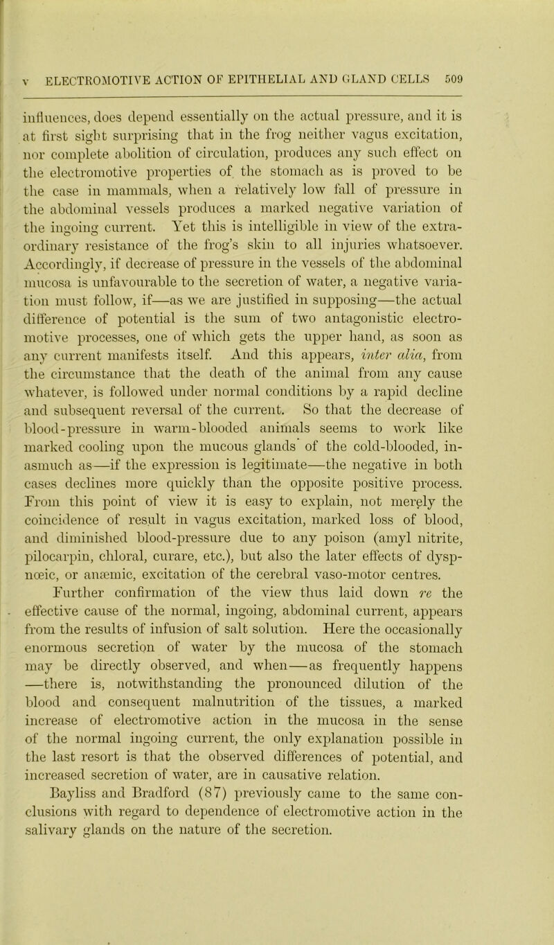 influences, does dépend essentially on the actual pressure, and it is at first sight surprising that in the frog neither vagus excitation, nor complété abolition of circulation, produces any sucli effect on the electromotive properties of the stomacli as is proved to be the case in mammals, when a relatively low fall of pressure in the abdominal vessels produces a marked négative variation of the iimoing current. Yet tliis is intelligible in view of the extra- ordinary résistance of the frog’s skin to ail injuries whatsoever. Accordingly, if decrease of pressure in the vessels of the abdominal mucosa is unfavourable to the sécrétion of water, a négative varia- tion must foliow, if—as we are justified in supposing—the actual différence of potential is the surn of two antagonistic electro- motive piocesses, one of which gets the upper hand, as soon as any current manifests itself. And this appears, inter alia, from the circumstance that the death of the animal from any cause whatever, is followed under normal conditions by a rapid décliné and subséquent reversai of the current. So that the decrease of blood - pressure in warm-blooded animais seems to work like marked cooling upon the mucous glands of the cold-blooded, in- asmuch as—if the expression is legitimate—the négative in both cases déclinés more quickly than the opposite positive process. From this point of view it is easy to explain, not merely the coincidence of resuit in vagus excitation, marked loss of blood, and diminished blood-pressure due to any poison (amyl nitrite, pilocarpin, chloral, curare, etc.), but also the later effects of dysp- nœic, or anæmic, excitation of the cérébral vaso-motor centres. Further confirmation of the view thus laid down re the effective cause of the normal, ingoing, abdominal current, appears from the results of infusion of sait solution. Flere the occasionally enormous sécrétion of water by the mucosa of the stomach may be directly observed, and when—as frequently happens —there is, notwithstanding the pronounced dilution of the blood and conséquent malnutrition of the tissues, a marked increase of electromotive action in the mucosa in the sense of the normal ingoing current, the only explanation possible in the last resort is that the observed différences of potential, and increased sécrétion of water, are in causative relation. Bayliss and Bradford (87) previously came to the same con- clusions with regard to dependence of electromotive action in the salivary glands on the nature of the sécrétion.