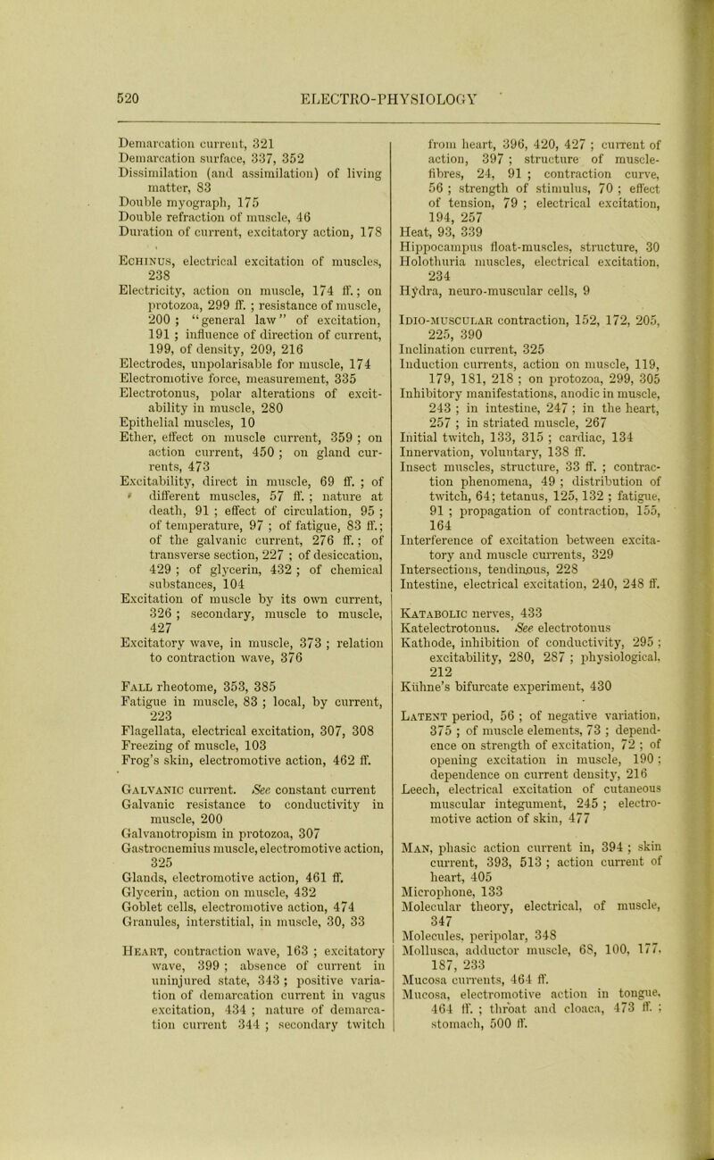 Démarcation current, 321 Démarcation surface, 337, 352 Dissimilation (and assimilation) of living matter, 83 Double myograph, 175 Double refraction of muscle, 46 Duration of current, excitatory action, 178 Echinus, electrical excitation of muscles, 238 Electricity, action on muscle, 174 ff. ; on protozoa, 299 ff. ; résistance of muscle, 200 ; “ general law ” of excitation, 191 ; influence of direction of current, 199, of density, 209, 216 Electrodes, unpolarisable for muscle, 174 Electromotive force, measurement, 335 Electrotonus, polar alterations of excit- ability in muscle, 280 Epithelial muscles, 10 Ether, eifect on muscle current, 359 ; on action current, 450 ; on gland cur- rents, 473 Exeitability, direct in muscle, 69 ff. ; of • different muscles, 57 ff. ; nature at death, 91 ; effect of circulation, 95 ; of température, 97 ; of fatigue, 83 fl'. ; of the galvanic current, 276 ff. ; of trausverse section, 227 ; of desiccation, 429 ; of glycerin, 432 ; of Chemical substances, 104 Excitation of muscle by its own current, 326 ; secondary, muscle to muscle, 427 Excitatory wave, in muscle, 373 ; relation to contraction wave, 376 Fall rheotome, 353, 385 Fatigue in muscle, 83 ; local, by current, 223 Flagellata, electrical excitation, 307, 308 Freezing of muscle, 103 Frog’s skin, electromotive action, 462 ff. Galvanic current. Sec constant current Galvanic résistance to conductivity in muscle, 200 Galvanotropism in protozoa, 307 Gastrocnemius muscle, electromotive action, 325 Glands, electromotive action, 461 ff. Glycerin, action on muscle, 432 Goblet cells, electromotive action, 474 Granules, interstitial, in muscle, 30, 33 Heart, contraction wave, 163 ; excitatory wave, 399 ; absence of current in uninjured State, 343 ; positive varia- tion of démarcation current in vagus excitation, 434 ; nature of démarca- tion current 344 ; secondary twitch from heart, 396, 420, 427 ; current of action, 397 ; structure of muscle- fibres, 24, 91 ; contraction curve, 56 ; strength of stimulus, 70 ; effect of tension, 79 ; electrical excitation, 194, 257 Heat, 93, 339 Hippocampus float-muscles, structure, 30 Holothuria muscles, electrical excitation, 234 Hÿdra, neuro-muscular cells, 9 Idio-muscular contraction, 152, 172, 205, 225, 390 Inclination current, 325 Induction currents, action on muscle, 119, 179, 181, 218 ; on protozoa, 299, 305 Inhibitory manifestations, anodic in muscle, 243 ; in intestine, 247 ; in the heart, 257 ; in striated muscle, 267 Initial twitch, 133, 315 ; cardiac, 134 Innervation, voluntary, 138 ff. Insect muscles, structure, 33 ff. ; contrac- tion phenomena, 49 ; distribution of twitch, 64; tetanus, 125,132 ; fatigue, 91 ; propagation of contraction, 155, 164 Interférence of excitation between excita- tory and muscle currents, 329 Intersections, tendin.ous, 228 Intestine, electrical excitation, 240, 248 ff. Katabolic nerves, 433 Katelectrotonus. See electrotonus Katliode, inhibition of conductivity, 295 ; exeitability, 280, 287 ; physiological, 212 Kiihne’s bifurcate experiment, 430 Latent period, 56 ; of négative variation, 375 ; of muscle éléments, 73 ; depend- ence on strength of excitation, 72 ; of opening excitation in muscle, 190 ; dependence on current density, 216 Leech, electrical excitation of cutaneous museular integument, 245 ; electro- motive action of skin, 477 Man, pliasie action current in, 394 ; skin current, 393, 513 ; action current of heart, 405 Microphone, 133 Molecular tlieory, electrical, of muscle, 347 Molécules, peripolar, 348 Mollusca, adductor muscle, 68, 100, 177. 1S7, 233 Mucosa currents, 464 ff. Mucosa, electromotive action in tongue. 464 ff. ; throat and cloaca, 473 ff. ; stomach, 500 ff